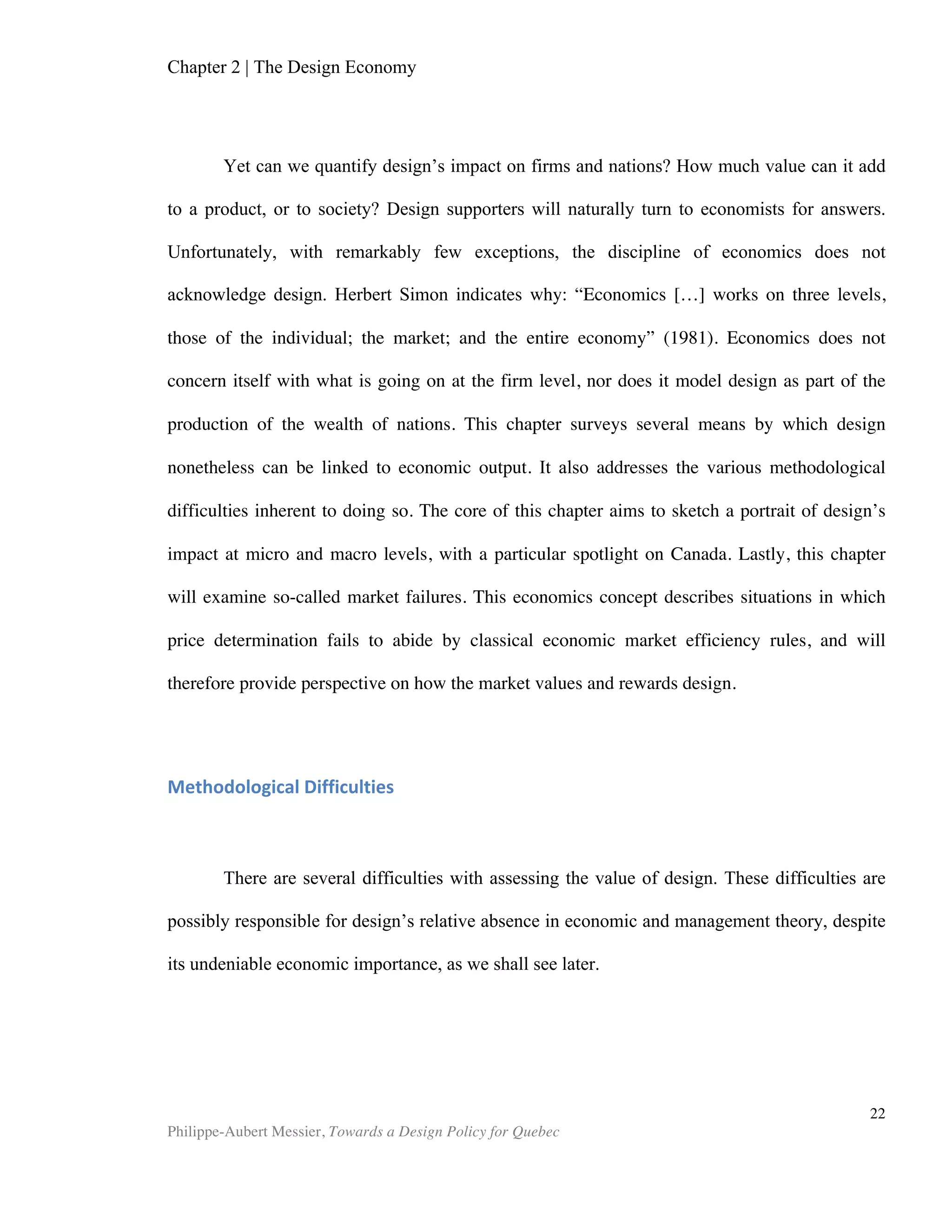 Chapter 2 | The Design Economy
Philippe-Aubert Messier, Towards a Design Policy for Quebec
22
and processes)
Production Process Sophistication
Production processes use (1 = labour-intensive methods or previous generations of
process technology, 7 = the world’s best and most efficient process technology)
Extent of Marketing
The extent of marketing in your country is (1 = limited and primitive, 7 = extensive
and employs the world’s most sophisticated tools and techniques)
Degree of Customer Orientation
Firms in your country (1 = generally treat their customers badly, 7 = are highly
responsive to customers and customer retention)
Extent of Branding
Companies in your country that sell internationally (1 = sell into commodity
markets or other companies that handle marketing, 7 = have well developed
international brands and sales organizations)
Source: Global Design Watch, DESIGNIUM - Centre for Innovation in Design ®
The results are published bi-annually in the report Global Design Watch. This
report is a welcome complement to the wealth of competitiveness data, which the
World Economic Forum has already been publishing for more than three decades in
their Global Competitiveness Report. Figure 2 plots the Designium design ranking of
developed nations against the Growth Competitiveness index published by the WEF.
There is a clear correlation between the two indexes, which confirms the tendency
observed at firm level, namely that nations that are apt at design are also more
competitive.
 