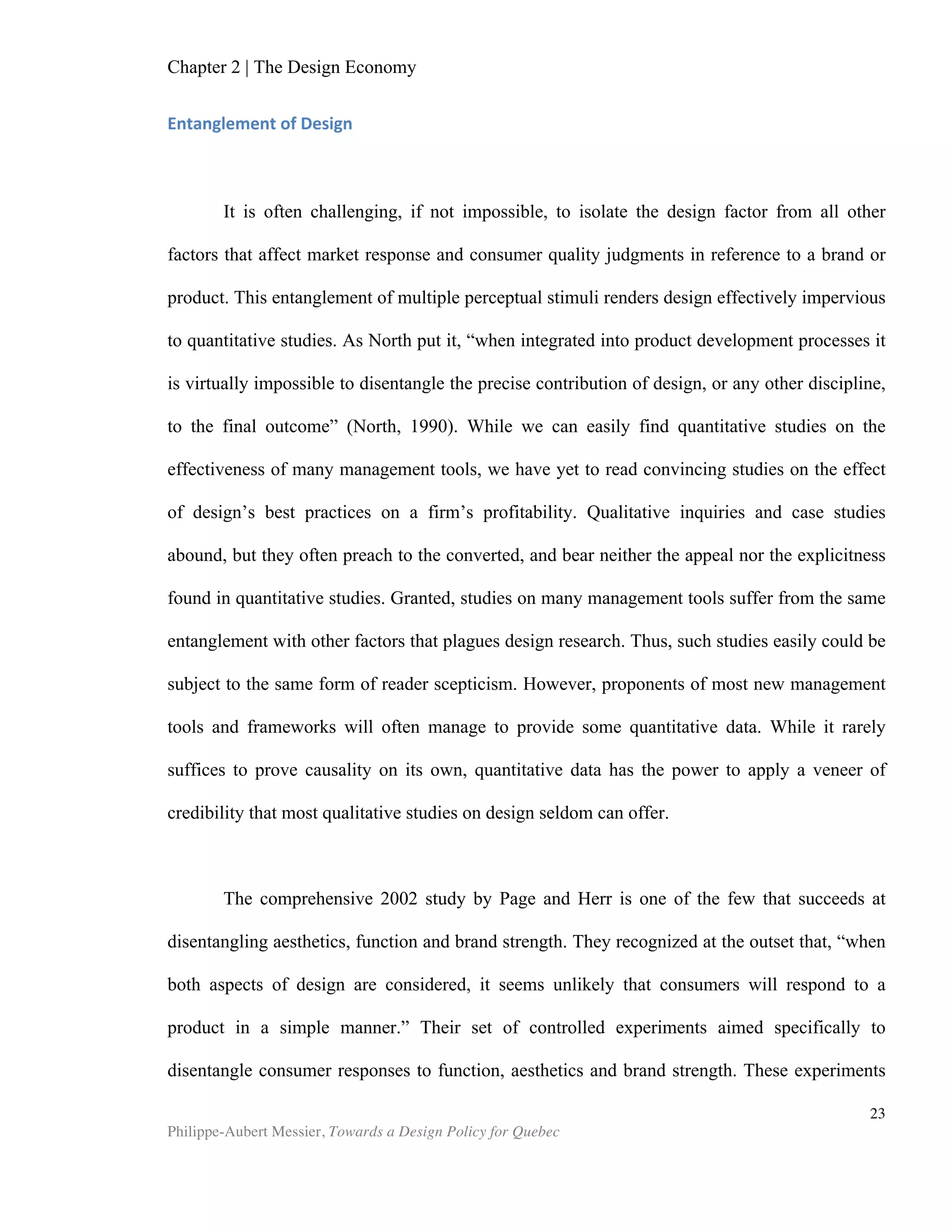 Chapter 2 | The Design Economy
Philippe-Aubert Messier, Towards a Design Policy for Quebec
23
Sources: Global Design Watch 2006 and 2008, World Economic Forum, Global Competitiveness
Report 2009/2010, 2007/2008 and 2005/2006.
According to these results, Canada is better at growth competitiveness than at
design. This data supports the warning offered by Porter and Martin, when they
addressed the manufacturing industry in 2000. The two scholars expressed concern
about Canada’s trailing position in terms of innovation. They argued that the country’s
competitiveness at the time was still due to elusive factors such as favourable
exchange rates and the price of commodities. They further warned that a failure to
drive innovation and entrepreneurship would hinder Canada’s transition into a
knowledge economy. Individual country results from the Global Design Watch report,
shown in Figure 3, supports Porter and Martin’s forewarning: Canada occupies an
enviable 9th
rank in growth competitiveness, but still ranks only 23rd
in design, which
suggests that innovation is trailing.
Switzerland	
  
United	
  States	
  
Singapore	
  
Sweden	
  
Denmark	
  
Finland	
  
Germany	
  
Japan	
  
Canada	
  
Netherlands	
  
Hong	
  Kong	
  SAR	
  
Taiwan,	
  China	
  
United	
  Kingdom	
  
Norway	
  
Australia	
  
France	
  
Austria	
  
Belgium	
  
Korea,	
  Rep	
  
New	
  Zealand	
  
4	
  
4.5	
  
5	
  
5.5	
  
6	
  
6.5	
  
0	
  5	
  10	
  15	
  20	
  
Design	
  average	
  2010	
  
Growth	
  CompeBBveness	
  Index	
  ranking	
  2010	
  
Figure 2: The relationship between design performance and growth competitiveness
Table	
  6:	
  Growth	
  Competitiveness	
  Index	
  
 
