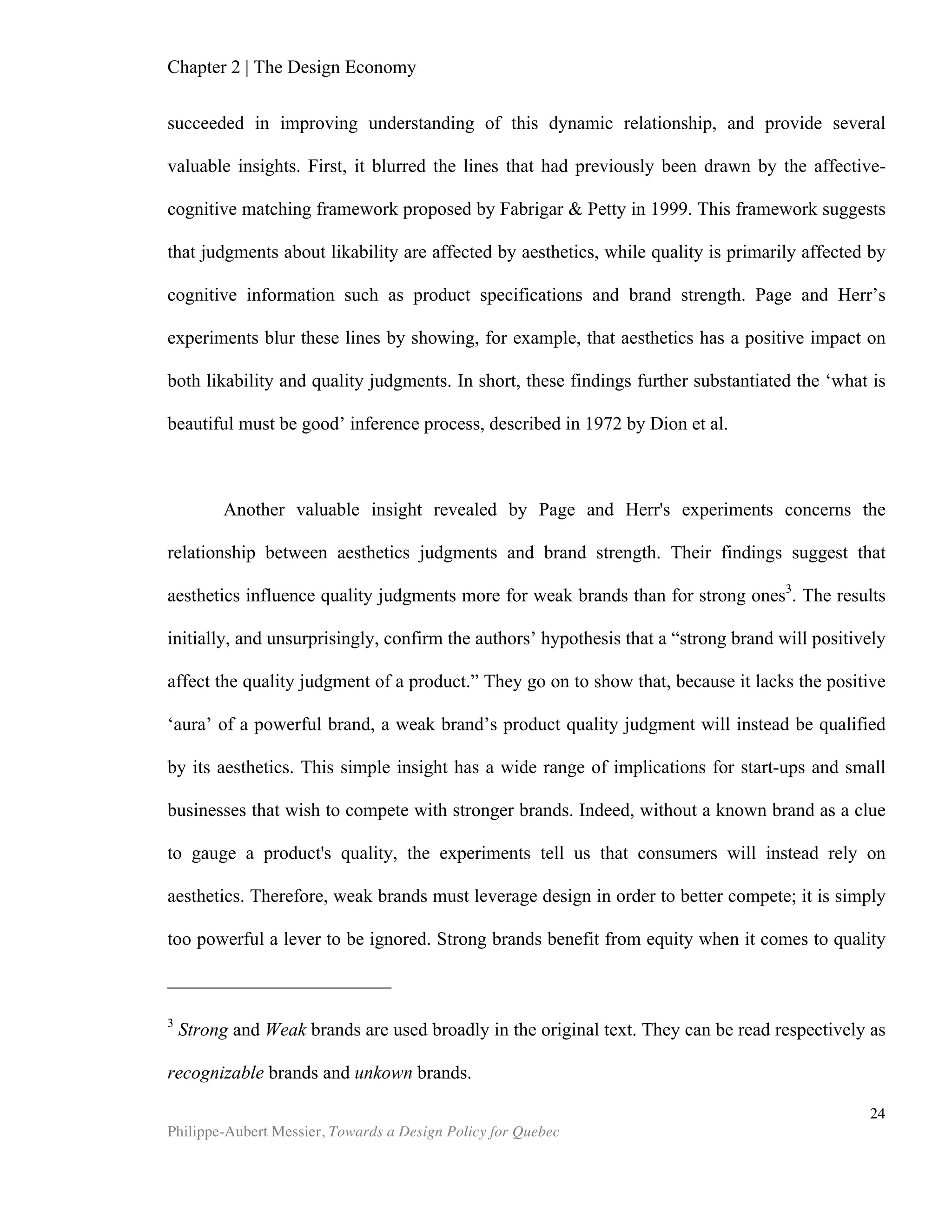 Chapter 2 | The Design Economy
Philippe-Aubert Messier, Towards a Design Policy for Quebec
24
We also see that Canada underperforms on the ‘nature of competitive
advantage’ criteria. According to Porter and Martin, this poor performance is due to “a
weakness in strategy,” where Canada “has pursued replication, not distinctiveness.”
In 1990, Korea became one of the first countries to directly invest in design to
improve its national competitiveness. At the time, the Korean government felt it
needed to compensate for the drop in demand for their goods (Diamond, 2008). As
we will see in Chapter 4, Korea is also a world leader in design policy and design
research. The Korean Institute of Design Promotion (KIDP) has improved on previous
design research methods. It audaciously proposed “the first-ever framework to
evaluate countries’ design competitiveness.” KIDP revealed the framework’s first
results in 2008. Seventeen major countries were assessed under the heading National
Design Competitiveness Report 2008. The report proudly indicates on its front page
that Korea ranked 8th
in design competitiveness, compared with 9th
in 2007 and 15th
in
2010 (according the Designium’s studies). Otherwise, results are difficult to compare
since the Korean so-called NDCP methodology relies on a three dimensional
framework. The framework’s three axes represent public goods level (design policy);
design industry level (design industry), and consumers level (design culture) (KIDP).
Grow
th'Com
petitiveness'
Index'ranking
Com
pany'spending'on'
R&D
Nature'of'com
petitive'
advantage
Value'chain'breadth
Capacity'for'innovation
Production'process'
sophistication
Extent'of'm
arketing
Degree'of'custom
er'
orientation
Design'AverageDesign'Ranking
Canada 9 4.2 3.6 4.1 4.4 5.3 5.6 5.5 4.67 23 rrr
USA 2 5.6 5.5 5.4 5.5 5.9 6.4 5.7 5.71 5
Germany 7 5.8 6.4 6.2 5.9 6.4 5.8 5.6 6.01 3
Source: Global Design Watch, DESIGNIUM - Centre for Innovation in Design ®, Helsinki University and the New
Zealand Institute of Economic Research (NZIER) and World Economic Forum, The Global Competitiveness
Report 2010-2011.
 