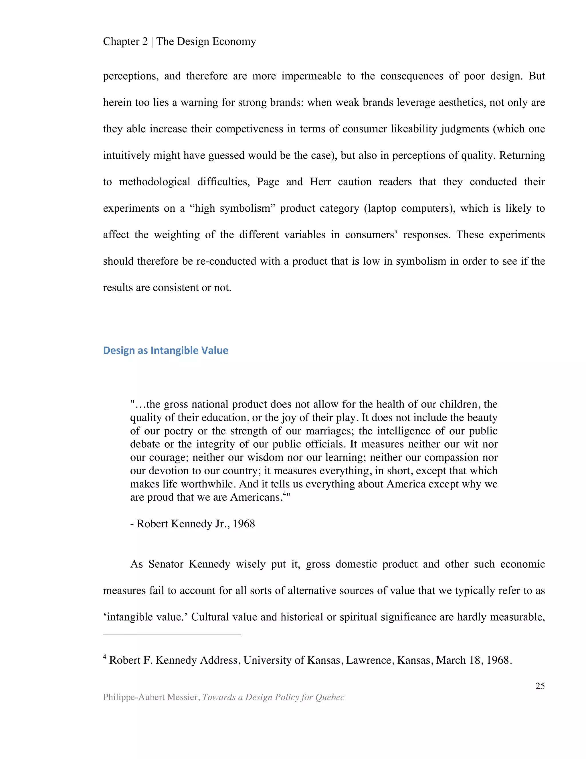 Chapter 2 | The Design Economy
Philippe-Aubert Messier, Towards a Design Policy for Quebec
25
One could question the communication effectiveness of this three-dimensional
model (it is difficult to read and interpret). Altogether, the NDCP methodology does
mark a step forward in design research, if only by the fact that it includes input from
both the public and consumer sectors in its assessment.
Although research on the macroeconomic impact of design started as early as
1990, data is still relatively sparse, especially when compared to other sectors of
similar economic importance. With the recent quasi-universal recognition of the
creative economy as a powerful growth engine, it is likely that we will see more studies
in the years to come. Methodological hurdles will remain, however. The entanglement
of design within larger existing data sets, such as R&D investments, will still prevent
convenient in-depth analysis. As Bitard and Basset put in in their 2008 study,
“Measurement is the crux of the matter: without a clear operational definition of design
activity, which translates into an effective official statistic system (such as the
European Community Innovation Survey, CIS), policies in support of design lack
fundamentals.” Therefore, research on the macroeconomic impact of design should
not only aim to collect and analyse new data, but also to refine existing sources by
untangling elements like R&D.
Figure 3. Three-dimensional analysis of design competitiveness by country
Source: KIDP, 2008
 