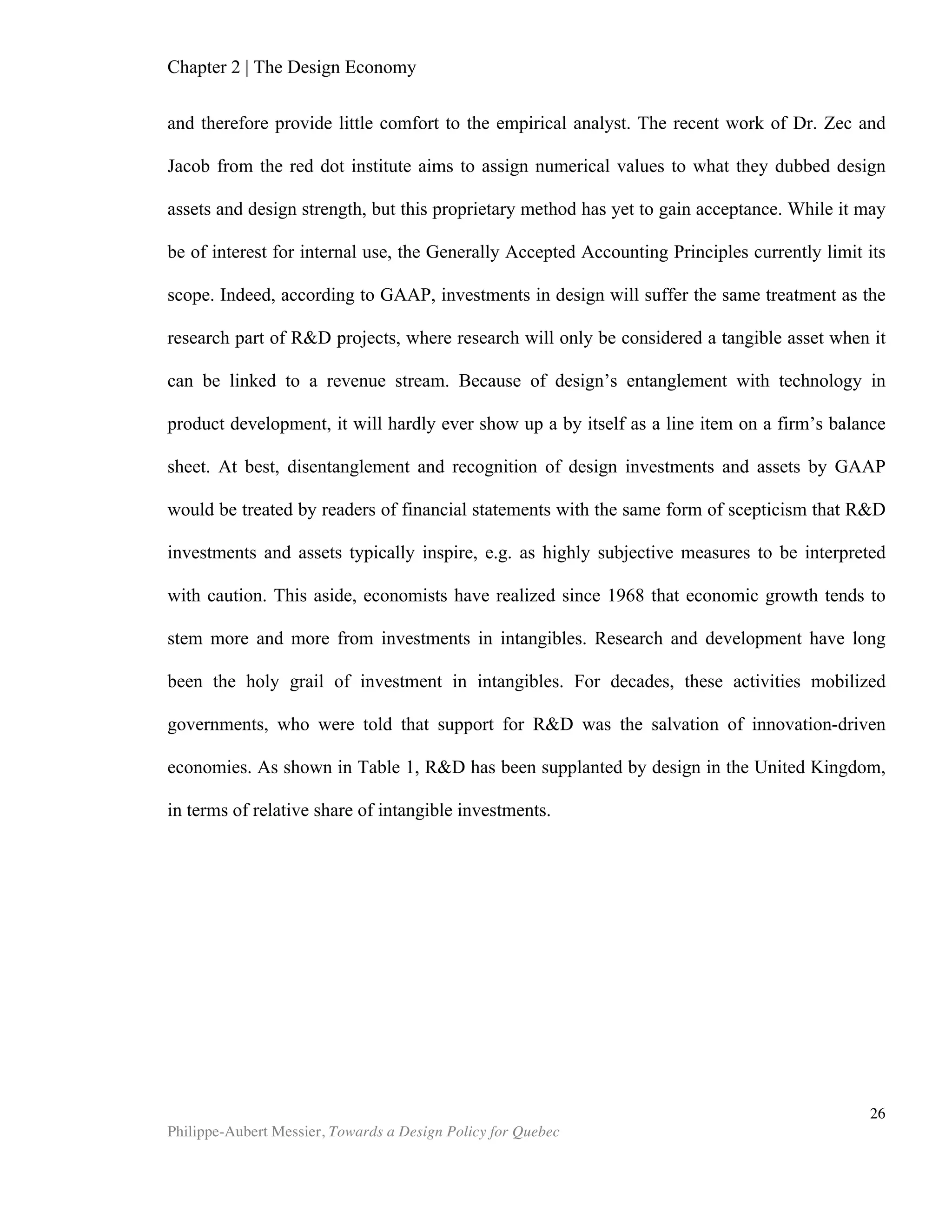 Chapter 2 | The Design Economy
Philippe-Aubert Messier, Towards a Design Policy for Quebec
26
Economic Importance in Canada
Data on design in Canada is, unsurprisingly, nearly inexistent. A 2006 joint study
by Concordia University and the University of Toronto paints a historical portrait of
design policy in Montreal, but it does not provide any numerical data on design’s
economic importance for the city of Montreal, the province of Quebec, or the country
as a whole. The same year, the City of Toronto’s Economic Research and Business
Information program published a report that argues for an increased leveraging of
Toronto design capabilities. While the report does not directly address the economic
importance of design in the Canadian or Torontonian economies, it does put forward
compelling statistics on design as a discipline that permeates every sector of the
economy.
Industry (NAICS name)
All
Designer
s
Architect
s
Landscape
Architects
Industrial
Designer
s
Graphic
Designer
s
Interior
Designer
s
Other
Design
ers
Mining and Oil & Gas
Extraction
0.0% 0.0% 0.0% 0.0% 0.1% 0.0% 0.0%
Utilities 0.2% 0.7% 1.8% 0.4% 0.1% 0.0% 0.0%
Construction 1.8% 2.2% 3.5% 3.1% 0.2% 7.0% 0.6%
Manufacturing 14.8% 2.3% 1.8% 51.3% 13.4% 3.2% 20.4%
Wholesale Trade 2.2% 0.3% 1.8% 5.7% 2.0% 2.2% 3.0%
Retail Trade 6.0% 0.5% 1.8% 3.3% 2.8% 13.5% 23.0%
Transportation &
Warehousing
0.3% 0.0% 0.0% 0.8% 0.4% 0.3% 0.0%
Information &Cultural
Industries
7.5% 0.3% 0.0% 1.5% 12.5% 0.3% 10.9%
Finance & Insurance 1.2% 0.8% 0.0% 0.0% 1.9% 1.0% 0.0%
Real Estate & Rental &
Leasing
0.4% 0.7% 0.0% 0.0% 0.3% 0.9% 0.9%
Professional, Scientific &
Technical Services
58.6% 88.6% 60.2% 29.7% 59.6% 68.8% 28.1%
Administrative & Support,
Waste Management &
Remediation Services
2.2% 0.4% 21.2% 1.5% 2.1% 1.0% 3.3%
Educational Services 0.6% 0.7% 0.0% 0.0% 0.8% 0.0% 0.7%
Health Care & Social
Assistance
0.2% 0.0% 0.0% 0.0% 0.4% 0.3% 0.0%
Arts, Entertainment &
Recreation
2.2% 0.3% 1.8% 0.8% 2.4% 0.4% 7.6%
Accommodation & Food
Services
0.2% 0.0% 0.0% 0.0% 0.1% 0.7% 0.0%
Other Services (Except
Public Administration)
0.9% 1.2% 0.0% 0.8% 0.9% 0.3% 1.1%
Public Administration 0.9% 1.9% 7.1% 0.8% 0.6% 0.6% 0.4%
TORONTO(%) 100.4% 100.8% 100.9% 99.6% 100.4% 100.6% 100.0%
Table 4: Employment by Industry and Design Occupation in Toronto CMA, 2001 (°/>)27
Source: ERBIC, Making The Link, 2008.
 