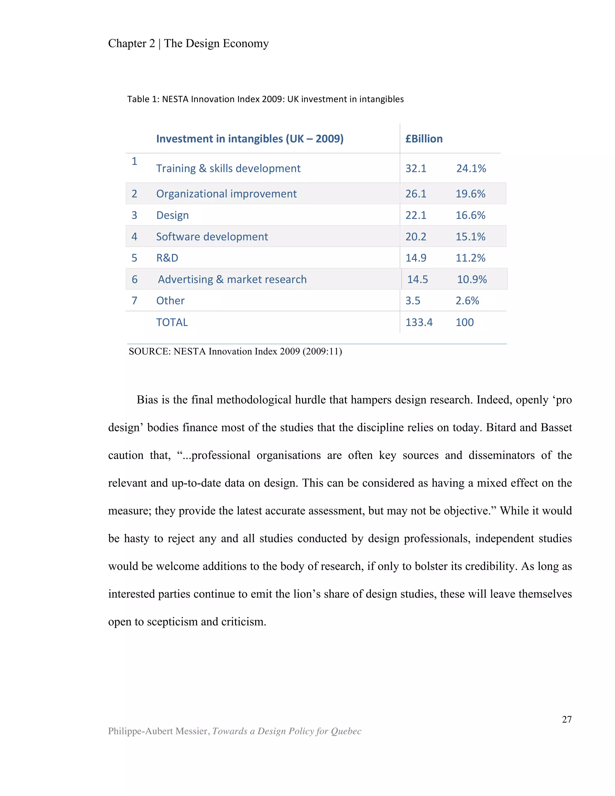 Chapter 2 | The Design Economy
Philippe-Aubert Messier, Towards a Design Policy for Quebec
27
While many consider cities like Toronto and Montreal to be design clusters in
their own right, the statistics also clearly reveal that design is a key component of
many other industries too. Table 4 shows how design pops up in almost every sector.
This pattern resembles what we would observe if looking at information technology,
e.g. a distinct cluster in itself, yet also as an “enabling service” (ERBIC) across the
entire economy.
Design and Non-Design Sectors
Table 4 also shows that design is not particularly prevalent in many sectors.
Indeed, it is not surprising that the mining and oil industries do not make extensive use
of design. One can act on this discrepancy in one of two ways. First, it could be used
to orient design policy toward sectors that make extensive use of it. Alternatively, it
can be used to identify opportunities for improvement—for gaining a competitive
advantage—where it is under-utilized. While infusing raw materials with design
attributes may seem like an amusing idea, let us be reminded of the many product
categories that have gone from a very low degree of differentiation to an
extraordinarily high degree, sometimes within a remarkably short timeframe. Before
the 1990s, blue jeans bore a straight leg and were sold in denim blue, light blue, and
black. Levis sold them for around $40, and its classic design dominated the market. In
the early 1990s, companies such as Guess Jeans decided that jeans were not just jeans
anymore, but could now be considered a fashionable clothing item. They produced a
steady stream of models throughout the 1990s and 2000s that totally awakened the
denim category from its commodity slumber, transforming it into the extremely
differentiated, high fashion behemoth of a category that it is today. Jeans can still be
bought at Wal-Mart for low prices, but the price range extends well into the thousands
of dollar for custom-order jeans, with every possible option between these two
extremes. In a similar fashion, two unlikely bedfellows turned the accommodations
industry on its head: Ex-Studio 54 club promoter Ian Schrager and French designer
Philip Starck are together credited for launching the boutique hotel concept that
transformed hotel rooms and lobbies into fashion statements and lifestyle experiences.
This created a whole new playing field on which to compete. Whereas hotels
previously were selected based on their amenities and proximity to services and
attractions, etc., ever since Morgans opened up in New York City, a new category of
travellers now chooses their accommodations based on design. Condominium
developers have recently borrowed from this model and created the so-called
condotel. This concept is mostly found in city centres and brings hotel-style services
to condo living; and, more importantly, it offers a design-infused, modern citizen
lifestyle modeled on the boutique hotel ethos. Returning to the subject of raw
materials, Swedish furniture giant IKEA used design processes and aesthetics to
leverage its considerable forestry resources. In that sense, it is not such a far cry to
submit that the province of Quebec could use ingenious design in a similar fashion to
leverage its own forestry or aluminum industries. In 2000, Michael Porter and Roger
Martin argued that the road to Canada’s competitiveness and economic prosperity can
only be maintained and improved through an innovation-based strategy. Indeed, it has
been said so many times that it has almost become a cliché: Quebec’s primary sector
 
