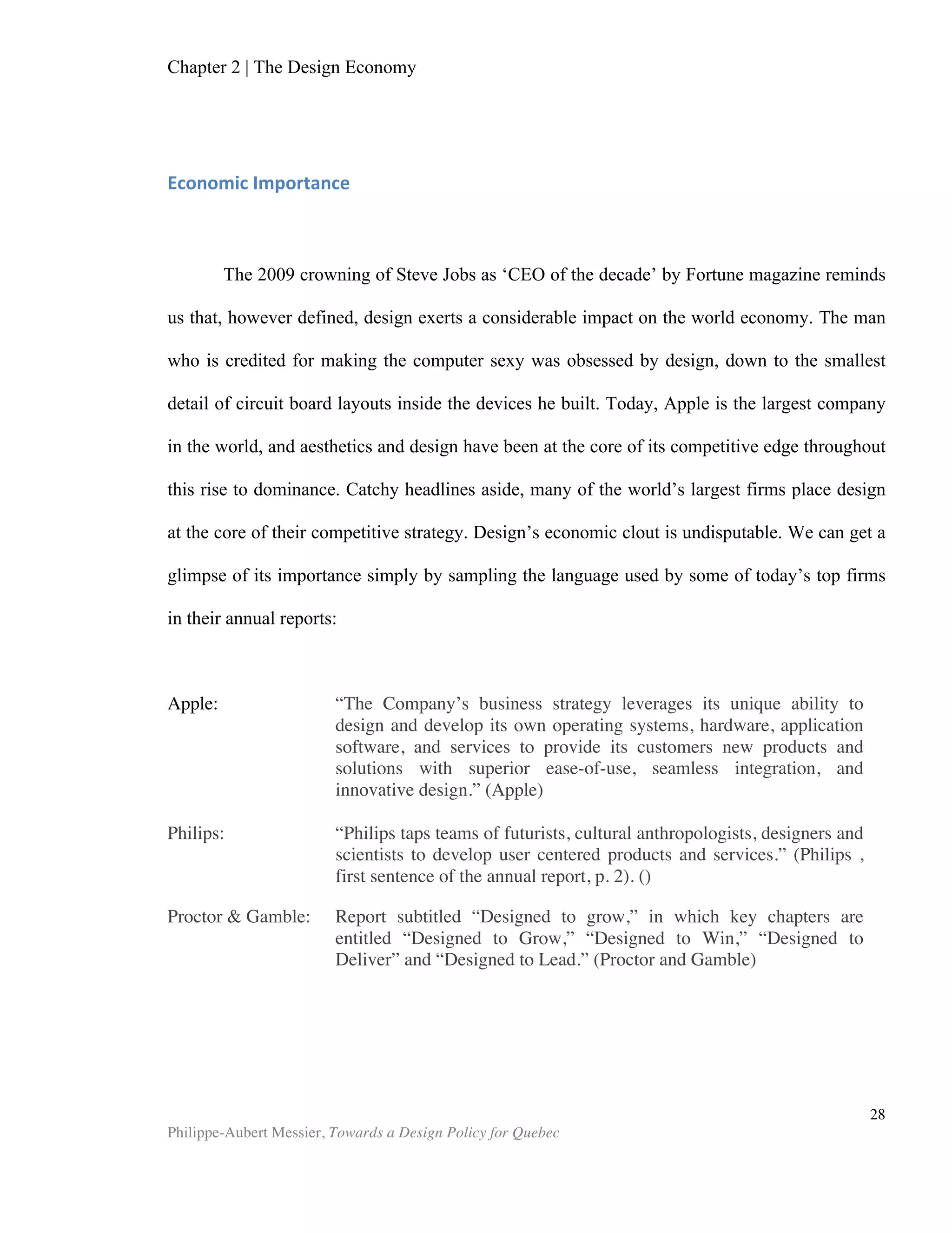Chapter 2 | The Design Economy
Philippe-Aubert Messier, Towards a Design Policy for Quebec
28
industries must convert to more value-added offerings. What is scantily
acknowledged though, at least at the political level, is that design—both in a narrow
sectorial sense, and in a broader ‘solving of ill-structured problems” way—can
contribute to meeting that goal.
Market Failures
To promote government intervention in support of R&D and innovation, its
advocates often rely on the market failure economic theory. Its core idea is that, when
left to its own devices—for various reasons—the market fails to reward firms that
invest in innovative projects. This concept certainly applies to design. Indeed, we can
observe the market failing to value design in many ways. The most prominent causes
of market failure in design are asymmetry in information, spillover of knowledge,
positive externalities, and failure of the system. (EU, 2006), (Bitard et al. 2008),
(EBRIC, 2006).
Information Asymmetry
Information asymmetry refers to the absence of information necessary to
properly value a product, service, client, etc. This leads to pricing being affected—
whether positively or negatively—in a manner that does not reflect the true value of
the goods being exchanged. Hence, a “bad used car” will often be bought for more
than it is worth, because of the lack of available information about it. (Borooah)
Conversely, someone selling a “good used car” might have trouble getting a fair price
for it because of asymmetric information between himself and the buyer. Such
examples illustrate how prices can become distorted in an entire sector. Much like the
case of the “good used car,” in nations that have little knowledge about the benefits of
good design for their economy, the market won’t be able to appreciate design’s true
value. As we have seen, at both the firm and national level, the strong relationship
between design and overall performance is well established. Yet results suggest that
Canadians at both levels—and possibly many designers too—underappreciate this fact.
This partly explains why neither firms nor governments (with the exceptions of the
municipal governments of Toronto and Montreal) have shown significant commitment
to incorporating design into their growth strategies.
Knowledge Spillovers
In most nations, intellectual property law protects innovations through elaborate
measures for patent filing and enforcement. While this approach has been successful
at protecting countless scientific and technological innovations, most ideas stemming
from design are not eligible for patent registration. Aside from the occasional patented
industrial design breakthrough, firms rarely pay compensation or give credit when
replicating a designer's idea. Many garment chains proud themselves in being able to
 