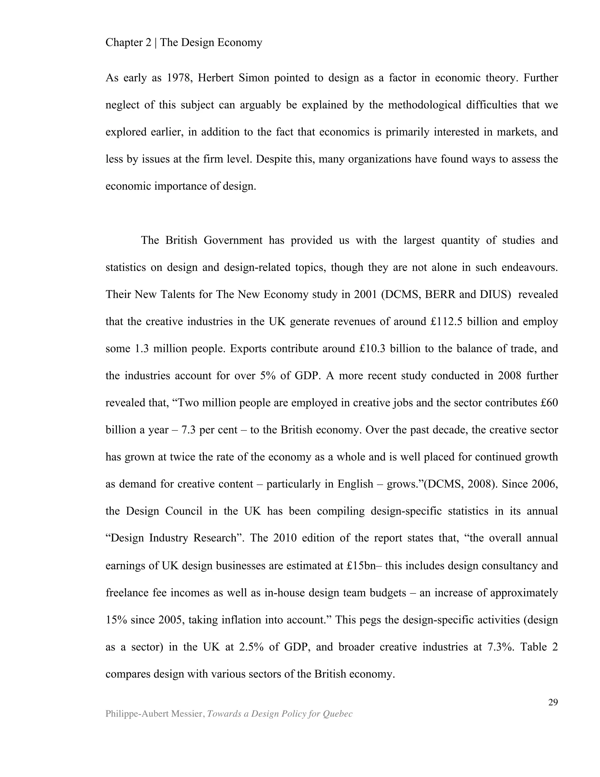 Chapter 2 | The Design Economy
Philippe-Aubert Messier, Towards a Design Policy for Quebec
29
source new ideas from elite fashion or furniture shows in New York, Paris or Milan, only
to reproduce the design in a matter of weeks. Copyright law requires some minor
changes in the design, but the styles themselves are notoriously un-copyrightable.
Hence, “innumerable companies around the world specialize in being "fast-followers,"
adept at rapidly producing imitations of successful innovations at low cost.” (Heskett,
2009).
Positive Externalities
‘The faces of buildings which are turned outwards towards the world are
obviously of interest to the public, and all citizens have a property in them. The
spectator is in fact part owner. No man builds to himself alone. Let the proprietor
do as he likes inside his building, for we need not call on him. Bad plays need not
be seen, books need not be read, but nothing but blindness or the numbing of our
faculty of observation can protect us from buildings in the street. It is to be feared
that we are learning to protect ourselves by the habit of not observing, that is by
sacrificing a faculty.’
- W.R. Lethaby, Architect, 1922
Architects were early to recognize that the impact of their work goes far beyond
the utilitarian aspects of the roofs they design for us under which to work and live. The
cultural value of architecture to society is now relatively well acknowledged. We
understand, for example, that competitiveness in the tourism industry often relies on
the number of architectural artefacts that a city possesses and can proudly showcase
to visitors. Economists use the word externality to describe unintended or corollary
effects of an economic activity, for which the economic impact is unforeseen, or at the
very least, not initially taken into account. For example, the cost of reconditioning
contaminated soil after a quarry’s ore has been exhausted is an externality. Throsby
(2003) argues that designers and artists support a dual market: “(a) a physical market
for the good which determines its economic price and (b) a market for ideas which
determines the good’s cultural value.” Countless authors credit design, architecture
and art with the generation of extraordinary amounts of cultural worth, as well as
many other such side benefits, or positive externalities.
On Well-Being and Crime
The notion that ill-designed housing complexes in many ways favour alienation
and crime has been the subject of many studies, dating as far back as the 1970s.
Today, architects and urban planners carefully optimize spatial layout and use traffic
and lighting as tools to reduce criminal incidents and procure a sense of security for
tenants. The impact of design on crime is so well established that it has become a
responsibility for developers and landlords to manage these issues:
“The design-affects-crime debate may well become increasingly important.
Indeed, the courts in America are increasingly holding landlords and others liable
 