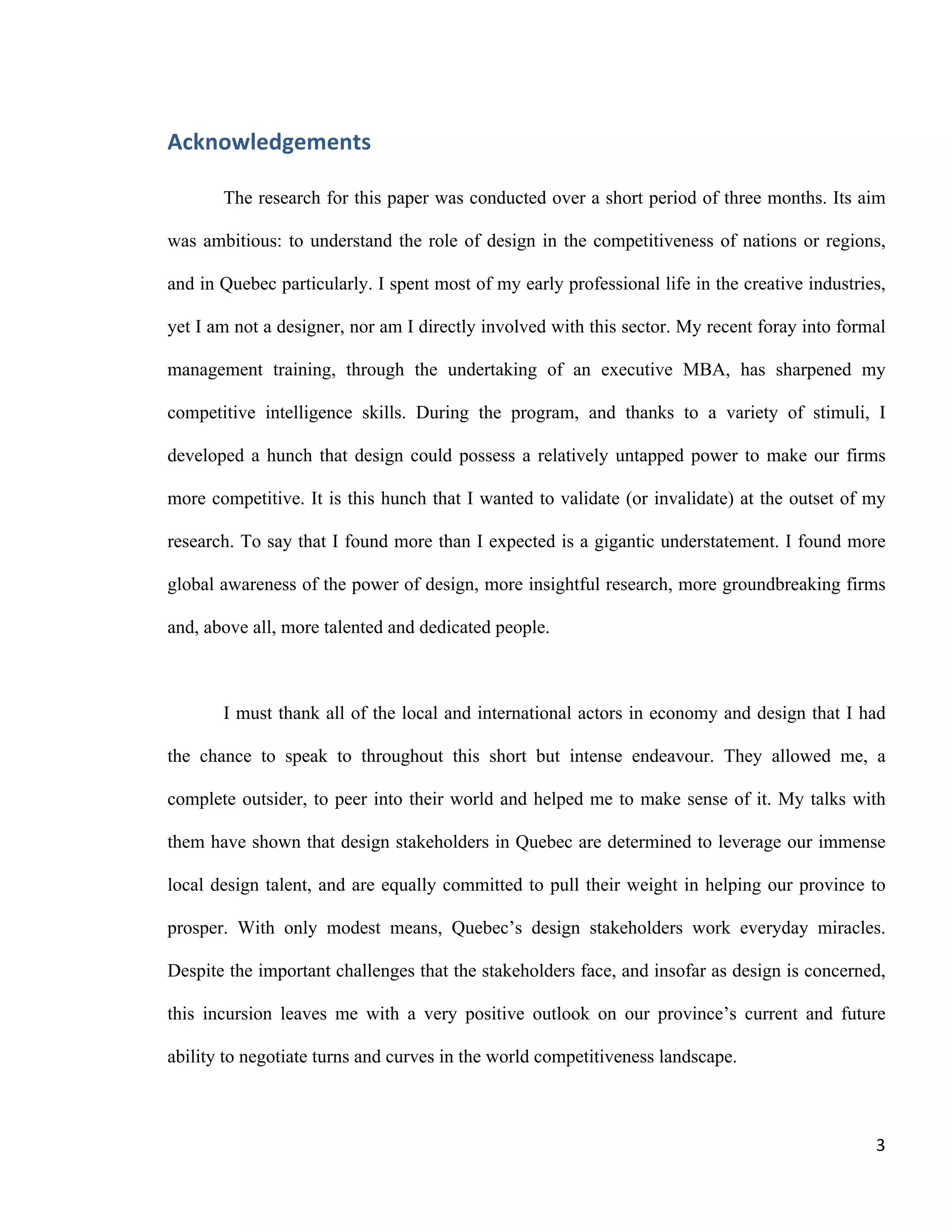 3	
  
Acknowledgements
The research for this paper was conducted over a short period of three months.
Its aim was ambitious: to understand the role of design in the competitiveness of
nations or regions, and in Quebec particularly. I spent most of my early professional
life in the creative industries, yet I am not a designer, nor am I directly involved with
this sector. My recent foray into formal management training, through the undertaking
of an executive MBA, has sharpened my competitive intelligence skills. During the
program, and thanks to a variety of stimuli, I developed a hunch that design could
possess a relatively untapped power to make our firms more competitive. It is this
hunch that I wanted to validate (or invalidate) at the outset of my research. To say
that I found more than I expected is a gigantic understatement. I found more global
awareness of the power of design, more insightful research, more groundbreaking
firms and, above all, more talented and dedicated people.
I must thank all of the local and international actors in economy and design that I
had the chance to speak to throughout this short but intense endeavour. They allowed
me, a complete outsider, to peer into their world and helped me to make sense of it.
My talks with them have shown that design stakeholders in Quebec are determined to
leverage our immense local design talent, and are equally committed to pull their
weight in helping our province to prosper. With only modest means, Quebec’s design
stakeholders work everyday miracles. Despite the important challenges that the
stakeholders face, and insofar as design is concerned, this incursion leaves me with a
very positive outlook on our province’s current and future ability to negotiate turns
and curves in the world competitiveness landscape.
Specifically, I’d like to thank Alain Dufour of Mission Design, Béatrice Carabin of
the Bureau du design (Ville de Montréal), and Pierre Cohendet, professor of economics
at HEC Montréal. I dare hope that, in one way or another, my outsider’s perspective
may shed new light on your day-to-day business. My warmest thanks also goes to
Louis Hébert and Alain Pinsonneault. Much like the design stakeholders I met
throughout my research, Louis and Alain choose to champion innovative ventures over
historical antagonisms (Louis and Alain respectively represent HEC Montréal and
McGill University in a unique joint EMBA program). I also owe a big thank-you to Pierre
Balloffet for his trust and encouragements. Lastly, but by no means least, I’d like to
thank my life partner, Maude Labelle, for her unconditional support and invaluable
cheerleading throughout this adventure.
 