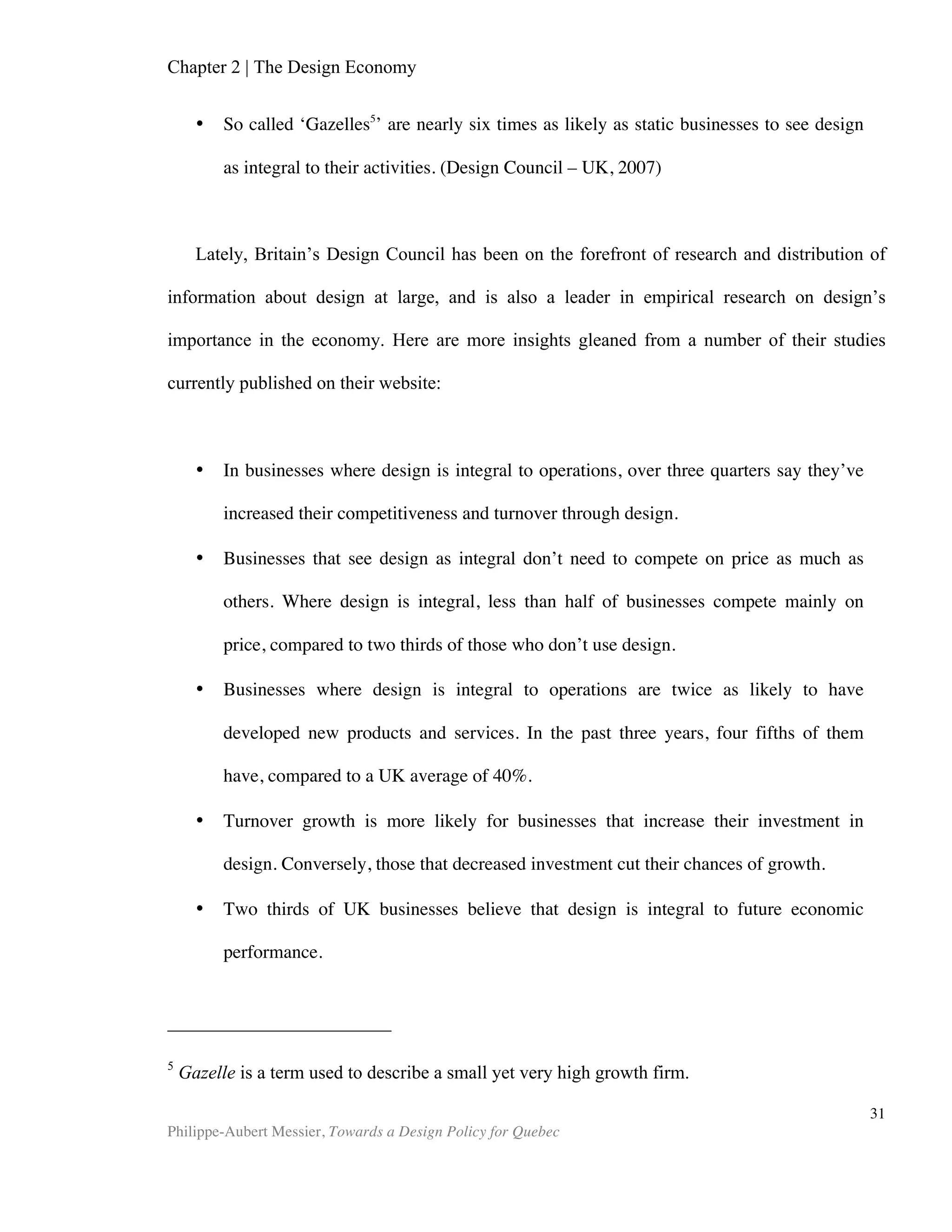 Chapter 2 | The Design Economy
Philippe-Aubert Messier, Towards a Design Policy for Quebec
31
We erect buildings to fulfill a function, such as housing families, businesses, or
sporting events. These serve their function, but some of them, old and new, fulfill an
entirely different purpose: to elicit gazes and awe from locals and foreigners alike. If
there is one common element in the activities of any type of tourist--whether it be
young backpackers, retirees, or lovebirds—is that they will visit architectural
landmarks. Not only that, many will choose their destination based on one landmark, or
an abundance of landmarks. Cities like Rome, Paris, and Florence support their tourism
industry through their established architectural heritage, while Barcelona, Berlin and
Chicago distinguish themselves by regularly proposing radical new designs. One of the
most striking examples of an architectural project stimulating the tourism industry is
Frank Ghery's spectacular design for the Guggenheim Museum in Bilbao, Spain. This
previously run-down patch of industrial riverside now attracts 3 million visitors a year
and has become one of the richest cities in the country. In the words of Herbert
Muschamp, the architecture critic for the New York Times:
“Bilbao has lately become a pilgrimage town. The word is out that miracles still
occur, and that a major one has happened here. The city's new Guggenheim
Museum, a satellite of the Solomon R; Guggenheim Foundation in New York, opens
on Oct. 19. But people have been flocking to Bilbao for nearly two years, just to
watch the building's skeleton take shape.” (Muschamp, 1997)
Tourists’ spending power has changed the fate of Bilbao in this impressive
example, but the same phenomenon is at play, to varying degrees, in cities throughout
the world. Other prominent examples include Beijing ‘bird’s nest’ Olympic stadium by
Herzog & Meuron, the Burj Kalifa in Dubai, and lastly the Millau Viaduct. This
extraordinary countryside bridge is yet another stunning example. Sitting there alone
in the valley of the river Tarn in southern France, the bridge alone attracts over
600,000 tourists annually, on top of its 4-million strong automotive traffic (AFP, 2011).
System Failure
The final aspect that can produce market breakdown when it comes to design is
the failure of any component of a so-called design system to function properly, thus
possibly affecting otherwise working components of the system. For example, a nation
might have considerable innovation skills, yet insufficient venture capital to properly
fund go-to-market strategies. The market would thus diminish the design output of
this nation because its products fail to make it to market. We will examine each
component of a design system in Chapter 5, but for now let us understand system
failures as either missing links, or coordination failures, between collaborating partners
in design, thus preventing design from expressing its value.
 