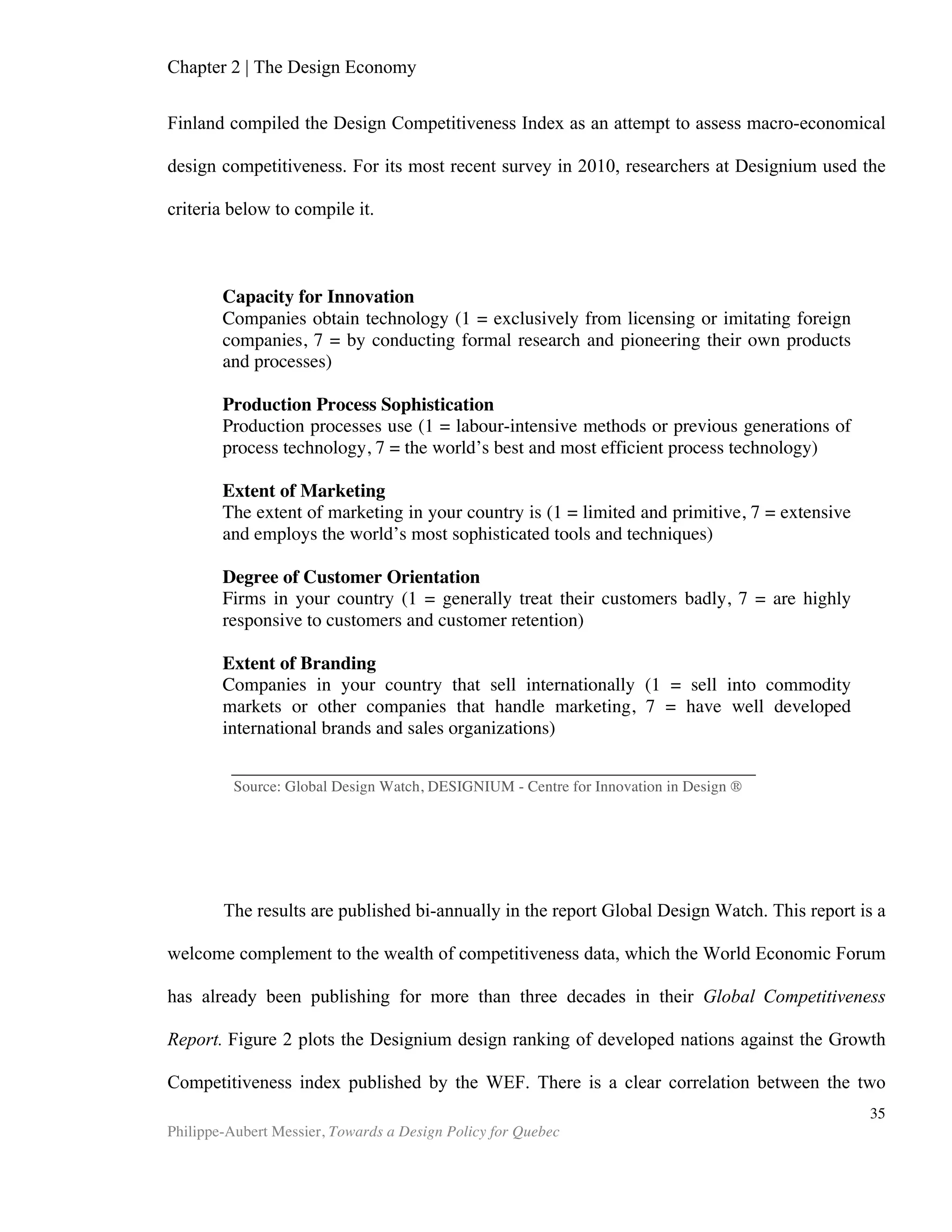 35	
  
Chapter 4 | Design Policy
In the previous chapters, we established design’s importance to the economy, as
well as how it can procure competitive advantage for firms as well as nations. We also
identified the ways in which classical economic theory fails to account for design’s true
value to society. From positive externalities that procure tremendous value to society,
to systems that fail to deliver economic value, we are seeing that leveraging design’s
potential can be a tricky task. Yet we know that innovation-driven economies must
rely on “Business Sophistication” and “Innovation,” both of which already depend
heavily on design, to further their competitiveness. (World Economic Forum, 2012
Global Competitiveness Report). In light of these facts, a question remains: how are we
to overcome the challenges in valuing design, in order to harness its power to deliver
competitiveness and growth? Several nations have run into the same challenges, and
most have responded with what we now refer to as a national design policy. In this
sense, design is following in the footsteps of R&D, which had sustained the same
market failures as we now see for design. The overbearing evidence of the importance
of R&D for nations’ competitiveness spurred governments to step in with innovation
policies that aim to correct market failures, often by subsidising R&D. We should note
that R&D, on its path to universal acknowledgement as a growth tool, suffered the
same methodological difficulties that plague design research today. Indeed, before
R&D funding became widespread in the developed world, R&D investment advocates
had to overcome the challenges posed by vague definitions, scarce data, and
difficulties establishing causal links.
A Brief History of Design Policy
Charles and Ray Eames are the designers behind many iconic chairs and objects
that we still see around in both museums and living rooms today. In 1958, the Indian
government asked Eames to visit India and write what was later to be called The
Indian Report. The Indian government wanted the designer to “recommend a program
in the area of design that would serve as an aid to small industries.” (Eames, Charles
and Ray, 1958). The Indian government sensed that its population did not possess the
design skills (the report would confirm that) that would enable them to address the
poor quality of the consumer goods that the country produced. While modest, this
initiative likely was nonetheless the world’s first attempt at a national design policy.
At that time, there were virtually no trained professional designers in Japan
either. Just like India, Japan had judged that design professions were key to their
competitiveness and took on the task of creating a design workforce. By 1992, Japan
had 21,000 industrial designers as a result of the policies introduced by the Ministry of
International Trade and Industry. Just as Japanese designers were acquiring these new
skills, the semiconductors industry was exploding. Those two trends dovetailed and
 