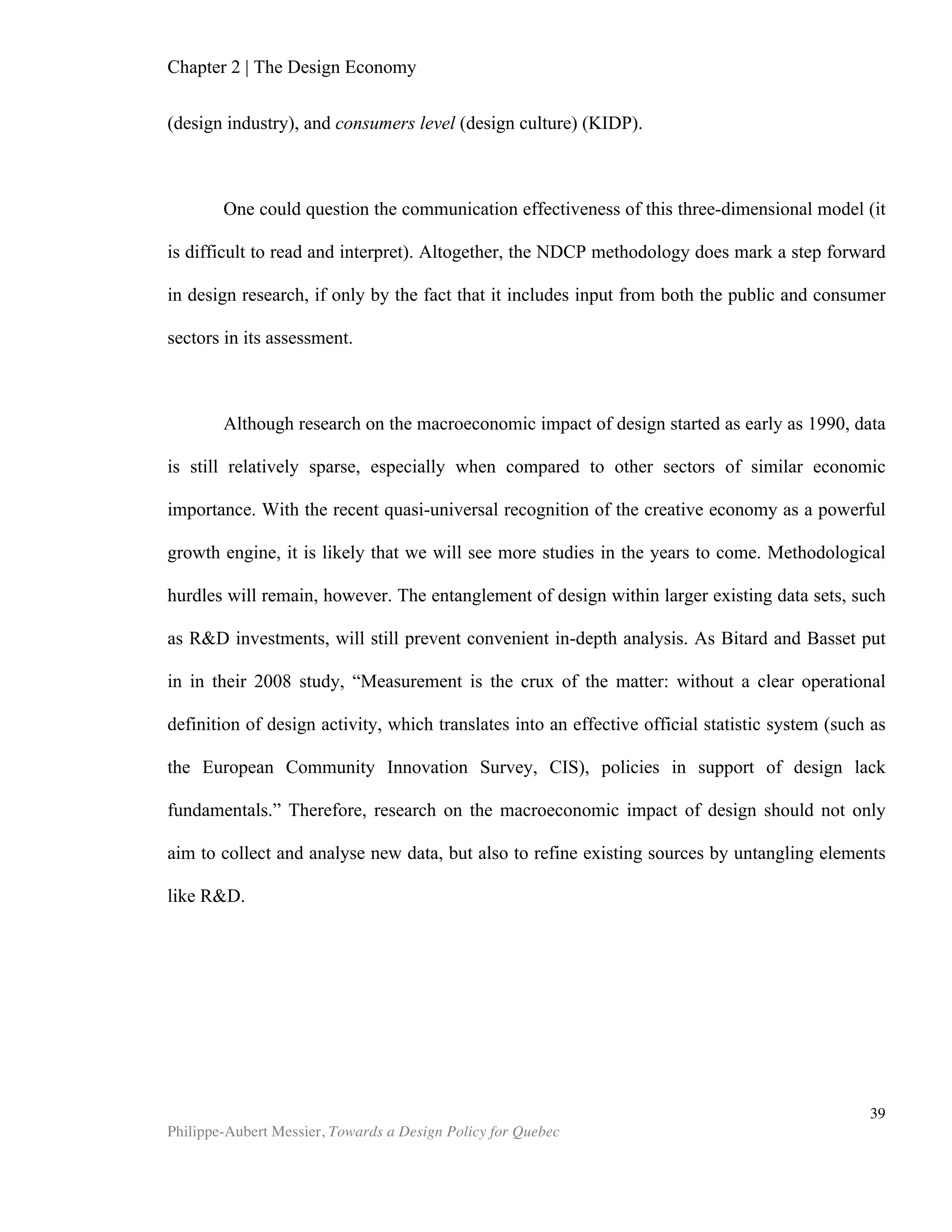 Chapter 4 | Design Policy
Philippe-Aubert Messier, Towards a Design Policy for Quebec
39
and presumably following Bitard and Basset’s findings, the commission awarded
funding of €4.8 million to six projects that proposed to advance the European Design
Innovation Initiative,’s mission, which is “to exploit the full potential of design for
innovation and to reinforce the link between design, innovation and competitiveness
7
.” The projects are:
EuroDesign – Measuring Design Value
SEE Platform: Sharing Experience Europe – Policy Innovation Design
IDeALL – Integrating Design for All in Living Labs
DeEP – Design in European Policies
EHDM – European House of Design Management
REDI: When Regions Support Entrepreneurs and Designers to Innovate
Source: EC’s website, Projects supporting the take-up of the Design in Innovation Policy
7
From EDII’s website, 2012.
 