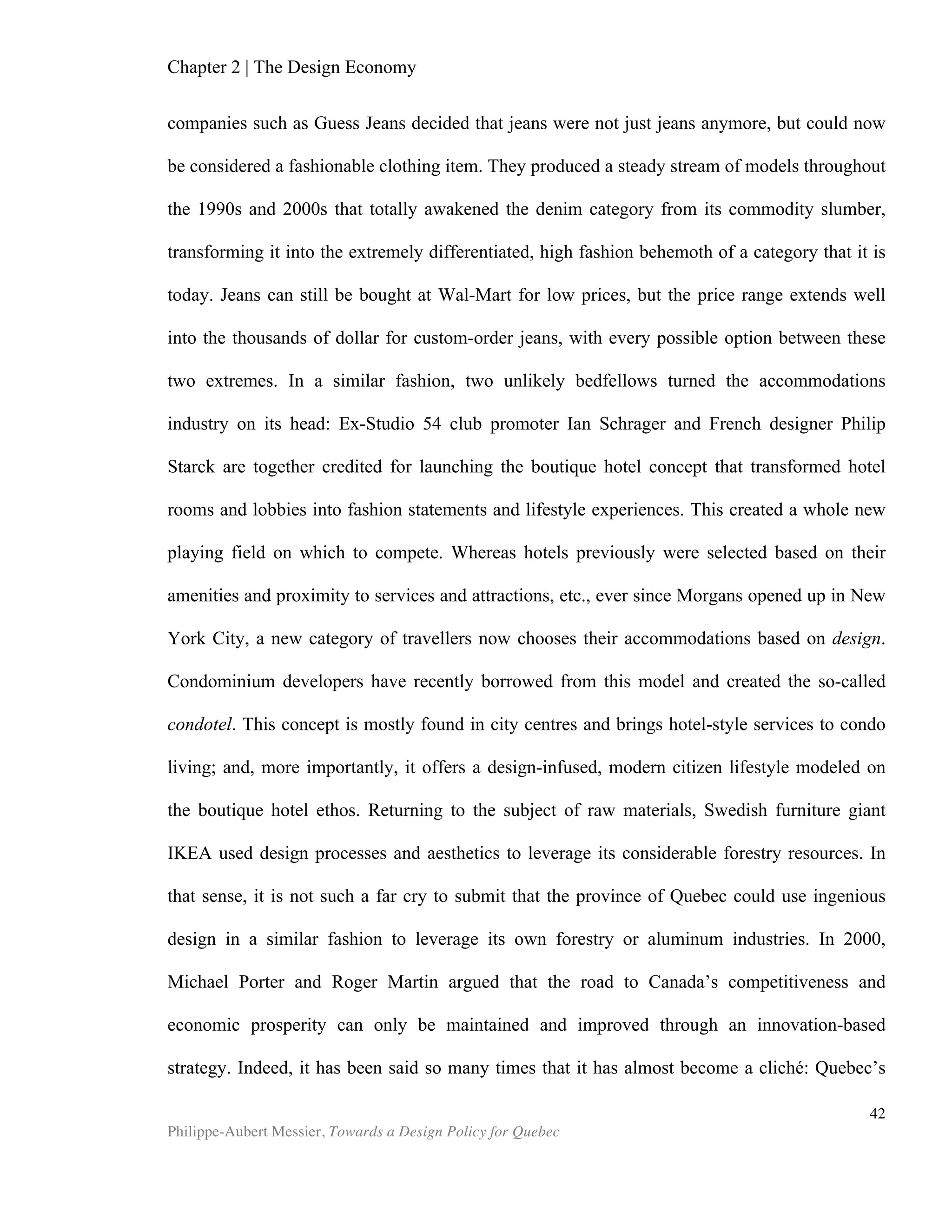 Chapter 4 | Design Policy
Philippe-Aubert Messier, Towards a Design Policy for Quebec
42
Mini Case Study: South Korea
By all accounts, Korea is considered as a leader in design policy. The Korea
Institute of Design Promotion (KIDP) was established in 1970 by the Korean
government to promote design exports and the design industry in general. Its focus is
not “to meet the demands of the digital design era of the 21st
century, KIDP particularly
focuses on leading Korea’s economic development and enhancing the quality of life by
promoting [a] cutting-edge design industry.” (International Council of Industrial
Design’s website). In 1993, KIDP produced the first design policy that was labelled as
such, and has been renewing it in 5-year cycles since then. Theses policies were
reportedly a strategic response to the country’s decline in exports. The goal was to
bring the country on par with developed nations in terms of innovation. (Diamond
2008). Ranked 19th
in global competitiveness, up from the 24th
place in 2011-2012,
Korea is now not far behind Canada, which ranked 14th
in 2012-2013 (WEF, 2012). Korea
particular excels at design-related indicators, namely patent applications and R&D
company spending, for which Korea respectively ranked 9th
and 11th
globally in 2012-
2013. Another noteworthy component of Korea’s competitiveness ranking is its
favourable macroeconomic environment, which ranked 17th
among the 35 economies
identified as being innovation-driven. Korea “has presented the most noticeable
advancement in its use of design resources. South Korea has been able to
progressively improve its design policies and, consequently, also take greater
advantage of those policies’ impact on Korean economic development.” (Raulik-
Murphy et al. 2010)
While some countries choose to support design by supporting individual
companies, Korea’s ambitious policy focused its substantial investment on design
promotion (Raulik-Murphy et al. 2010) and building design capabilities (Moultrie,
Livesey, 2009). One of its often-noted feats is to increase the numbers of design
graduates from 15,000 to 36,000 between 1993 and 2002. This strategy coincided
with a low employment rate of 3%, in the context of which the best design graduates
were able to find jobs in design sectors, while others could leverage their design skills
in other sectors (Raulik-Murphy et al. 2010). In Korea, the design services sector is still
well supported and has become internationally competitive (Moultrie, Livesey, 2009).
The “International Design Scoreboard : Initial indicators of international design
capabilities”, a 2009 study by the University of Cambridge, ranked Korea 2nd
in both
absolute and relative measures of design capabilities. The report highlights the
significant level of public investment in design, in both absolute and relative figures,
and the high numbers of design graduates, as two means by which Korea achieves
these design capabilities. A 2003 Finnish report, entitled Design Policy and Promotion
Programmes in Selected Countries and Regions, compared various design policies
across the globe and describes one of the results that stem from sustained investment
in design: “With the support of Korean government, Samsung’s focus has changed to
quality design within its own walls. In 2001, Samsung was ranked fifth in the world in
generating new patents, behind IBM and Canon, and ahead of Sony, Hitachi and
 
