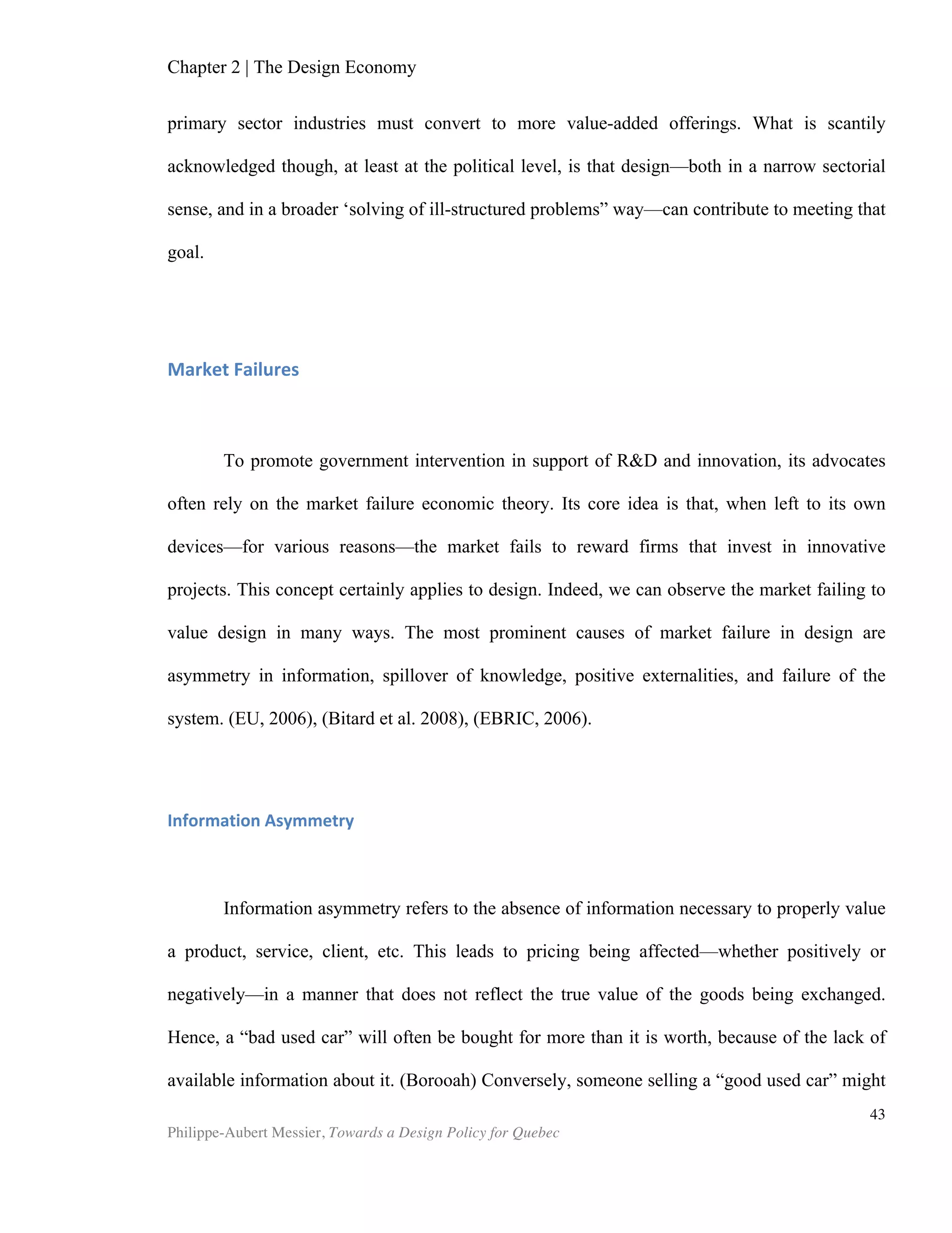 Chapter 4 | Design Policy
Philippe-Aubert Messier, Towards a Design Policy for Quebec
43
Mitsubishi Electronics” (Hytönen et al., 2003). The table below contains highlights
from the Korean design policy.
Source: Global Design Watch, Design Policy and Promotion Programs in Selected Countries and
Regions
Country Focus Funding
National design program 1993-2007 Government
Main Actors
“The government’s Committee for Globalization Policy develops [a] design agenda (starting with
the first of three five-year plans; 1993–1997, 1998–2002 and 2003–2007). These initiatives were the
remit of the Ministry of Commerce, Industry and Energy, administered through the Design and Brand
Policy Division. An underlying ambition has been to improve ‘brand Korea’ and the reputation of
Korean goods in export markets and raise design awareness in the general public. “(Global Design
Watch, 2010)
Main Objectives
Increase the number of firms with in-house designers
from 20,000 to 100,000
To strengthen local capability for design
innovation
Treble the value of the design
To strengthen the capability of design
research and product development
To train world-class designers
To develop international design ex-
change and strengthen co-operation in
North-East Asia
Implementation
To establish, maintain and finance design
infrastructure
e-Design Academy
International Design School for Advanced Studies
16 Design Innovation Centers and 3
Regional Design Centers
The KIDP Centre opened in 2006 3rd
Five Year Plan
designdb.com portal - GD Award (Good Design) - 2008 KIDP Framework
Related Facts & Figures
Public investment in design: *Total investment
68.80$ M (USD, 2007 prices)
Number of design firms 2,500 (2006)
WIPO design registrations 27,235 (2002)
Employment in the design services sector
112,000 (2006)
WIPO trademark registrations 69,359 (2007)
 