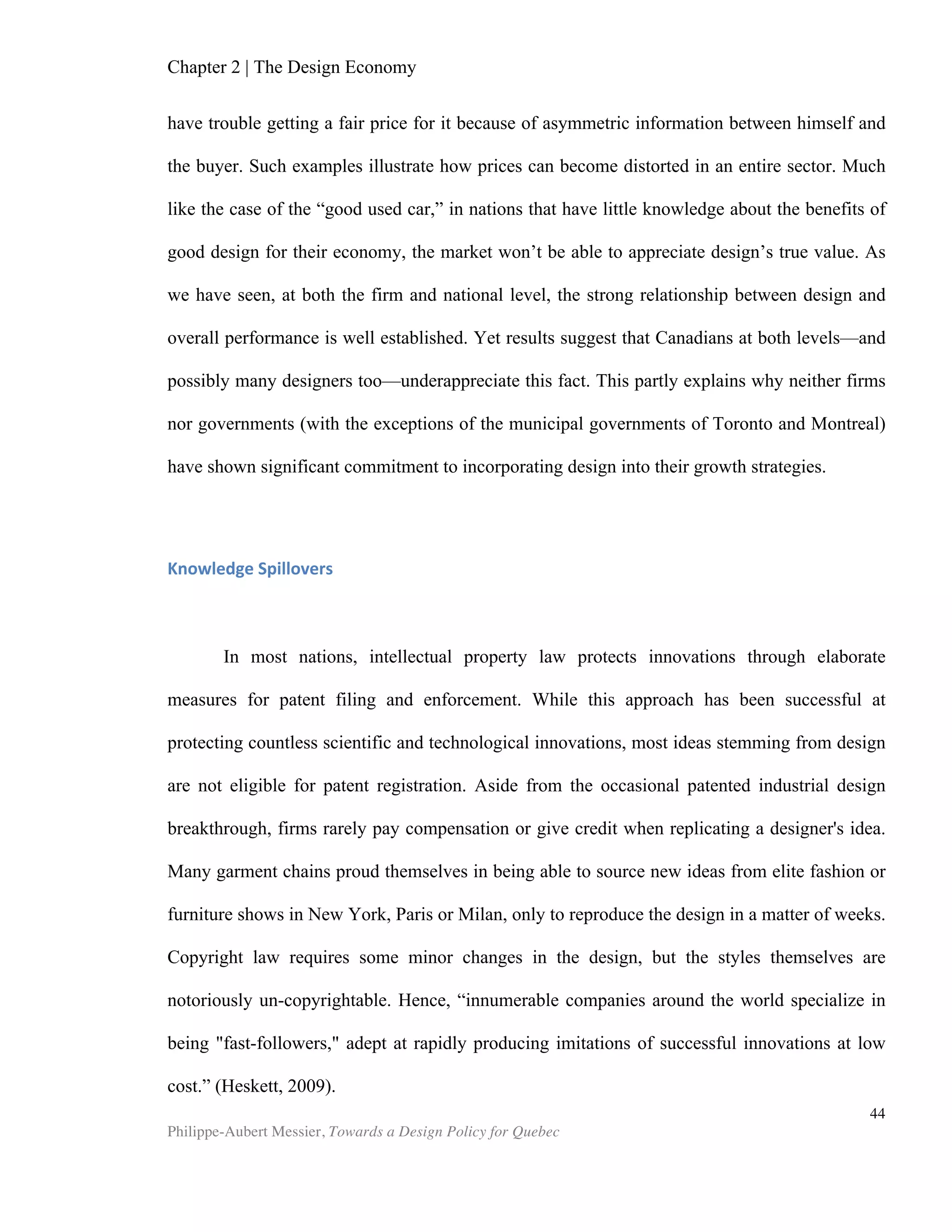 44	
  
Chapter 5 | Design Policy in Quebec and Canada
Why a Design Policy?
Countless observers of economic growth and competitiveness have argued that
Stage 3 Innovation-driven economies must leverage all aspects of innovation to ensure
their national economic growth. The latest Global Competitiveness Report from the
World Economic Forum warned that these nations “must design and develop cutting-
edge products and processes to maintain a competitive edge and move toward
higher-value-added activities. This progression requires an environment that is
conductive to innovative activity and supported by both the public and the private
sectors” (WEF, 2012). Canada fell two positions to 14th
place in this year’s general
competitiveness ranking. This worthy ranking is mainly due to Canada’s healthy goods,
financial, and labour sectors, which ranked 13th
, 11th
, and 4th
, respectively. However, in
the “business sophistication” pillar—the most adequate proxy for design—Canada
holds the inferior rank of 21st
place, down from 15th
in last year’s report. The WEF survey
further shows that the two most problematic factors for doing business in Canada are
inefficient government bureaucracy (16.4 % of respondents) and insufficient capacity
to innovate (15.1% of respondents).
During the past two decades, the worldwide response to global competitiveness
challenges has been to invest in research and development, and Canada and its
provinces have followed down that path. In 2009, Canada’s R&D spending as a
percentage of GDP ranked 15th
in the world (Statistics Canada, 2009). These colossal
investments haven not been sufficient to further—or even maintain—Canada’s ranking.
This difficulty in transforming capital into innovative products and services has been
the subject of many studies over the past few years, and falls outside the scope of this
paper. Let us simply cite a recent Globe and Mail investigation that boldly concludes
that “a significant chunk of the nearly $5-billion that Ottawa and the provinces give to
companies in refundable R&D tax credits goes to dubious research and unscrupulous
consultants.”
That Canada has been shown to have an “insufficient capacity to innovate” is a
tragedy in itself. This recent WEF observation sadly reiterates Michael Porter and
Roger Martin’s observation in 2000 that Canada “has pursued replication, not
distinctiveness.” The widespread model of government investment in R&D, typically
reserved for scientific and technological activities, addresses the failure of the free
market to provide private investment in scientific and technological innovation.
Innovation, as we have shown in chapter 2, is not restricted to technology. Market-
driven innovation of a non-technological nature, which is the purview of design, is
subject to many more market failures and receives scant political attention. While
enormous sums are being spent to support R&D, Canada fails to leverage design’s
competitive potential, which is comparatively cheap to develop and promote. The
argument against design funding is that design is often a replicable competitive
 