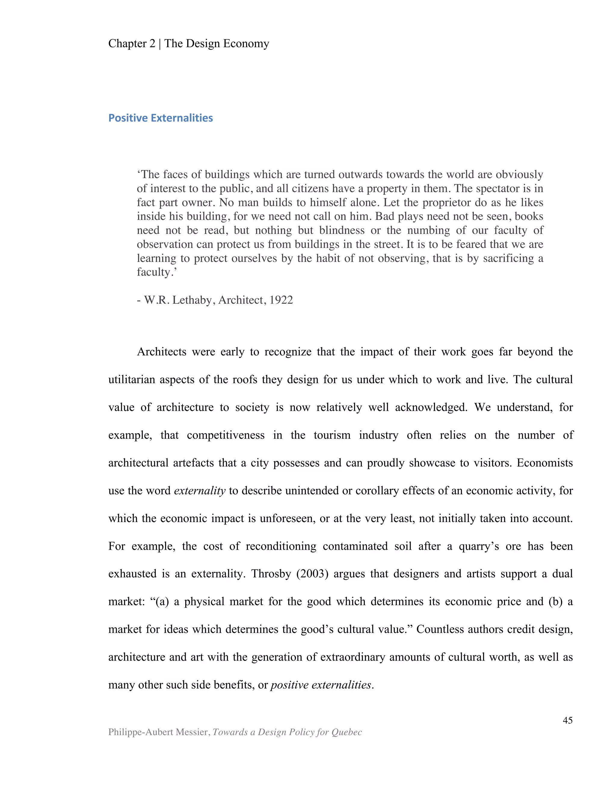 Chapter 5 | Towards a Design Policy in Quebec and Canada
Philippe-Aubert Messier, Towards a Design Policy for Quebec
45
advantage. Indeed, it is an inconvenient reality for design advocates that most design
innovations will never lead to the issuing of a defendable patent. Many critical design
innovations will never show on a balance sheet or be measured in other ways. This
pervasive perspective, dictated by how accountants view things, leaves the
competitive playing field open to those firms who see past such difficulties and are
able to grab market share through design-driven innovation. Moreover, the power of
design is not limited to design’s contribution to a product (like the appearance of the
new Beetle), but largely resides in the capacity of design-minded firms or individuals
to improve any product or service over the course of a career or product lifespan. In
this way, it acts as an economy-wide enabler, much like education. While it remains
debatable whether one can adequately measure design culture, design aptitudes and
design assets, decidedly these are all vectors in a nation’s capacity to innovate.
The WEF’s 2012-2013 report also points to Canada’s inefficient government
bureaucracy as a deterrent for doing business with Canadian firms. Bureaucracy is the
mother of all service design problems. Indeed, “…consumers have become more
demanding; this is as true for consumers of private goods and services as it is for
citizens using public services.” (Whitcher et al., 2012). To address this new reality, the
Australian Public Sector Centre for Excellence currently offers design training to its
staff. Meanwhile, the United Kingdom has explicitly recognized the strategic aspect of
an efficient bureaucracy, proposing a “transformational programme to support public
service innovation,” as part of its design policy (Global Design Watch 2010).
As early as 1995, the Ontario Ministry of Economic Development and Trade
published a study that concluded the province needed a coordinated design policy
(ERBIC). Indeed, tackling the nation-wide issues regarding competitiveness, innovation
and bureaucracy requires a national mobilization of all stakeholders, if only to provide
institution-endorsed national targets. Furthermore, to meet the challenges of an
innovation-driven economy, i.e. competing with sophisticated products and services
rather than raw materials or labour cost advantages, Canadian officials must develop a
clear stance on every component of innovation, which of course includes design. To do
so, they must disentangle design from other innovation activities, in order to have a
segmentation of innovation metrics reflected in the various existing or new programs.
Beyond discussions on who—government or private sector—should foot the bill for
design funding and support, a national design policy can engender small tactical
nudges within the sector, so that design can be leveraged effectively to meet national
competitiveness goals. Overall, a national policy can provide the institutional
leadership that will in turn mobilize new stakeholders, who are often unaware that they
are participants in a strategic sector. After decades of expensive—and arguably
inefficient—investments in R&D, a national design policy can contribute to leveraging
innovation in a cost-effective manner, all while delivering immense positive
externalities to society.
Mapping the Design System in Quebec
 