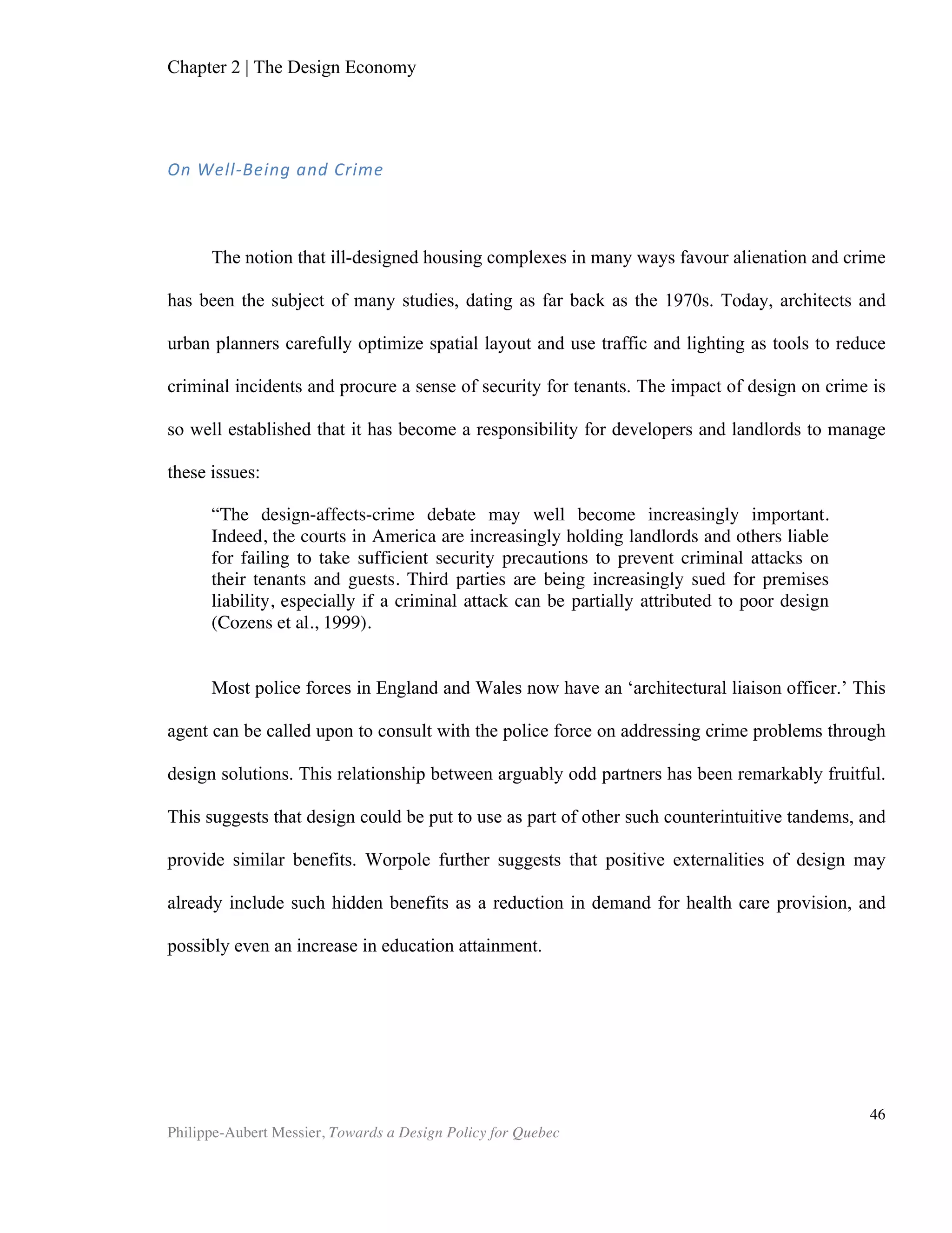 Chapter 5 | Towards a Design Policy in Quebec and Canada
Philippe-Aubert Messier, Towards a Design Policy for Quebec
46
Most design policies are drafted as nation-wide orientations. After all, political
borders are what constrain the effect of a policy. Nonetheless, some regions, such as
Wales in the United Kingdom and Catalonia in Spain, have deemed fit to draft design
policies for themselves. These regions have something in common: they use a different
language that the rest of the country. Most of the Quebec workforce uses French as a
working language, whereas the vast majority of workers in the rest of Canada use
English. Though language considerations themselves are unrelated to design policy,
other nations’ examples in similar circumstances suggest that Canadian provincial
borders might be used as scopes for future design policies. Indeed, it would be
appropriated to ask ourselves the following: should any design policy efforts be
destined to cover all of Canada, or should one be drafted specifically for Quebec’s
‘distinct society’? Again, language would not be an issue per se. Enough Quebecers
speak English on a daily basis to allow for cross-Canada design policy efforts and
implementation. Ensuring bilingual access to policy and services is, after all, the daily
duty of federal government officials. What is a trickier problem is to determine who
takes the leadership of such a policy. Ottawa, the federal capital, out of which one
would expect national policies to emanate, is by no means a cultural capital. It’s
unlikely, then, that design stakeholders in either Toronto or Montreal would accept
Ottawa officials’ leadership in the matter. Both Toronto and Montreal could arguably
claim the title of Canada’s design capital. UNESCO endorsed Montreal’s wish to
become a ‘design city’ in 2007. Meanwhile, fuelled by its recent significant real estate
boom, Toronto is quietly becoming a world-class destination for modern architecture
enthusiasts8
. Although both cities have a lot to offer in terms of creativity and design
achievements, they have very little history of combining efforts to further a common
design agenda. Although we could in theory map a truly national design system,
overlaps would be abundant, and the differences in strategy are so numerous that
simply achieving alignment would be a colossal challenge in itself. Beatrice Carabin of
Montreal’s municipal Bureau du design confirms this: “the challenges in Toronto and
Montreal are very different. It’s not that it’s impossible to build bridges but our
everyday work tends to flow through existing partnerships, such as the UNESCO
Creative Cities Network of which Montreal is already part of.” Divergent challenges,
and the fact that the pernicious ‘two solitudes’ paradigm continues to represent a
divide between these two metropolitan centres, are sufficient to hinder nation-wide
collaborative efforts. Therefore, given that this paper focuses on issues in Quebec, it is
most practical to use this Province’s borders as the working definition for a nation, in
the context of an overarching design strategy that addresses Quebeckers.
Figure 7 details Quebec’s design system. Much like Finland’s, it shows all
organizations that have a stake in design. This map draws from various data sources,
including:
• Provincial and municipal government grant programs;
• Mission statements of various non-profit organizations;
• Mission statements of professional associations;
8
In 2000, opentravel.com users ranked it the 7th
-best destination in the world for
modern architecture.
 