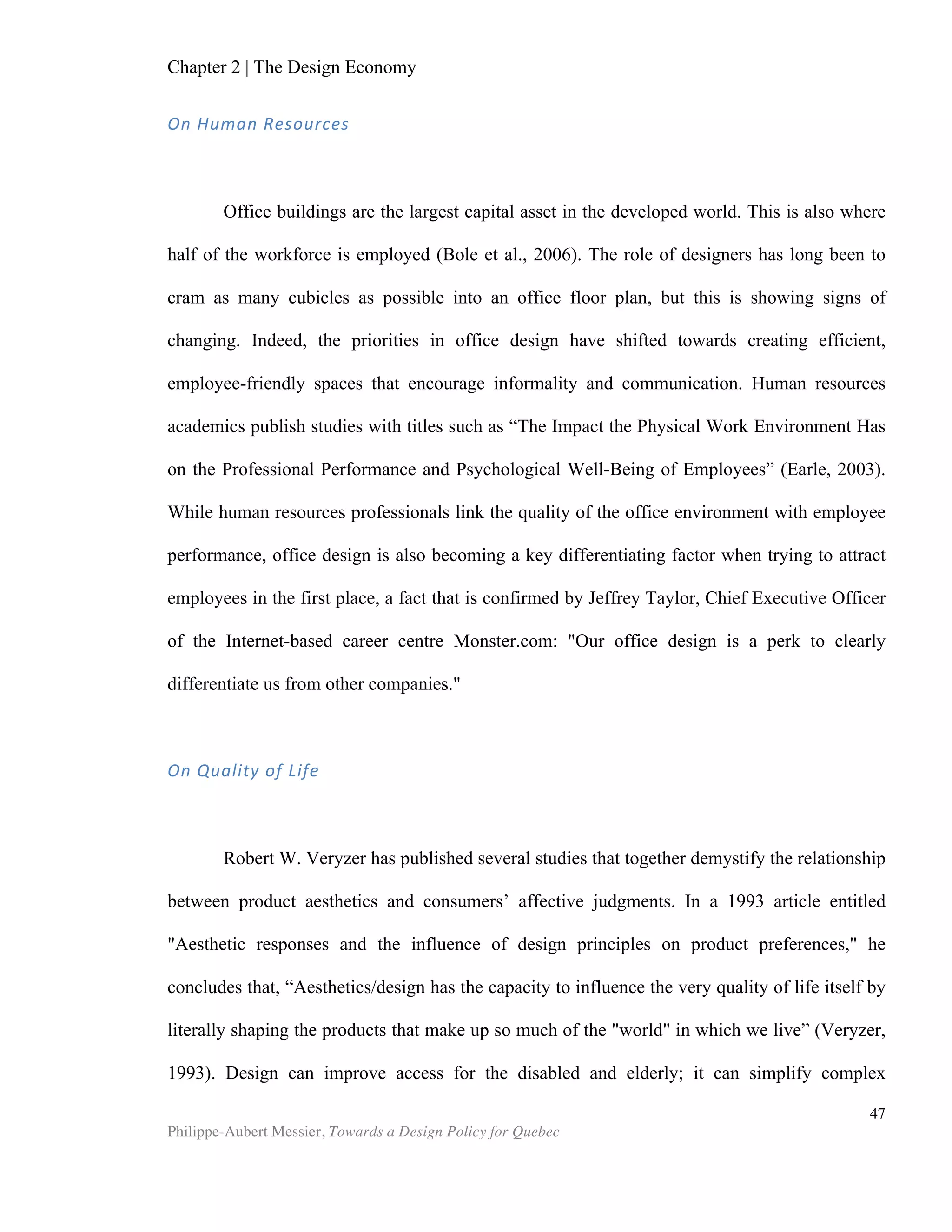 Chapter 5 | Towards a Design Policy in Quebec and Canada
Philippe-Aubert Messier, Towards a Design Policy for Quebec
47
• Undergraduate and graduate programs at all universities in Quebec;
• Research chairs at universities in Quebec;
• Other research groups.
Several of theses bodies, especially the funding sources, are not entirely dedicated to
design; they include ministries for which design funding or promotion is only a very
small part of their mandate. Still, this map is a striking illustration of the sheer number
of bodies that, directly or indirectly, have a stake in design. All three levels of
government—federal, provincial, and municipal—are represented. Not only are they
represented, but also each level of government has a body that, at least in theory, is
concerned with design funding and design support. Moreover, all three levels have
policies that cover design, in one way or another, though only the city of Montreal
addresses it explicitly through its Bureau du design. The federal government’s design-
related policy is the weakest for constitutional reasons: “While there is a national
government, many of the sectors which play an important role in innovation are under
the control of the ten provincial governments.” 9
Still, the Canadian Intellectual
Property Office’s legal framework arguably contributes to the shaping of design policy
9
Pro-Inno Europe’s website, Innovation and Innovation Policy in Canada.
FUNDING'SOURCES
POLICY'AND'COORDINATION DESIGN'PROMOTION
DESIGN'EDUCATION
PROFESSIONAL'ASSOCIATIONS
BUSINESS'SUPPORT
RESEARCH'&'DEVELOPMENT
NaJonal'Design'System
Quebec'(as'of'2012)
Graphic(
Designers(
Society(of(
Quebec(
Association(of(
landscape(
architects(of(
Quebec((
APDIQ
Association(of(
Industrial(
designers(of(
Quebec(
Order(of(
Architects(
of(Quebec(
Conseil(de(
créateurs(de(
mode(du(
Québec
Université(
de(
Montréal(B(
Mosaic
Centre(
interunive
rsitaire(
(CIRAIG)
InsFtut(de(
développeme
nt(de(
produits((IDP)
Mission(
design(
/(actiond
esign.info
Université(
de(
Montréal(B(
Faculté(de(
l'aménage
ment
McGill(
University
Order(of(
Urbanists(
of(Quebec(
National(
Research(
Council(of(
Canada(
FédéraFon(canadienne(
des(municipalités
Union(des(municipalités(
du(Québec((UMQ)
Ville(de(Québec
Association(
des(centres(
locaux(de(
développeme
nt(
Regional'U'level
Ministère(des(Finances(
et(de(l'Économie((MFE)
Quebec(
Strategy(for(
Research(
and(
Innovation(
Province'U'level'
City(of(Montreal
Bureau(
du(Design
CityU'level'
Ministry(of(Culture(,(
Communications,(and(
Feminine(condition
Canadian(
Intellectual(
Property(
Office
Industry(
Canada
Federal'U'level
Ministère(des(Affaires(
Municipales
Canada(Economic(
Developmenetn(for(
Quebec(Regions Academy(
of(Arts(
and(
Design
UQAM(+(
Centre(de(
Design
Figure	
  7:	
  Quebec’s	
  Design	
  System	
  
 