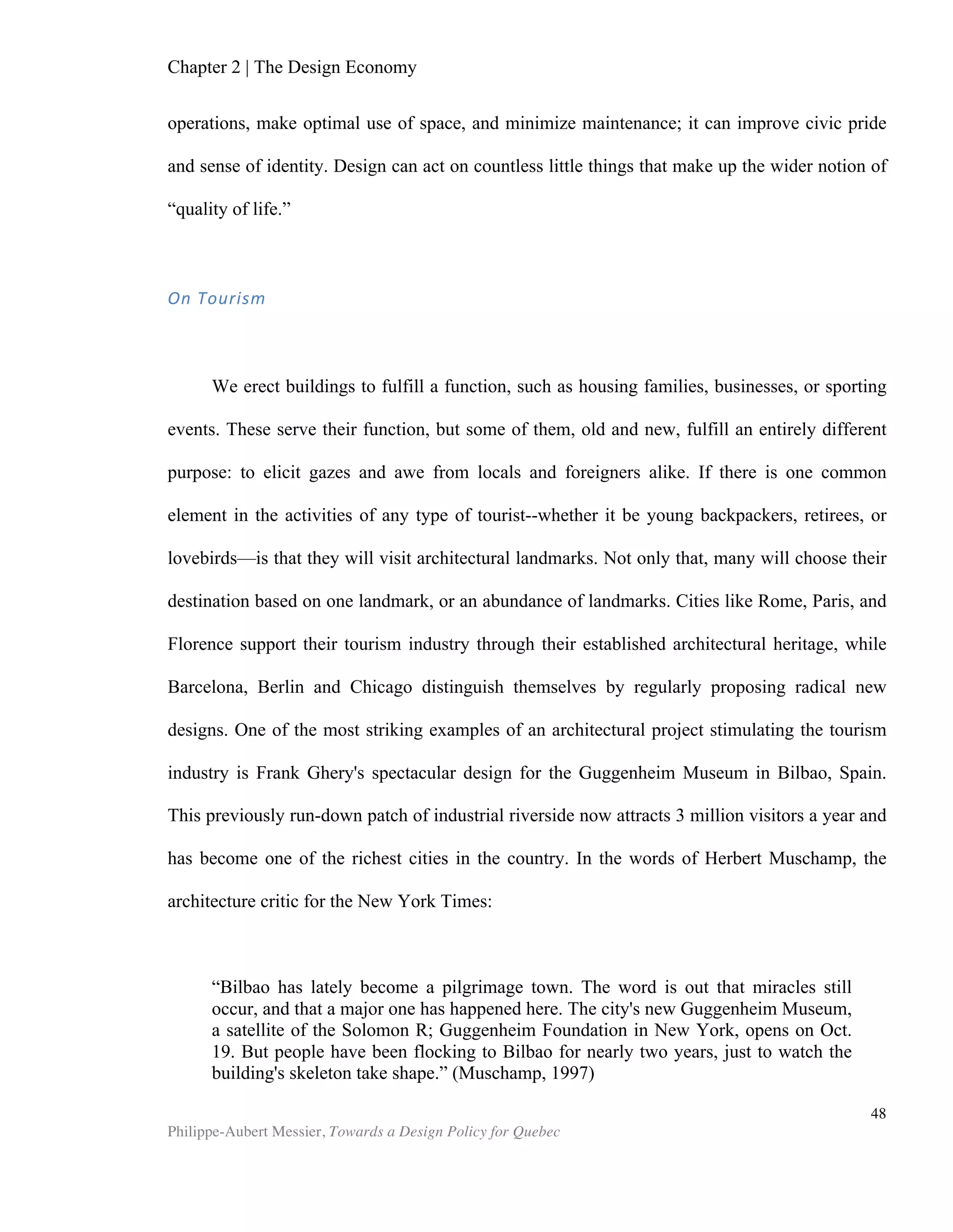 Chapter 5 | Towards a Design Policy in Quebec and Canada
Philippe-Aubert Messier, Towards a Design Policy for Quebec
48
in Quebec. The province of Quebec does not yet have an explicit design policy. Its
Strategy for Research and Innovation is shaping, if only indirectly, the way design is
supported in the province, notably through programs like the Ministry of Finance and
Economy’s tax credits for manufactured products. Alain Dufour of Mission design says
that, “Although design is not explicitly mentioned in many of Quebec’s programs,
there is an understanding of the value of design within both of the ministries that we
regularly speak to.” This endorsement of the value of coordinating design stakeholders
is substantiated by the financial support from two provincial ministries that Mission
design has been receiving since its inception in 2010.
The design system map shows that the ministries have a stake in design, but
programs themselves are not specifically mapped. Other programs that overlap
various organizational and ministries are not mapped either. The federal Youth
Employment Strategy, for example, involves eleven different ministries, and supports
youth employment in various high-demand sectors, including design10
.
The most important research and education organization concerned with design is,
by far, the Faculté d’aménagement at Université de Montréal. The faculty proposes
programs in most design disciplines, and hosts over twenty research chairs and
research groups. Mosaic, also at Université de Montréal, is a multidisciplinary group
interested in creativity and management, which overlaps in many ways with design
studies. Université du Québec à Montréal has an undergraduate fashion design
program and also houses the impressive Centre du Design, while McGill University has
an undergraduate architecture program. Outside of the universities, the Institut de
développement de produits promotes best practices in product development and
funds different projects. The Academy of art and design offers curriculums in graphic
design, fashion design and interior design.
Mission design rounds out Quebec’s design system. This non-profit organization is
the result of an industry-wide consultation and ensuing 2008 report entitled A
Common Vision for Design in Quebec. Mission design is the main design coordination
and advocacy body in Quebec. Its projects and activities are focused on three main
areas:
• Coordinating the design industry and developing partnerships among various actors;
• Promoting the economic value of design in the public and private sectors, and
stimulating demand;
• Positioning Quebec design internationally and anticipating needs and global trends11
.
While Mission design is not responsible for policy drafting, it coordinates most
design-related professional associations and influences policy. Since its inception in
2010, it has been playing a role akin to that of a central nervous system at the core of
10
Service Canada website, Youth Employment Strategy.
11
From Mission design’s activities report 2011-2012
 