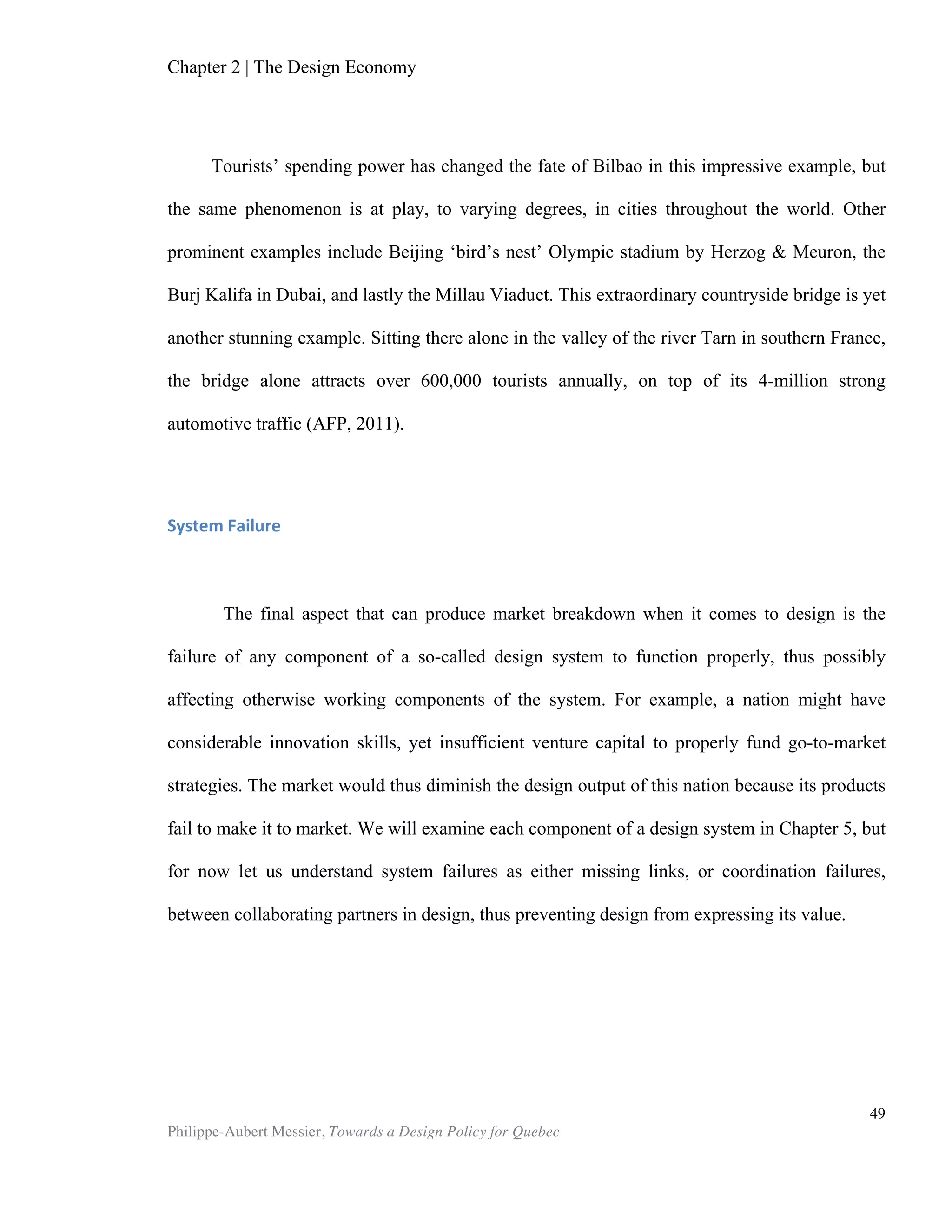 Chapter 5 | Towards a Design Policy in Quebec and Canada
Philippe-Aubert Messier, Towards a Design Policy for Quebec
49
Quebec’s design sector, similar to that of its counterparts Designium and the Korean
Institute of Design Promotion in Finland and South Korea, respectively.
Towards a Design Policy
In a 2010 Globe and Mail article, Linda Lewis, founding president of the Toronto Design
Exchange, declared:
“Unlike most nations in the world who promote their country's designs and
designers, Canada doesn't have a design policy. Other countries like Italy, Korea
and Japan have major governmental organizations that go around the globe
advertising the products of their design industries or their businesses that invest
in design. That's not true in Canada. We're it."
Ms. Lewis founded Design Exchange, Canada’s design Museum, in 1994 in part to
counteract the lack of support from government and institutions. Housed in the old
Toronto Stock Exchange building, the museum serves as an exhibition place but also
as a hub for the design community. Ms. Lewis’s rather pessimistic statement about the
support for design in Canada is echoed in the 2006 report “Making the Link -
Advancing Design as a Vehicle for Innovation and Economic Development”, which
concluded.
“…there is a strong sentiment expressed in interviews and written materials that
Toronto’s ‘expertly trained, highly creative’ design workforce and supporting
institutions are not sufficiently valued nor being put to use effectively.
Stakeholders believe this is because the information needed to persuade
governments and firms to make design investment is neither sufficiently
developed nor disseminated and because the public spillovers of these
investments are not being adequately considered.”
In the province of Quebec, both provincial and municipal levels of government
have shown more recognition of the value of design than both the federal government
and other Canadian provinces. The 1986 Rapport Picard identified design as one of
seven vectors of economic development for the city of Montreal, and several measures
at both municipal and provincial levels ensued. The Salon International de Design de
Montréal was founded in 1989 and is still going today. Moreover, the Quebec
government funded the Institute of Design Montreal over several decades, is now
funding Mission design, and has granted tax credits that cover some industrial and
fashion design activities (ERBIC, MFE). Meanwhile, acting upon the Rapport Picard’s
recommendations, the city of Montreal created the position of Design Commissioner in
1991. This led to the creation of the Bureau du design in 2006, which today embodies
the city’s dedication to valuing its design assets.
Eleni Stavridou directed the Quebec-funded Montreal Design Institute from 1993
to 2007. A passionate advocate of both design and the city of Montreal, she spent
those years trying to convince government officials of the importance of design. The
 