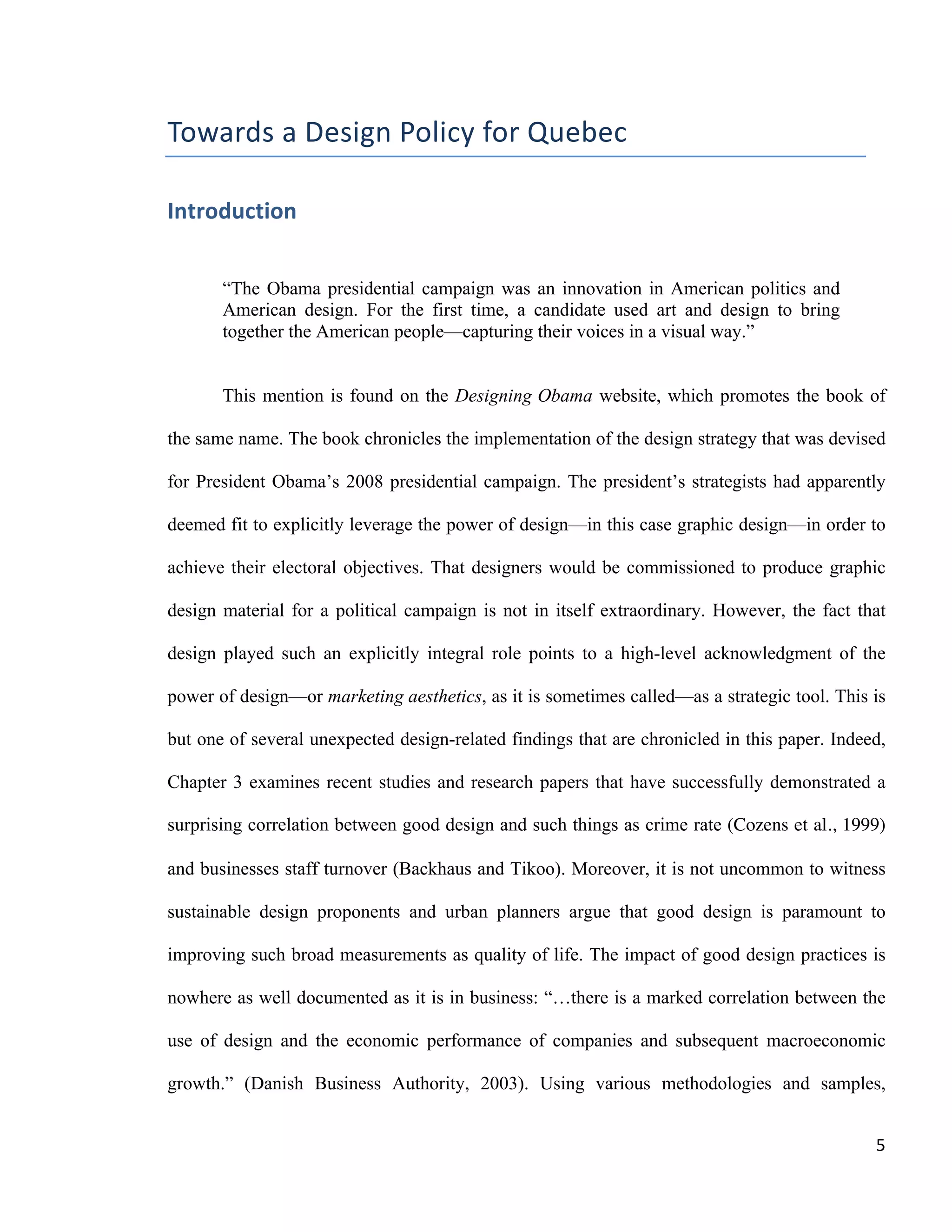 Introduction
Philippe-Aubert Messier, Towards a Design Policy for Quebec
5
Chapter 2 proposes an up-to-date survey of what we will call the design
economy. Data from various studies illustrate the importance of design at
microeconomic and macroeconomic levels, and highlight the macroeconomic
importance of design in Canada. The rest of the chapter explores how neo-classical
economics accounts for design, with a specific focus on market failure theory. As we
will see later, this is a critical concept to address, given that most existing design
support programs—explicitly or not—rely on market failure-based arguments to justify
their existence. The chapter opens with two of the most important methodological
difficulties in collecting economic data on design, namely the entanglement of design
with other activities, and its intangible quality.
While measuring design is clearly challenging, it is no less indispensable, if only
to satisfy the business mantra that, “one manages what he can measure.1
” Chapter 3
surveys the different frameworks and methods that are used to measure different
aspects of design. It covers theoretical methods as well as ad hoc industry practices.
These fall into two broad types of measurements, namely firm level, and national-level
measurements.
Chapter 4 covers the relatively new concept of design policy. This concept has
been gaining traction in the last decade: nearly half of the European Union countries
today have an explicit design policy. We relate a brief history of such design policies
and explore its most fundamental tool, the design system. The chapter then goes on to
show how design policies especially benefit SMEs. We conclude with a concrete
example: a mini case study of South Korea. Due to a certain confluence of factors,
South Korea has been a world pioneer in establishing design as a national strategic
goal—it drafted its first design policy in 1995—and is still to this day on the forefront of
design policy thinking.
The fifth and last chapter is entitled Design Policy in the Province of Quebec. It
attempts to build on all of the notions previously explored in this paper to paint a
portrait of the situation in la belle province. It starts by mapping the Quebec design
system in order to provide a clear view of all of the different stakeholders. It pursues
by identifying the strengths and weaknesses of this system. The chapter concludes
with a series of eight recommendations, some of which are moderately straightforward
to implement while others are highly challenging. All the recommendations should be
considered as the outcome of a survey of the available industry literature, both foreign
and local.
1
From the Dutch “meten is weten,” attributed to Dutch Nobel laureate, Jan Tinbergen.
 