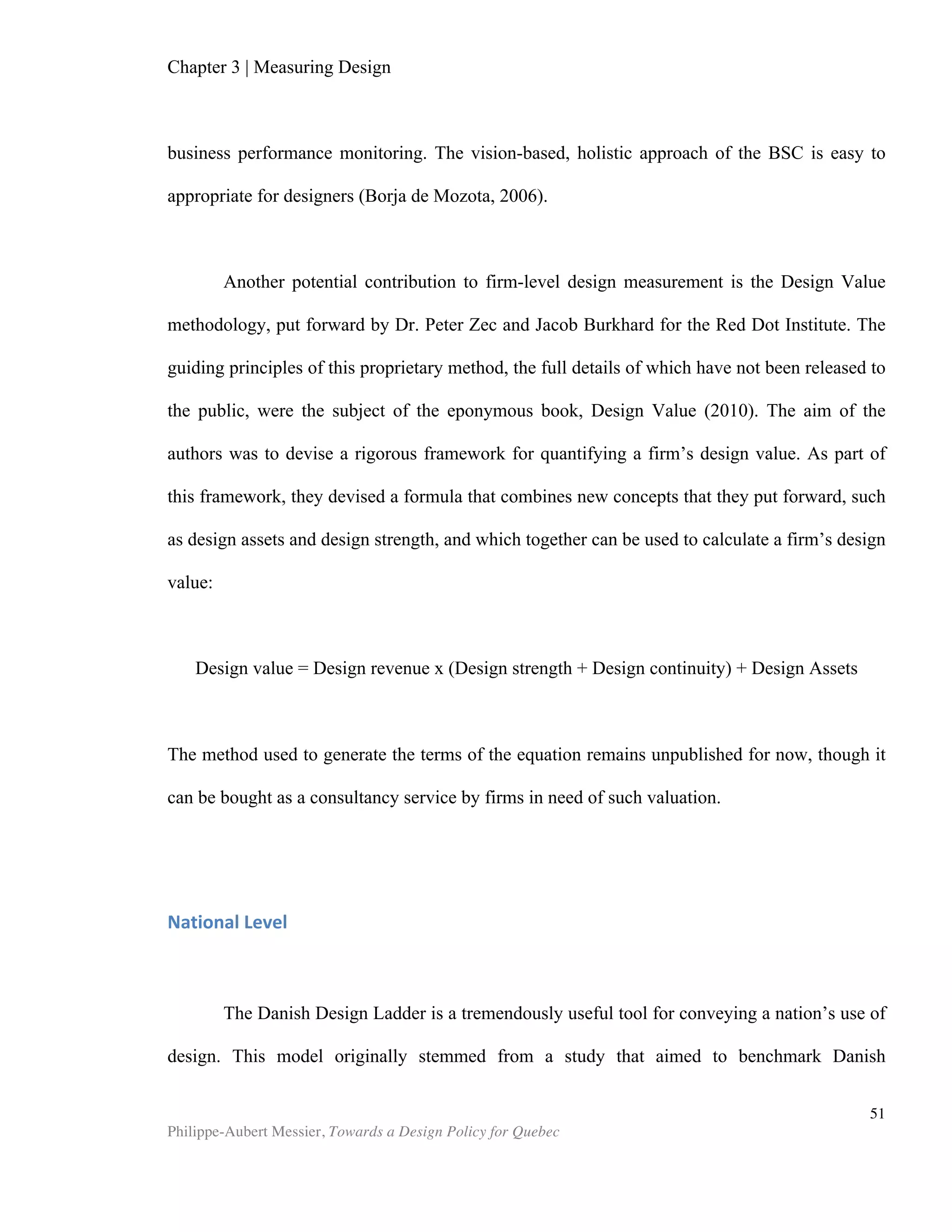 Chapter 5 | Towards a Design Policy in Quebec and Canada
Philippe-Aubert Messier, Towards a Design Policy for Quebec
51
On the whole, Quebec’s situation with regards to leveraging design is neither
ideal nor bleak. While the province does not benefit from the nation-wide mobilization
enjoyed in Korea or Denmark, it is not devoid of institutional interest. Plotting Quebec
design on the Danish Design Ladder (See Figure 8) would position it at Stage 2 with a
foot in Stage 4. This means that Quebec has a vision for industrial design (Stage 2),
but does not have a vision for service design (Stage 3). Since the Rapport Picard,
Montreal—with endorsement from provincial officials—has included design as part of
the city’s strategy, which would position Montreal at Stage 4 in the ladder. Considering
the conclusions of the latest WEF and UNCTAD reports, the newly-elected
government, and the coordination strength of Mission design, it is conceivable that the
province could soon be leaning towards a nation-wide recognition of the competitive
potential of design, in which case a national design policy would likely be drafted by
the Ministry of Finance and the Economy.
Recommendations
The following recommendations are aimed at Quebec’s various design
stakeholders. While some of the recommendations might align naturally with existing
sectorial preoccupations, they do not necessarily echo the priorities of these
stakeholders. The underlying question that they aim to address can be stated as
Figure	
  8:	
  Quebec	
  Design	
  Ladder	
  
STAGE&4:
STAGE&3:
STAGE&2:
STAGE&1:
QUEBEC'S&STRATEGY&
FOR&RESEARCH&AND
INNOVATION
Quebec
Design&
Ladder&QUEBEC'S&FIRMS&USE&
DESIGN&IN&THEIR&
PRODUCTS&
NO&VISION&FOR&
SERVICE&DESIGN
POLICY
MONTREAL'S&DESIGN&
STRATEGY
 