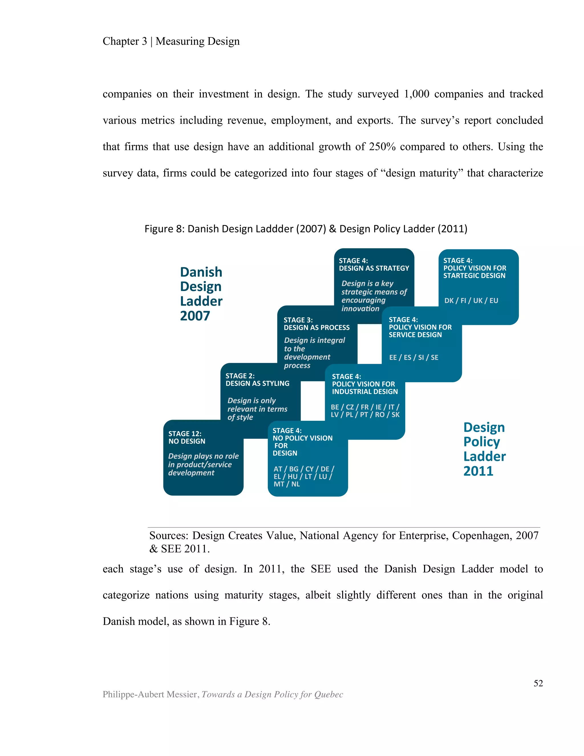 Chapter 5 | Towards a Design Policy in Quebec and Canada
Philippe-Aubert Messier, Towards a Design Policy for Quebec
52
follows: how can Quebec best leverage design to increase its global competitiveness?
While the resulting recommendations vary from fairly simple program tweaks to
profound cultural shifts, they share common traits of being based on research and fact,
and are all drafted from a systems optimization perspective. It is the author’s hope
that anyone concerned with design in Quebec will find these insightful, and that they
will trigger new reflection on the subject.
1. Include service design in all aspects of the design system
The service sector accounts for 63% of the world economy, and for more than 70%
of high-income countries’ economies (est. 2011, C.I.A. World Factbook). Services
represent most of the growth of the developed world. In order to advance a
competitive service offering, Quebec’s design stakeholders should explicitly include
service design as part of their programs. Over the last two decades, service design
experts have developed a set of best practices. This body of knowledge still receives
little to no attention in Quebec’s design and business curricula. To date, there is not a
single course in the province that is devoted specifically to service design in either
business or design schools. The service design successes of FedEx and 1-800-Got Junk
are still studied under logistics and operations management programs, which appeal
traditionally to students who wish to operate large firms. Therefore, this opportunity
for training is lost to small design firms, along with the two thirds of the SMEs that
work within the services sector.
2. Address design in business training curriculum
If we are to embrace our previous definition of design as the solving of ill-
structured problems, design should finds its way into business training programs.
Indeed, managers (and politicians) toil daily to solve such ill-structured problems.
Management schools typically include innovation as part of their programs but largely
steer clear of foreign notions such as aesthetics, problem-solving, and design
processes. In much the same way business scholars have come to acknowledge the
importance of information technology and psychology12
to a manager’s training,
design should be taught through a skill-based approach—or as a set of skills to
acquire. Failure to do so is to concede an advantage to those nations who choose to
leverage this potential, and to those who already benefit from a strong design culture
(such as Germany or Denmark). Considering the immense creative talent pool in
Quebec, especially in the Montreal area, this would be an extraordinary loss.
3. Clarify definitions
12
Typically, through human resources training
 