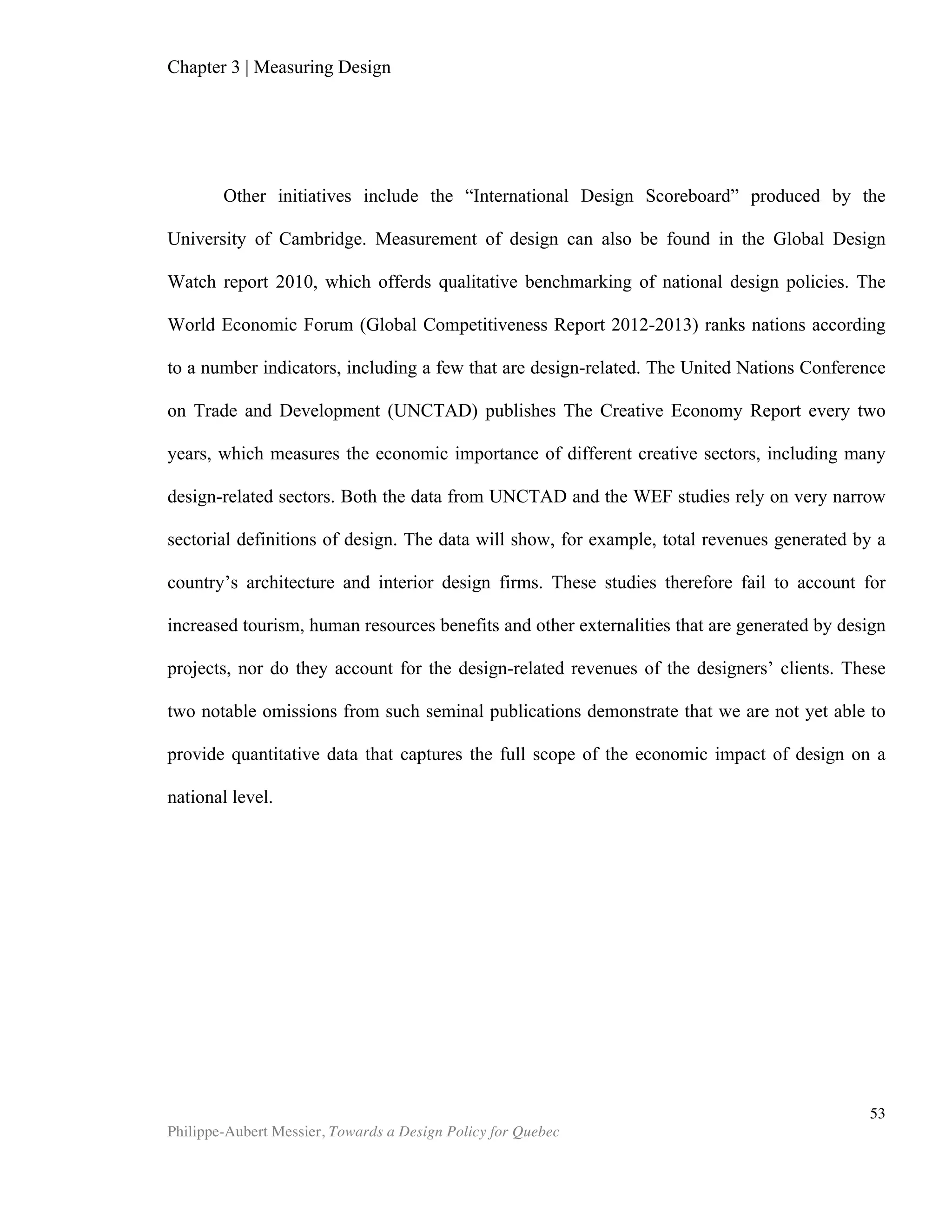 Chapter 5 | Towards a Design Policy in Quebec and Canada
Philippe-Aubert Messier, Towards a Design Policy for Quebec
53
Design stakeholders should work toward a consensus on what constitutes design.
This is not merely an intellectual endeavour. As Ana Serrano, director of the CFC
(Canadian Film Centre) Media Lab, says: “If we're going to develop a national design
policy, more rigour is needed around what is meant by design and what elements a
national design policy would cover” (Jermyn, 2010). It should also be determined
where stakeholders stand on the gamut that one can draw from a skills-based
definition, versus a sector-based one. The sector-based approach, which is implicitly
embraced by the Ministry of Finance and the Economy, has the advantage of
providing clear-cut limits to the scope of programs, but arguably fails to account for
design innovations that are new, undefined or adjacent to recognized activities. For
example, today’s sectorial approach does not support, promote or leverage design
activities such as service design, public sector innovation, or managers’ industrial
design education. Additionally, and more particularly, stakeholders should clarify their
stance on the current situation for fashion design activities, which are excluded from
several design programs, or given separate treatment. Indeed, Mission design does not
currently represent the Conseil de créateurs de mode du Québec. Likewise, the
Québec Research and Innovation Strategy does not include its support for fashion
design within its broader support of industrial innovation activities. Though the fashion
industry undoubtedly faces its own set of challenges, it is nonetheless likely that many
of these challenges are common to the other design sectors.
This clarifying of definitions should also see a significant change in the scope of any
future editions of the Québec Research and Innovation Strategy (SQRI, 2010-2013):
non-technological innovation should be specifically included. The current bias, namely
that innovation is necessarily technological, creates a blind spot in Quebec’s
innovation policy. Indeed, this definition discards, de facto, a whole segment of our
innovation economy. To address this blind spot, innovation plans should mimic the
shift adopted in 2009 by the European Innovation Plan, and “include all forms of
innovation in both the public and the private sector, including non-technological
innovation, research-based innovation, innovation in services, design and eco-
innovation (Council of the EU, 2009).”
4. Embed a national design policy in the Québec Research and Innovation Strategy
As we established in the previous chapter, while a national design policy cannot be
expected in itself to propel Quebec’s competitiveness, it nonetheless has the potential
to coordinate the stakeholders upon which society relies to leverage design for greater
competitiveness. A design policy will also provide invaluable institutional backing for
Quebec’s design innovation endeavours. Representatives of the Ministry of Economy
and Finance therefore need to consult with Quebec’s design stakeholders, which at a
minimum should include Mission design, the Bureau du design of the city of Montreal,
the Faculté d’aménagement of the University of Montreal, and the Fédération des
chambres de commerce du Québec, in order to elaborate strategic goals for the
province. The result of this consultation should be embedded in a new Québec
 
