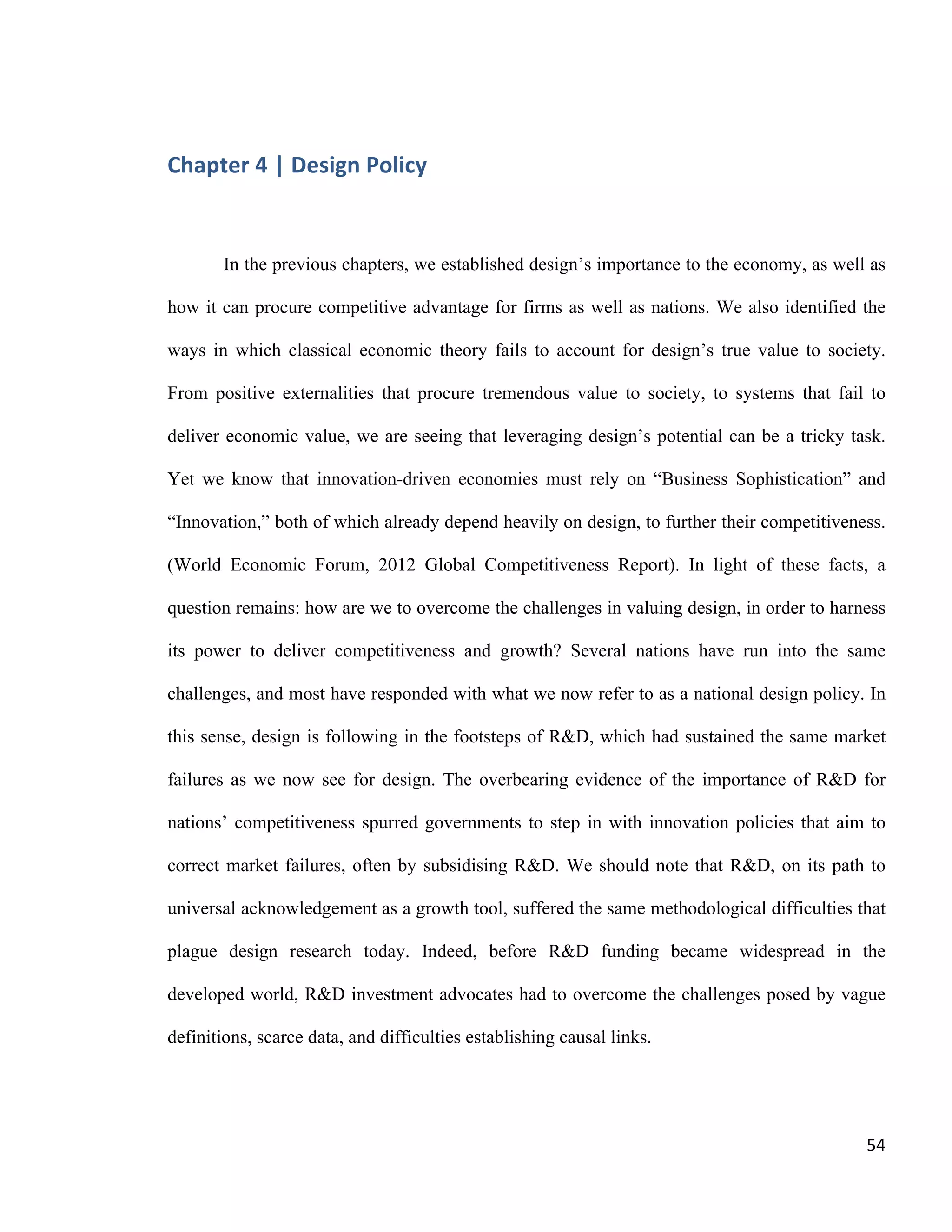 Chapter 5 | Towards a Design Policy in Quebec and Canada
Philippe-Aubert Messier, Towards a Design Policy for Quebec
54
Research and Innovation Strategy (or its successor) after the expiry of the current one
in 2013.
5. Raise awareness among academics in business and economics
Regular exchanges between design stakeholders and business academia should
occur for three reasons. Firstly, university research groups, chairs, and professors can
provide credible, unbiased 13
information to support and influence policymaking.
Secondly, academia, through its business courses, has the power to put national
competitiveness issues in the spotlight, and to prepare its alumni to meet the related
challenges. Thirdly, government-funded organizations like Mission design may be torn
between conflicting interests—e.g. maintaining their funding versus advocating for
policy changes. Business academia, though not entirely free of such ties, has a neutral
stance on the topic. Its involvement, through attention given to the subject in curricula
and scientific publications, conceivably could contribute to raising awareness of the
need for a government-endorsed design strategy.
6. Pursue local design research
Quebec-focused literature on design economics is virtually non-existent. The 1986
Rapport Picard is still cited as a game-changer for Montreal, but its data are from
another era. The latest industry survey was led by the Conférence interprofessionnelle
du design du Québec (which eventually led to the creation of Mission design), but it
had no quantitative ambitions. Neither Quebec nor Montreal has produced a
comprehensive survey of the economic importance and competitiveness of the design
sectors, or any other attempt at collecting empirical data as pertains to design. It
would be methodologically challenging to conduct studies that link stock market
performance and design excellence simply because the sample size would be too
small. Still, conceivably there is a way to track various metrics in firms that are
recipients of the various design awards in Quebec. At the firm level, the impact of
design on local firm performance would contribute greatly to the field, as Robin Roy
proposed in 1994: “at the strategic level, changes in product strategy could be related
to whole-company business performance; at the organizational level, we might want
to relate the appointment of design directors to business performance at company or
division level; and at project level, changes in the nature of design briefing documents
could be related to the commercial performance of the product concerned” (Roy,
1994). If one buys into the old adage that one manages what one can measure, putting
some numbers on design would be without a doubt enlightening.
7. Refocus tax credits on design excellence
13
While academia might have its own biases, they are not de facto ‘pro design.’
 