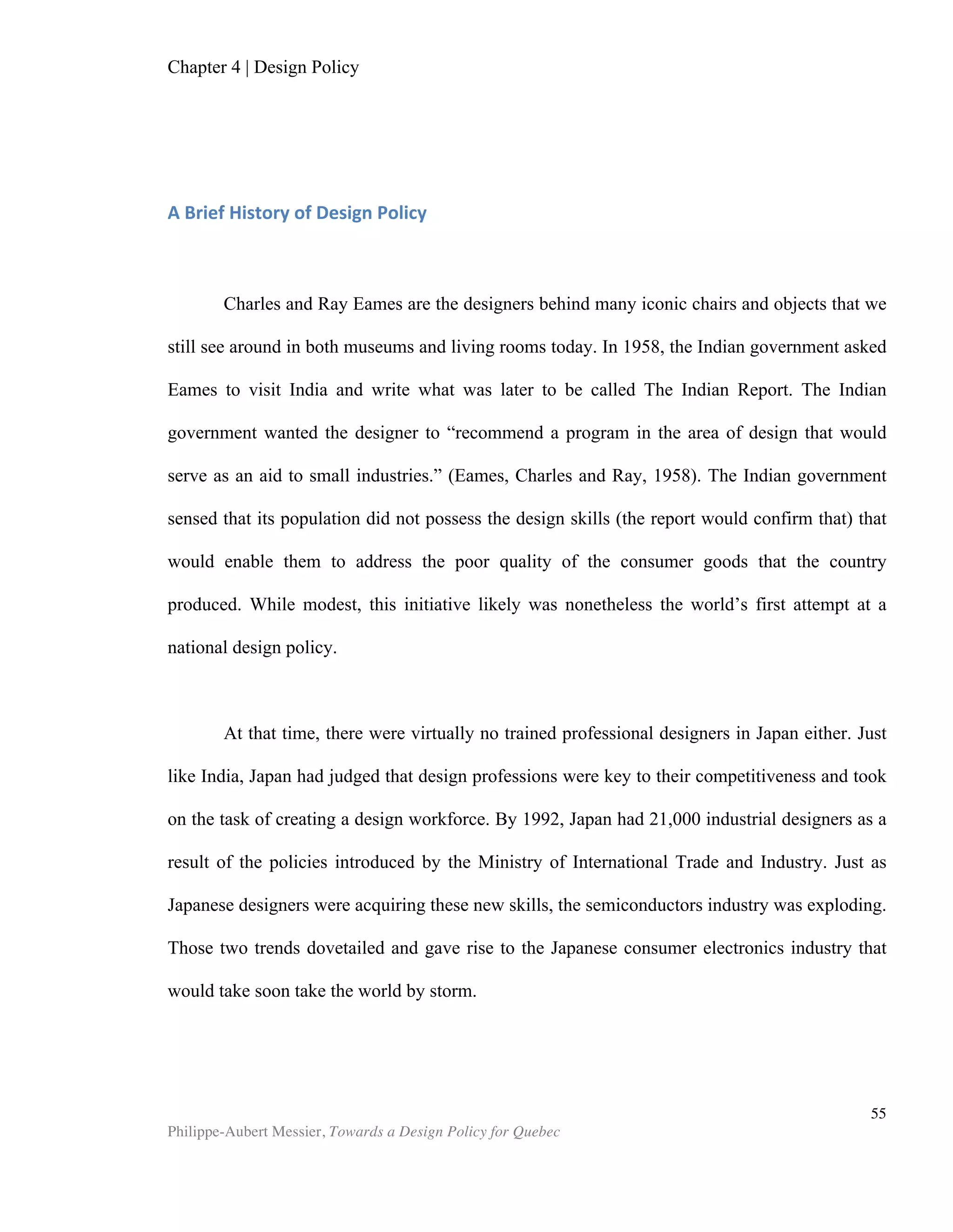 Chapter 5 | Towards a Design Policy in Quebec and Canada
Philippe-Aubert Messier, Towards a Design Policy for Quebec
55
The 2008 CIDQ synthesized discussions of its members regarding the orientations of
the sector. The designers had expressed that “it is not design that needs promoting,
but rather design excellence” (CDIQ, 2008). This sentiment is coherent with any
strategy that aims at increasing competitiveness through design. Favouring excellence
could be easily achieved by linking tax credit programs with existing design excellence
awards. There is a peer-assessed award for most, if not all, of the design sectors
(Grafika for graphic design, Boomerang for interactive design, Prix d'excellence en
architecture for architecture, et cetera). Linking tax credits to the hiring of design
laureates is a way of channelling government funds to best-in-class designers and
design firms. This would provide an extra incentive for designers to outdo themselves,
with the overall effect of stimulating design excellence.
8. Create a strategy for design literacy
As with all systems, the weakest link in the design system will determine its output
performance. On its path to competitiveness through design, Quebec may run into a
design culture deficiency. Design culture works in two ways. First, it is what allows
consumers, firms, and the public sector to distinguish between good and bad design,
and subsequently to reward the good and let go of the bad. In economic terms (and as
seen in Chapter 3), lack of a design culture is information asymmetry at play: it leads
to an adverse selection of products. When impaired by a weak design culture,
consumers, firms, and the public sector reward poorly-designed products, which
hinders the competitiveness of the nation’s design output. Secondly, a design culture
permeates all economic sectors and breeds design-conscious managers and
entrepreneurs, which in turn shapes national product and service output. In an inquiry
into why managers leverage design within their organizations, Borja de Mozota finds
that: “design is incorporated into corporate management because their top managers
have integrated it into corporate culture” (Montana, Guzman, Moll, 2007). As powerful
as education is in spreading ideas and methods, culture is the absolute undercurrent.
While it is outside of the scope of this paper to explore which nations are home to the
strongest of design cultures, it is not too presumptuous to state that strong design
culture is not prevalent in Quebec or in Canada. To improve a design system so that it
efficiently makes use of all available resources, Quebec must nurture a strong design
culture. As a way to develop this, the CDIQ report had suggested the introduction of
design notions at primary school (CDIQ, 2008). The lack of widespread design culture
is, ironically, the reason why it is unlikely that such a program is adopted. An
alternative way to promote design culture is to introduce a tax credit for the
production and local distribution of media content that addresses design. The
rationale for such new fiscal incentives can be found in the failure of the market to
adequately reward the producers of this content for the national competitive benefits
and the externalities that they deliver to society. Culture is intangible, it takes
generations to alter, and investment in it regularly lends itself to attacks from
proponents of minimal state intervention in the economy. For these reasons, fostering
design culture is arguably the biggest challenge on the path to improving Quebec’s
competitiveness through design.
 