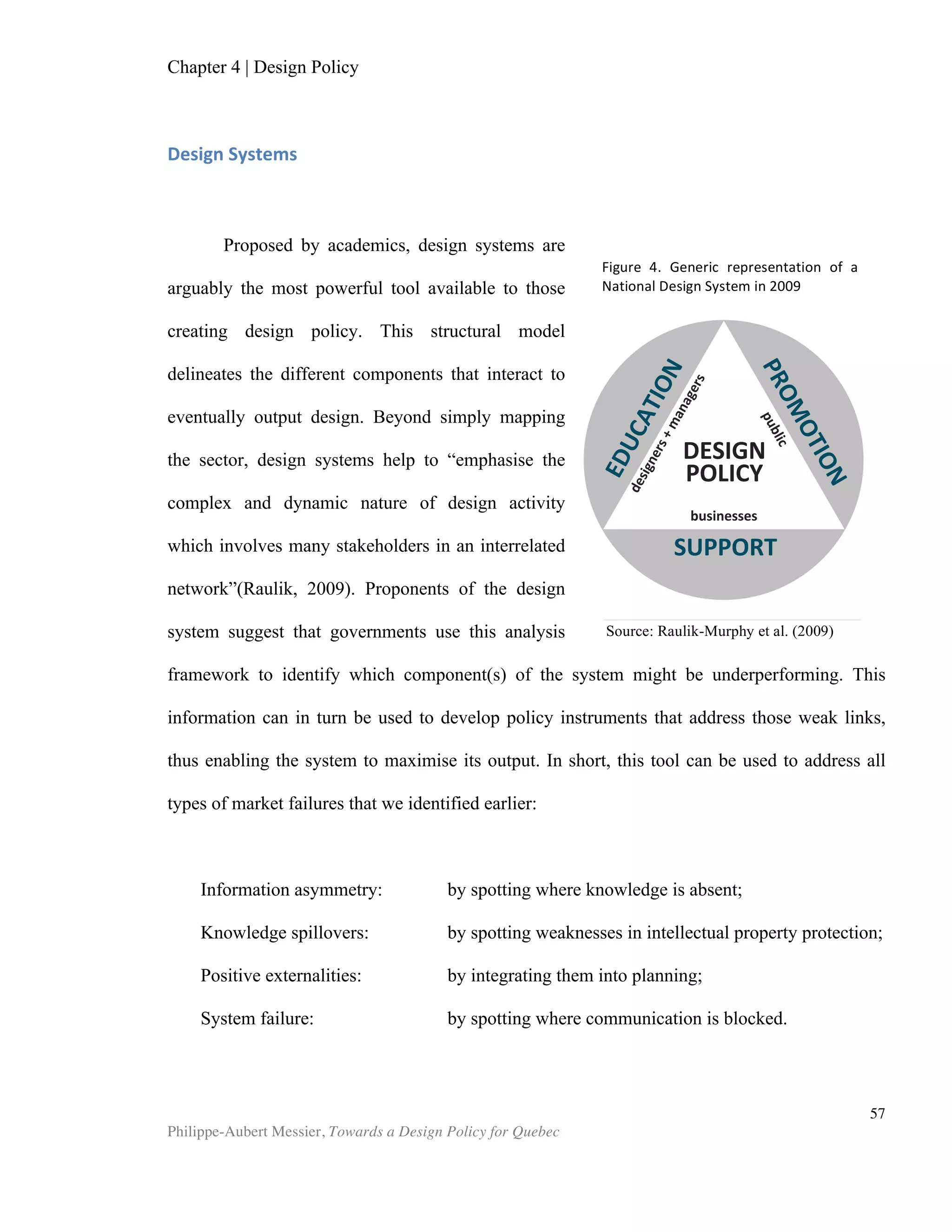 Chapter 5 | Towards a Design Policy in Quebec and Canada
Philippe-Aubert Messier, Towards a Design Policy for Quebec
57
Concluding Thoughts
The stagnant economy of late has stalled consumer spending and thereby the
growth of many firms, putting considerable pressure on marketing departments to
create growth. This, coupled with the ever-increasing media mix, means marketers and
advertisers are leaving no stone unturned in the search for new (and ideally cheap)
ways to promote products, services and brands. All of which partly explains the
corporate world’s renewed interest in creativity, which is embodied in ‘corporate
creativity’ summits and workshops such as C2 Montreal and Circus Festival in
Australia. This nascent, seemingly insatiable, need for corporate creativity is
crystallized in a new creative labour force, nowhere as prevalent as in advertising
agencies. Agency ‘creatives’ are expected to turn out creative material in enormous
quantity and quality for long hours, five to seven days a week. They work under
tremendous pressure to generate new ‘out-of-the-box-yet-market-friendly’ ideas every
day. Creative output is by all accounts much greater than it was fifteen years ago. This
intense creative workflow spills over into all sectors involved in advertising and
marketing content production: film production, music, design, photography, event
planning, print media, etc. While it is not new for these sectors to outsource creative
work, this practice is slowly incorporating new crowdsourcing arrangements. Creative
ideas can be sourced cheaply now from anywhere in the world, which further increases
pressure on creative fees and turnaround time. This observation begs the question:
can and will ideas become commoditized? Can and will ideas be bought at nominal
prices, and sourced from distant anonymous providers? Could this be a blind spot that
the creative community conveniently is ignoring? While these are far-reaching
questions that will be left unanswered here, it is relevant to raise them because ideas,
creativity, art and design still benefit today from commercial barriers that are gradually
being torn down. It is unlikely that an entire architectural project will be outsourced to
a foreign architect on Elance anytime soon14
. Still, simple design work, and some
phases of more complex work, conceivably can be crowdsourced, with little regard to
who produced them. With the gradual lifting of geographic, technological and
administrative barriers to commerce, qualitative differentiation may be the only
remaining obstacle to the commoditization of design. This brings us back to the notion
of excellence. To effectively leverage design in order to gain a global competitive
edge, Quebec must not only fine-tune its design system to ensure efficiency, but
effectively succeed in having it output excellence in design. Catching up with design-
savvy nations is a valid objective in itself, yet design leadership is not out of reach and
should be the goal. Quebec firms must regularly collect international product design
awards. They must light up catwalks in New York, Paris and Milan, and lead the way in
21st
century urban planning. Montreal must become an awe-inspiring architectural
destination. The province of Quebec in general, and Montreal in particular, must be
internationally recognized for leveraging design talents, assets, and resources, thus
providing citizens with the very best in quality of life.
14
Elance is a prominent site for the crowdsourcing of freelance talent from all sectors.
 