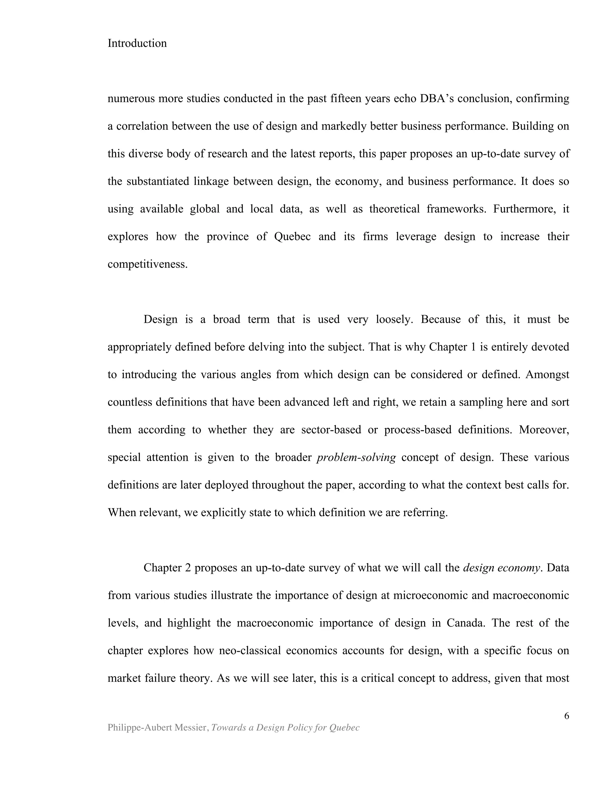 6	
  
Chapter 1 | What is design?
“Certainly, without design, most goods and services would not exist or would fail to
be differentiated in the market place.”
-Creative Economy Report, UNCTAD, 2008
Design as Sustainable Competitive Advantage
Before the 1990s, design was perceived in one of two ways. The first was to
regard design as the process by which one addresses aesthetic considerations related
to a product or a brand. This was understood to encompass typical design activities,
such as graphic design, interior design and product packaging. The second conception
of what conventionally constitutes design referred to the work of industrial designers,
who deal with considerations of mass production as well as ease of use and
ergonomics (Bitard et. al). In both instances, design was treated as an expense—a
costly and risky one in the case of aesthetics-driven projects, moreover.
Beginning in the early 1990s, a number of practitioners and researchers began to
link design to firms’ competitive advantage: "Recently, business has grown
increasingly aware that design sells. U. S. companies, in particular, are rediscovering
that good design translates into quality products, greater market share, and heftier
profits." (Kotler and Rath, 1984). What was then often called "competitive aesthetics"
was beginning to be seen by managers as more than just another expense. Throughout
the 1990s and the first decade of the 2000s, a body of research work further
substantiated this idea, among which the work of Nussbaum, 1988, 1997; Peters, 1989;
Oakley, 1990; Veryzer, 1995; Page and Herr, 2002; Borja de Mozota, 2002; and
Hertenstein et al., 2005. Gradually, aesthetics and design became recognized for their
strategic importance as “unequivocal sources of differentiation” (Montana et al., 2007)
and, therefore, as potent tools by which to gain a sustainable competitive advantage.
The bulk of this work focuses on the various ways in which a firm can better compete
through the use of design. Unsurprisingly, the power of design as a competitive tool is
most widely recognized in the practices of product design and brand management.
For Products
Examples of design-driven products now abound and many ‘star’ products from
the past 15 years immediately come to mind. In the automotive sector, critics
overwhelmingly attribute the tremendous success of the New Beetle, the Mini Cooper,
and more recently the Fiat 500, to the cars’ aesthetics and overall design (Page and
Herr, 2002), (Bitard and Basset, 2008). In the consumer electronics industry, Apple
has been consistently delivering groundbreaking new products. Here again, consumers
and analysts alike hailed the aesthetic qualities of Apple products and directly credit
design for their success. (Page and Herr, 2002), (Heskett, 2009). Here in Canada, real
 