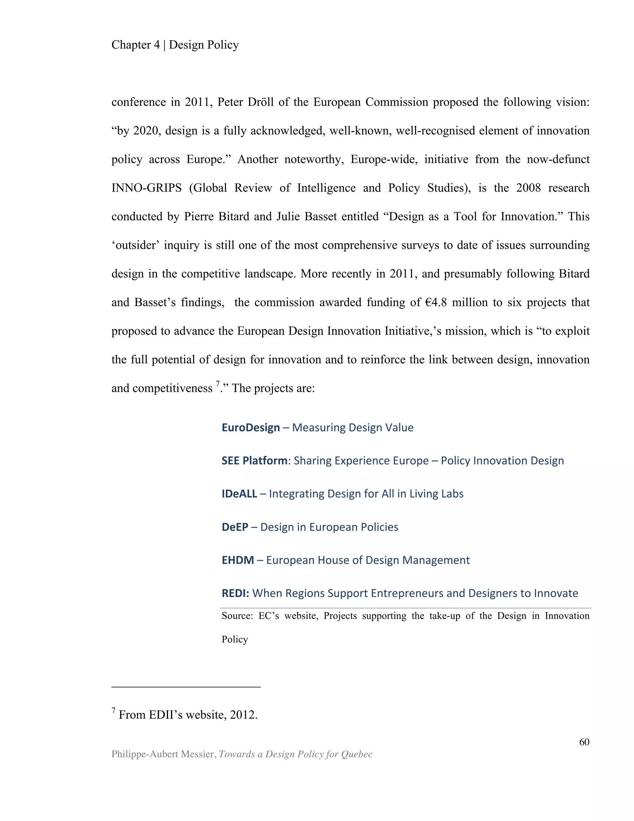 Philippe-Aubert Messier, Towards a Design Policy for Quebec
60
DESIGNIUM – Centre for Innovation in Design ® (2008). Global Design Watch 2008,
Helsinki University and the New Zealand Institute of Economic Research (NZIER).
DESIGNIUM - Centre for Innovation in Design ® (2010). Watch 2010, Helsinki University
and the New Zealand Institute of Economic Research (NZIER).
DIAMOND, Sara (2008). Designs on the Economy, Address by President Sara Diamond
to the Economic Club of Toronto.
DION, Karen, BERSCHEID, Ellen, and WALSTER, Elaine (1972). “What is beautiful
is good”, Journal of Personality and Social Psychology, no 24, 295-290.
DTI, (2005). “Creativity, Design and Business Performance”, DTI Economics, no 15.
EAMES, Charles and Ray (1958). The India Report, NATIONAL INSTITUTE OF DESIGN
(India).
EARLE, Heather A. (2003). “Building a workplace of choice: Using the work
environment to attract and retain top talent”, Journal of Facilities Management, vol. 2,
no 3, 2003, 244-257.
ECONOMIC RESEARCH AND BUSINESS INFORMATION (ERBIC) (2006), CITY OF
TORONTO, Making the Link: Advancing Design as a Vehicle for Innovation and
Economic Development.
EUROPEAN UNION (2006). “Community Framework For State Aid For Research And
Development And Innovation”, Official Journal of the European Union.
EUROPEAN COMMISON (2008). NACE Rev. 2 - Statistical classification of economic
activities.
FABRIGAR, Leandre R. and PETTY, Richard E. (1999). “The role of the affective and
cognitive bases of attitudes in susceptibility to affectively and cognitively based
persuasion.” Personality and Social Psychology Bulletin, no 25, 363-381.
FARSON, R. (2008). The Power of Design. Norcross, USA, Osterberg, Greenway
Communications.
HATCHUEL, Armand, WEIL, Benoît LE MASSON, P. (2003). “Building innovation
capabilities. The development of design-oriented organizations”, Ecole des Mines de
Paris, Chapter for the book : Innovation, learning and macro institutional change:
Patterns of knowledge changes J. T. Hage, Ed.
HERTENSTEIN, J. H., PIATT, M. B. and VERYZER, R. W. (2005). “The impact of
industrial design effectiveness on corporate financial performance”, Journal of
Product Innovation Management, vol. 22, no 1, 3-21.
 