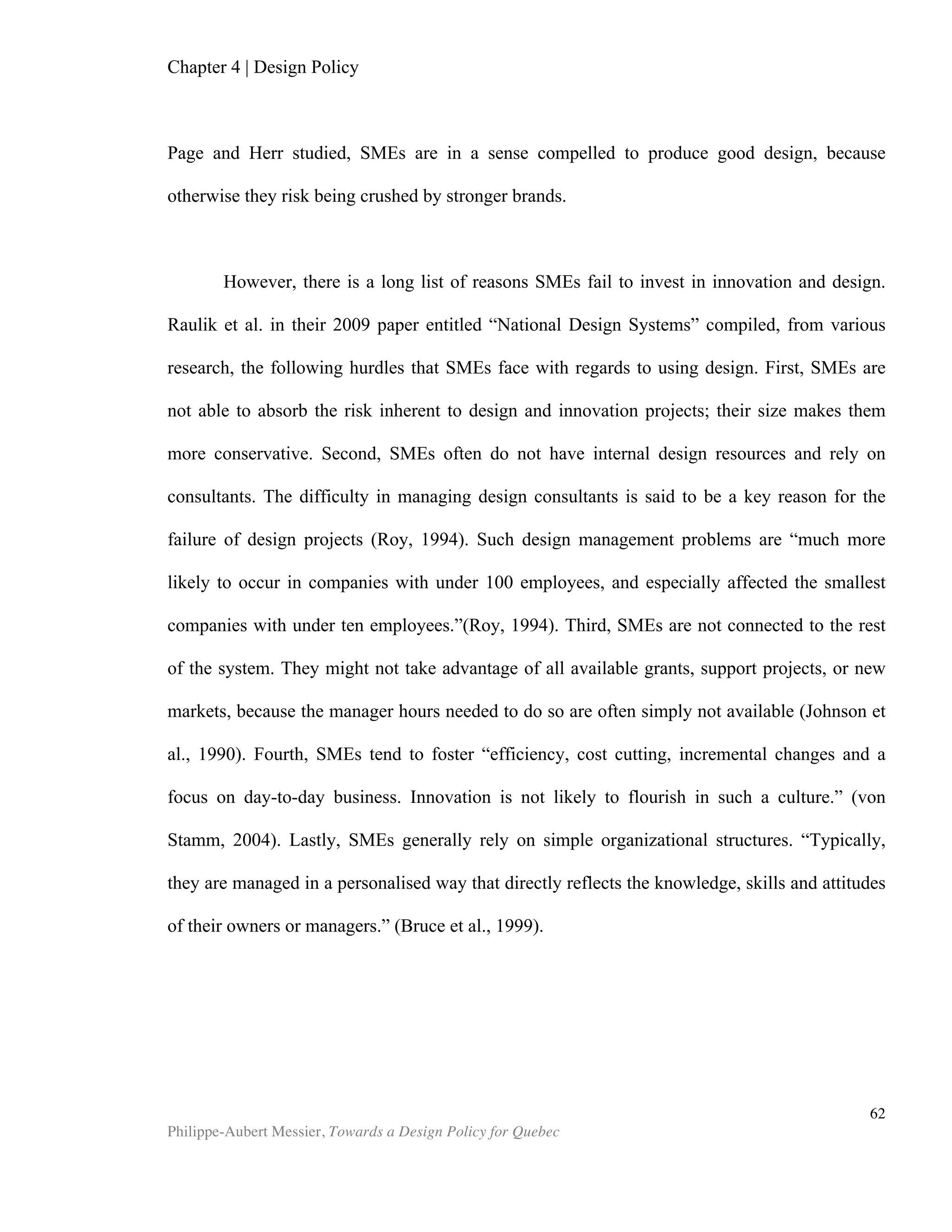 Philippe-Aubert Messier, Towards a Design Policy for Quebec
62
Inc.
PAGE, Christine et Paul M. HERR (2002). “An Investigation of the Processes by Which
Product Design and Brand Strenght Interact to Determine Initial Affect and Quality
Judgments”, Journal of Consumer Psychology, vol. 12, no. 2, 133-147.
PETERS, T. (1989). “The design challenge”, Design Management Journal, vol. 1, no 1, 3-7.
PHILIPS (2008). Annual Report 2007.
PORTER, M., MARTIN, R. (2000). “How Internationally Competitive is the Canadian
Manufacturing Sector?”, Canadian Competitiveness: Nine Years after the Crossroads,
Session 7, CSLS Conference on the Canada – U.S. Manufacturing Productivity Gap.
PROCTER AND GAMBLE (2008). Annual Report 2007.
RAULIK-MURPHY, G., CAWOOD, G, and LEWIS, A. (2010). “ Design Policy: An
Introduction to What Matters”, Design Management Review, 24 nov 2010, vol. 21, no 4,
52–59.
RAULIK-MURPHY, G., CAWOOD, Gavin , (2009). “”National Design Systems’ – a tool
for policy-making”, Research Seminar – Creative industries and regional policies:
making place and giving space, University of Birmingham.
ROY, Robin (1994). “Can the Benefits of Good Design Be Quantified?”, Design
Management Journal, vol. 5, no 2.
THROSBY, D. (2003). “Determining the value of cultural goods: how much (or how
little) does contingent valuation tell us?”, Journal of Cultural Economics, no 27, 275-
285.
SEE (Sharing Experience Europe) (2010). “Understanding the Return on Design
Investment in Companies, National Industry, Programmes & Policies, Economy &
Society”, in the SEE Policy Booklet 03, November 2010.
SEE (Sharing Experience Europe) (2011). SEE Design Policy Monitor 2011(1).
SIMON, H. A. (1981). The sciences of the artificial (2nd ed.). Cambridge, The MIT Press.
SIMON, Herbert. Research Briefings (1986), National Academy Press, Washington.
SIMON, Herbert. Report of the Research Briefing Panel on Decision Making and
Problem Solving (1986), National Academy Press, Washington, DC
UNCTAD (2008). Creative Economy Report 2008. United Nation.
UNCTAD (2010). Creative Economy Report 2010. United Nations.
 