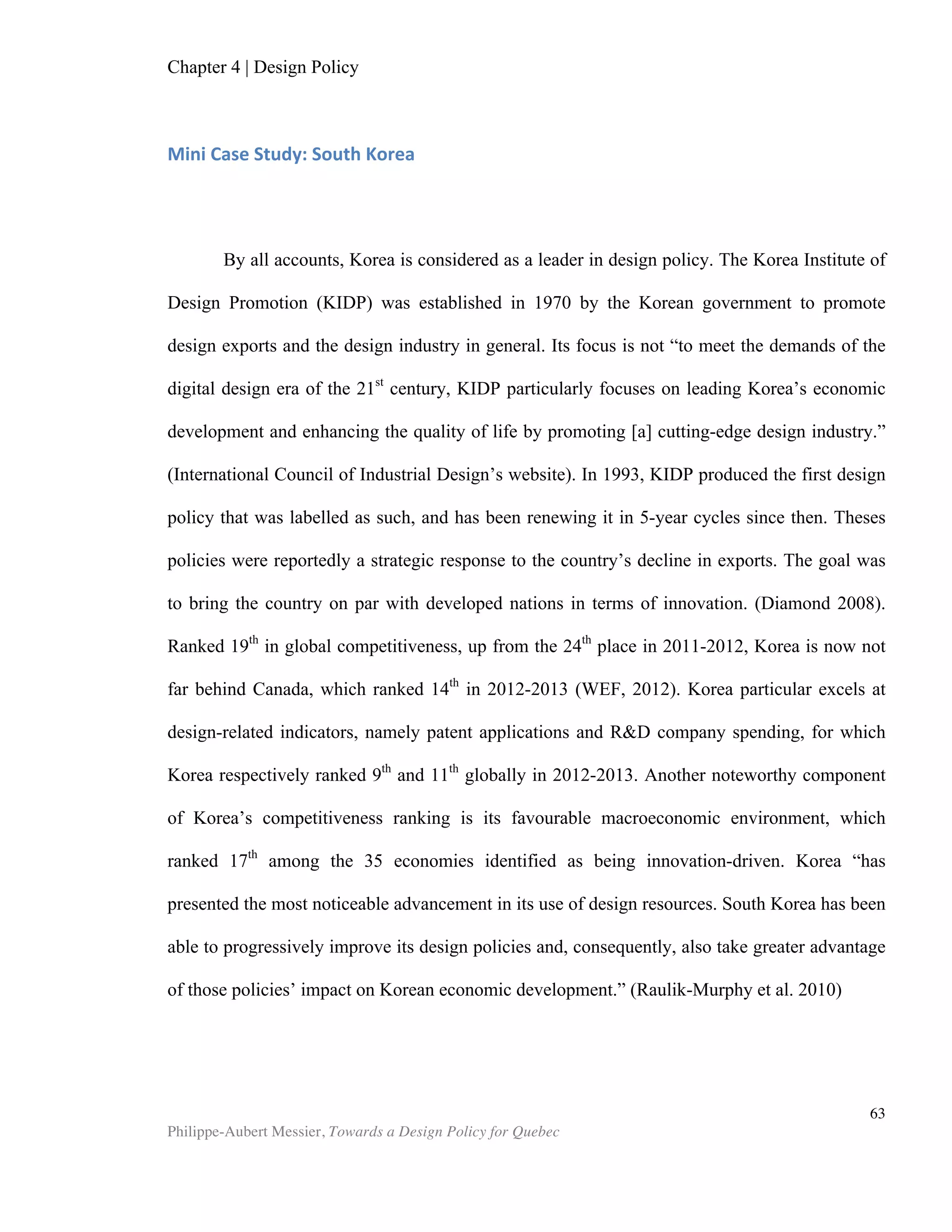 Philippe-Aubert Messier, Towards a Design Policy for Quebec
63
UK GOVERNMENT DEPARTMENT FOR CULTURE, MEDIA AND SPORTS (DCMS),
(2001). Creative Industries Mapping Document, Foreword.
UK GOVERNMENT DEPARTMENT FOR CULTURE, MEDIA AND SPORTS (DCMS), BERR
and DIUS (2008). Creative Britain – New talents for the New economy.
UNITED KINGDOM NATIONAL ACCOUNTS (2006). The Blue Book.
VERYZER, Robert W., Jr. (1993). “Aesthetic responses and the influence of design
principles on product preferences.” In L. McAllister & M. Rothschild (Eds.), Advances in
consumer research (Vol. 20, pp. 224–231), Provo, UT: Association for Consumer
Research.
WORLD ECONOMIC FORUM (2011). Global Competitiveness Report 2011-12.
WORLD ECONOMIC FORUM (2012). Global Competitiveness Report 2012-13.
WHICHER, A. CAWOOD, G. (2011). “Reviewing Innovation and Design Policies across
Europe”, SEE Report 2011
WHICHER, A., CAWOOD, G. (2012). “European Design Systems And Innovation Policy”.
SEE Platform, Policy Booklet 5 .
WORPOLE, K. (2000). “The Value of Architecture: Design, Economy and the
Architectural Imagination”, RIBA Future Studies, London.
ZEC, Peter, Burkhard Jacob (2010). Design Value – A Strategy for Business Success.
Red Dot Institute.
* * *
 
