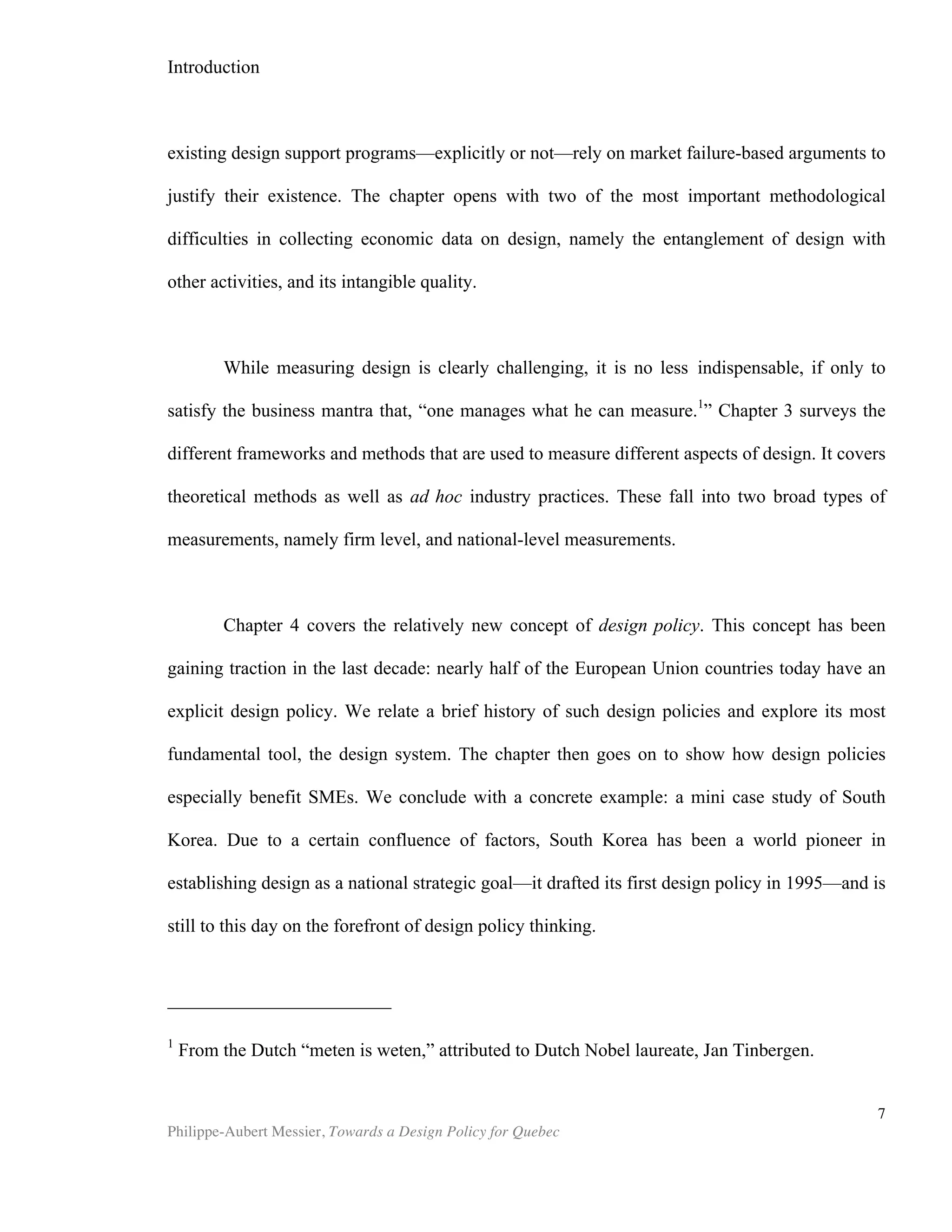 Chapter 1 | What is Design?
Philippe-Aubert Messier, Towards a Design Policy for Quebec
7
estate developer Freed Development has been enjoying tremendous success with
their design-based strategy for the redevelopment of the west end of Toronto’s
downtown core. The company’s motto, ‘Design-based development,’ encapsulates the
firm’s commitment to design. Clearly, they have made a strategic choice to leverage
design to increase their ability to compete, as is the case with all of the above-
mentioned firms. The 2002 investigation by Page and Herr on the interaction between
product design and brand strength further argues that design can be leveraged by
weak brands that wish to compete effectively with strong brands. In other words, their
experiments show that a design-conscious David has a shot at taking down design-
lazy Goliath. This is an aspect that we will look into further when we discuss design
and policy making.
For Brands
Design and brands interconnect in several ways. Consumers react to brands in
ways that are largely conditioned by designers. Consumers will use design cues to
evaluate brand and product categories, and an appealing design will lead to positive
assessments of brands (Kreuzbauer and Malter 2005). While marketers in theory
control a brand’s message, the language by which this message is conveyed is in large
part the vocabulary of design. Given that visual symbols hold greater value than words
in the marketplace (Borja de Mozota 2003), fluency in the language of design is the
ability for a brand to speak to its consumers. Furthermore, with today’s ever-increasing
media mix, design plays a crucial role as the coordinator of a brand’s image: “[…]
design may serve as the cohesive factor for all elements that configure a brand
experience. Consumers can better understand what a brand stands for and what it
does for them when all of its brand elements are consistent. This consistency can be
achieved through design (Montana et al., 2007).”
Granted, most technology firms still invest more in research and development
than in design, and will use design primarily as a differentiator. However, in sectors
such as the hotel and restaurant business (the largest sector within the tourism
industry), “the intangible aspects of offerings are more important than the tangible
ones.” (Montana et al. 2007). Thus, some industries are apt at leveraging design more
than others. Yet, it is more often than not outstanding product design that receives the
lion’s share of praise. Indeed, beyond product development, it is not well understood
how design benefits firms. The sectors where intangibles play a greater role, such as
services and retail, are perfect candidates for increased performance through design.
We will return to this point later; in order to make such an argument convincingly, we
must first define exactly what design is.
Defining Design
A logical prerequisite to an assessment of design’s role in the economic well
being of societies is the capacity to define what design is. However, this is not such an
 