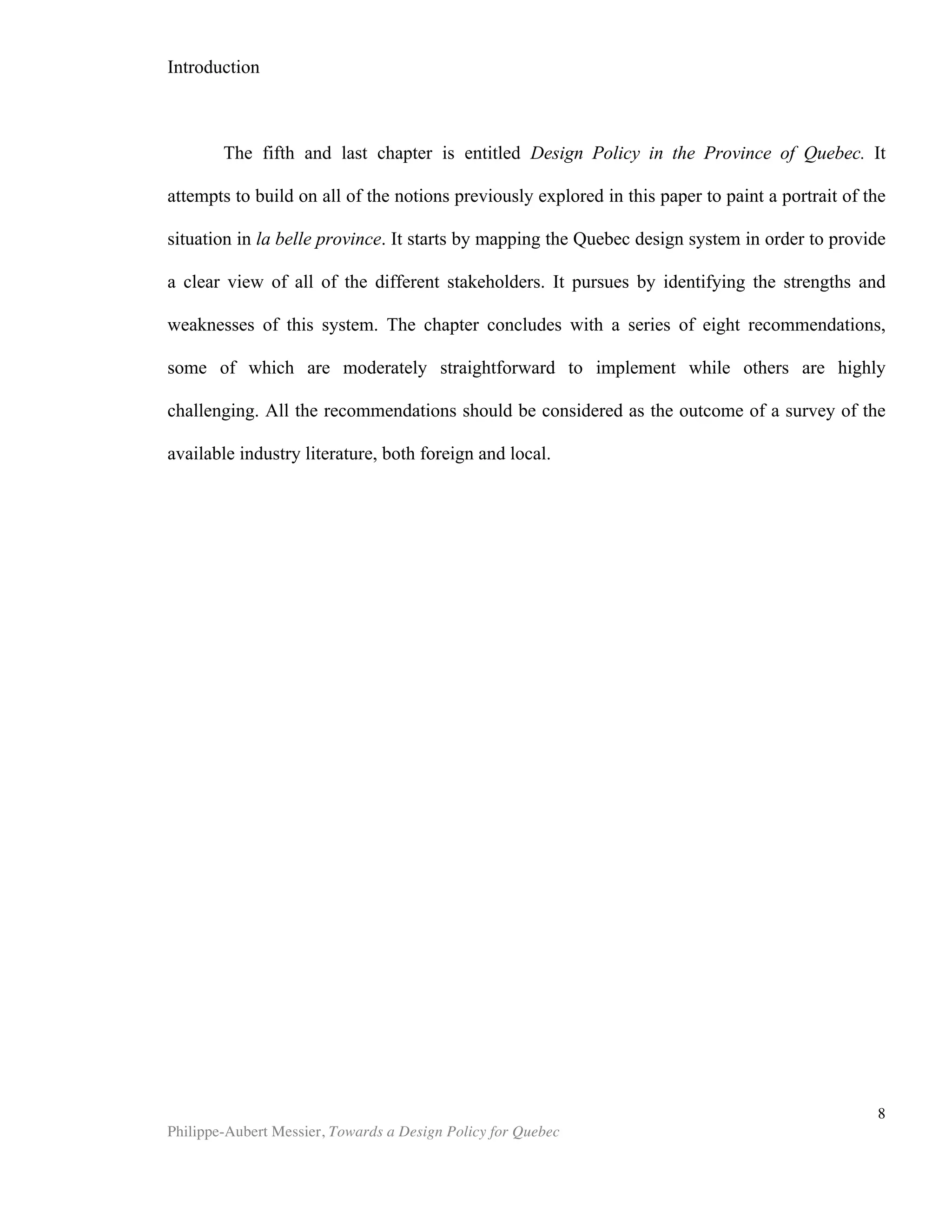 Chapter 1 | What is Design?
Philippe-Aubert Messier, Towards a Design Policy for Quebec
8
obvious endeavour. Interpretations vary wildly, which partly explains why design is still
such an exotic topic in economics and management. "Most business executives have
no idea what design means if it doesn't involve the iPod," quips Jeanne Liedtka
jokingly in her 2010 paper about strategy and design. How can one study, compare
and correlate things that have not been properly defined? How can one manage and
teach what one does not fully understand? The confusion surrounding the nature of
design is great enough to have an impact on policy making, as Bitard and Basset
remark in their 2008 Pan-European study, entitled “Design as a Tool for Innovation”.
They state that, “in policy oriented documents, definitions are often too vague for
measurement.” If ambiguity indeed hinders policy-making, achieving clarity about the
nature of design should be treated as a strategic issue. Policymakers, like most people,
are familiar with industrial or product design, but are often less well versed in the
notions of service design and public sector design. If a policymaking effort is to be
endeavoured for Quebec, first it will be necessary to tackle the challenge of defining
design.
The UK Design Council offers these thoughts on defining design:
“Good design isn't simply about the surface. Aesthetics are
important, but only a part of a bigger picture […]. (Design is) an
activity that translates an idea into a blueprint for something useful,
whether it's a car, a building, a graphic, a service or a process. The
important part is the translation of the idea, though design's ability
to spark the idea in the first place shouldn't be overlooked.” .
The aforementioned quote proposes a definition of design, but more
importantly, it serves as an apt introduction to the difficulty that defining design
poses. The UK Design Council begins by defining design by what it is not (“not only
about the surface”), and then moves on to suggest that we should not “overlook”
anything when considering it. This dancing around the issue shows how design is
inclined to evade definition. In laymen’s terms, design is an umbrella designation for a
wide variety of things, which commonly includes certain commercial activities
(industrial design, interior design, etc.), a set of processes (service design, software
design, etc.), as well as objects that abide by certain aesthetics principles (a design
lamp, designer jeans, etc.). To understand how designers themselves think about
design, Michael E., Atwood, and W. McCain, compiled a list of designers’ own
definitions in their 2002 paper, entitled “How Does the Design Community Think
About Design?” Here is a sampling of some of the definitions advanced by designers:
J. Christopher Jones ...initiating change in man-made things
Christopher Alexander ...the process of inventing physical things which
display new physical order, organization, form, in
response to function
 