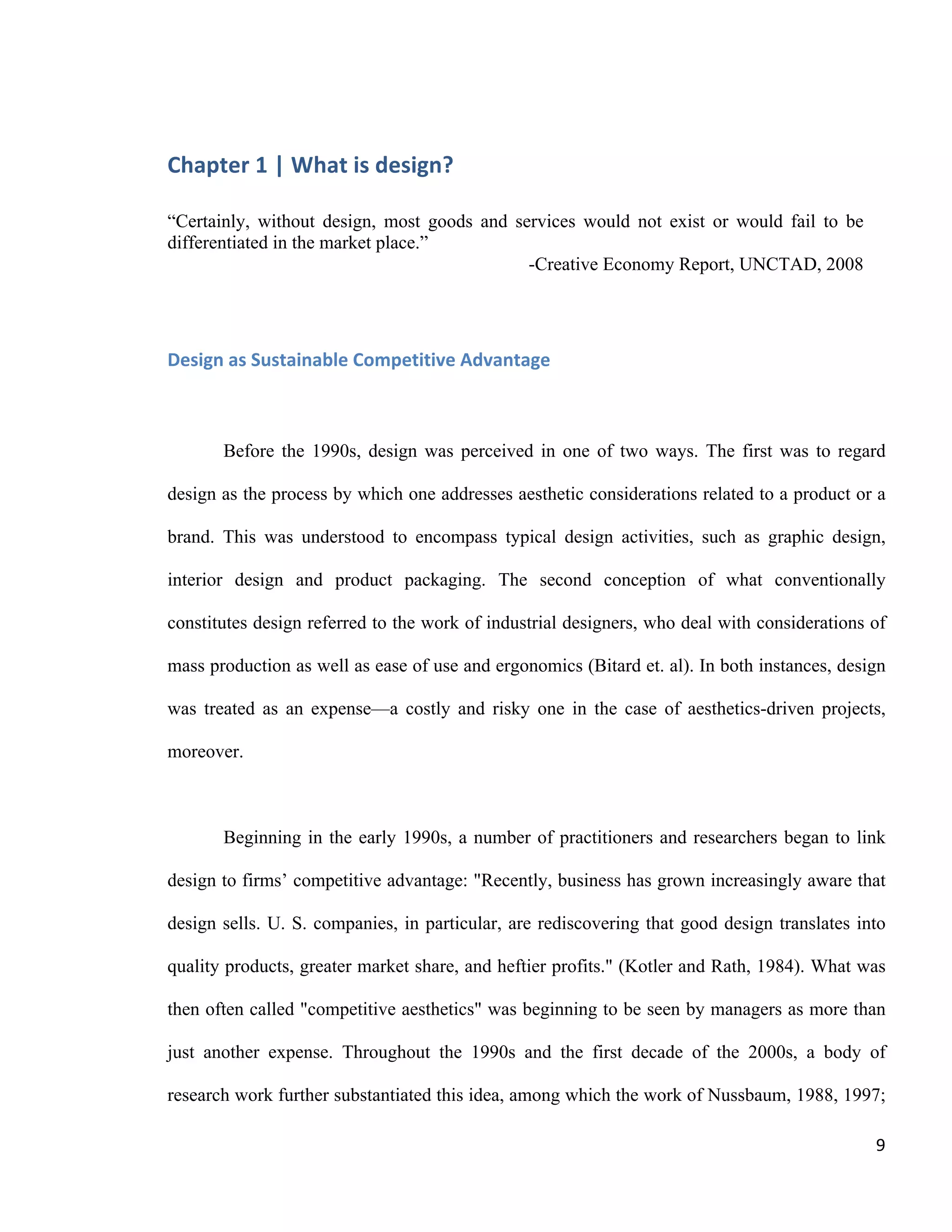 Chapter 1 | What is Design?
Philippe-Aubert Messier, Towards a Design Policy for Quebec
9
Horst Rittel ..structuring argumentation to solve “wicked”
problems
Donald Schön ...a reflective conversation with the materials of a
design situation
Pelle Ehn ...a democratic and participatory process
Jens Rasmussen/Kim Vicente ...creating complex sociotechnical systems that
help workers adapt to the changing and uncertain
demands of their job
We can see already that designers view their work as much more than mere
styling. In the context of this paper, we will limit ourselves to two families of
definitions. On the one hand, we will consider those definitions that offer some
relevance to the world of business. On the other, we wish to explore a broader
reflection on the human capacity for altering our environment. With that in mind, we
will review briefly what we shall refer to as the sectorial and process approaches, and
then spend more time exploring what we shall designate design as problem-solving.
Sectorial Approach
As down-to-earth as it may sound, studying design as a sector is a thorny
endeavour. The international classification of economic sectors does not provide a
class that encompasses all design activity, because designers are employed, to a
varying degree, in almost all economic sectors. The European Commission
classification of sectors (NACE Rev2, 2008) thus limits its scope to activities that
directly involve design:
74.10 Specialised design activities
This class includes: - fashion design related to textiles, wearing apparel, shoes,
jewellery, furniture and other interior decoration and other fashion goods as well as
other personal or household goods - industrial design, i.e. creating and developing
designs and specifications that optimise the use, value and appearance of
products, including the determination of the materials, mechanism, shape, colour
and surface finishes of the product, taking into consideration human characteristics
and needs, safety, market appeal in distribution, use and maintenance - activities of
graphic designers - activities of interior decorators
62.01 – Computer programming activities
Covers design and programming of web pages
71.11 Architectural activities
Covers architectural activities
 