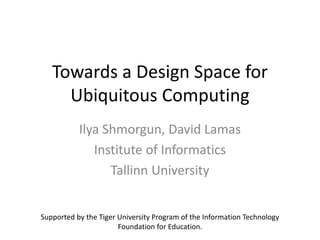 Towards a Design Space for
Ubiquitous Computing
Ilya Shmorgun, David Lamas
Institute of Informatics
Tallinn University
Supported by the Tiger University Program of the Information Technology
Foundation for Education.
 