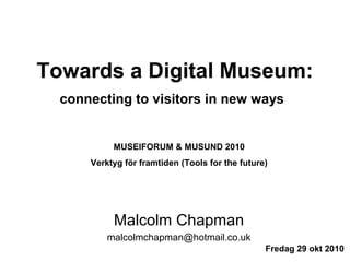 Towards a Digital Museum:
connecting to visitors in new ways
Malcolm Chapman
malcolmchapman@hotmail.co.uk
Fredag 29 okt 2010
MUSEIFORUM & MUSUND 2010
Verktyg för framtiden (Tools for the future)
 