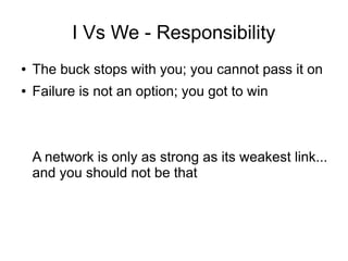 I Vs We - Responsibility
● The buck stops with you; you cannot pass it on
● Failure is not an option; you got to win
A network is only as strong as its weakest link...
and you should not be that
 
