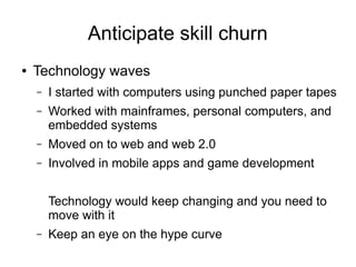 Anticipate skill churn
● Technology waves
– I started with computers using punched paper tapes
– Worked with mainframes, personal computers, and
embedded systems
– Moved on to web and web 2.0
– Involved in mobile apps and game development
Technology would keep changing and you need to
move with it
– Keep an eye on the hype curve
 