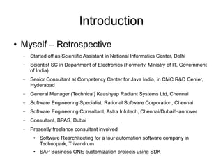 Introduction
● Myself – Retrospective
– Started off as Scientific Assistant in National Informatics Center, Delhi
– Scientist SC in Department of Electronics (Formerly, Ministry of IT, Government
of India)
– Senior Consultant at Competency Center for Java India, in CMC R&D Center,
Hyderabad
– General Manager (Technical) Kaashyap Radiant Systems Ltd, Chennai
– Software Engineering Specialist, Rational Software Corporation, Chennai
– Software Engineering Consultant, Astra Infotech, Chennai/Dubai/Hannover
– Consultant, BPAS, Dubai
– Presently freelance consultant involved
● Software Rearchitecting for a tour automation software company in
Technopark, Trivandrum
● SAP Business ONE customization projects using SDK
 