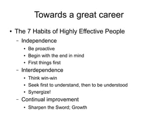 Towards a great career
● The 7 Habits of Highly Effective People
– Independence
● Be proactive
● Begin with the end in mind
● First things first
– Interdependence
● Think win-win
● Seek first to understand, then to be understood
● Synergize!
– Continual improvement
● Sharpen the Sword; Growth
 