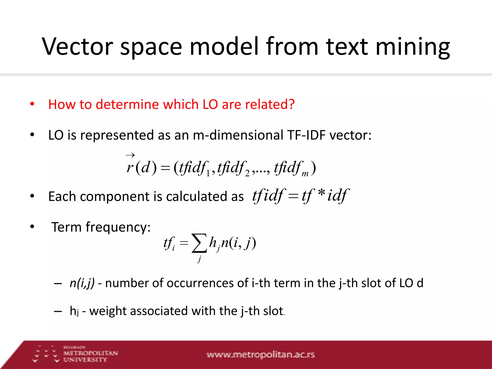 Vector space model from text mining
• How to determine which LO are related?

• LO is represented as an m-dimensional TF-IDF vector:

r (d ) (tfidf1 , tfidf 2 ,..., tfidf m )
• Each component is calculated as tfidf
•

tf * idf

Term frequency:

tfi

h j n(i, j )
j

– n(i,j) - number of occurrences of i-th term in the j-th slot of LO d
– hj - weight associated with the j-th slot.

 