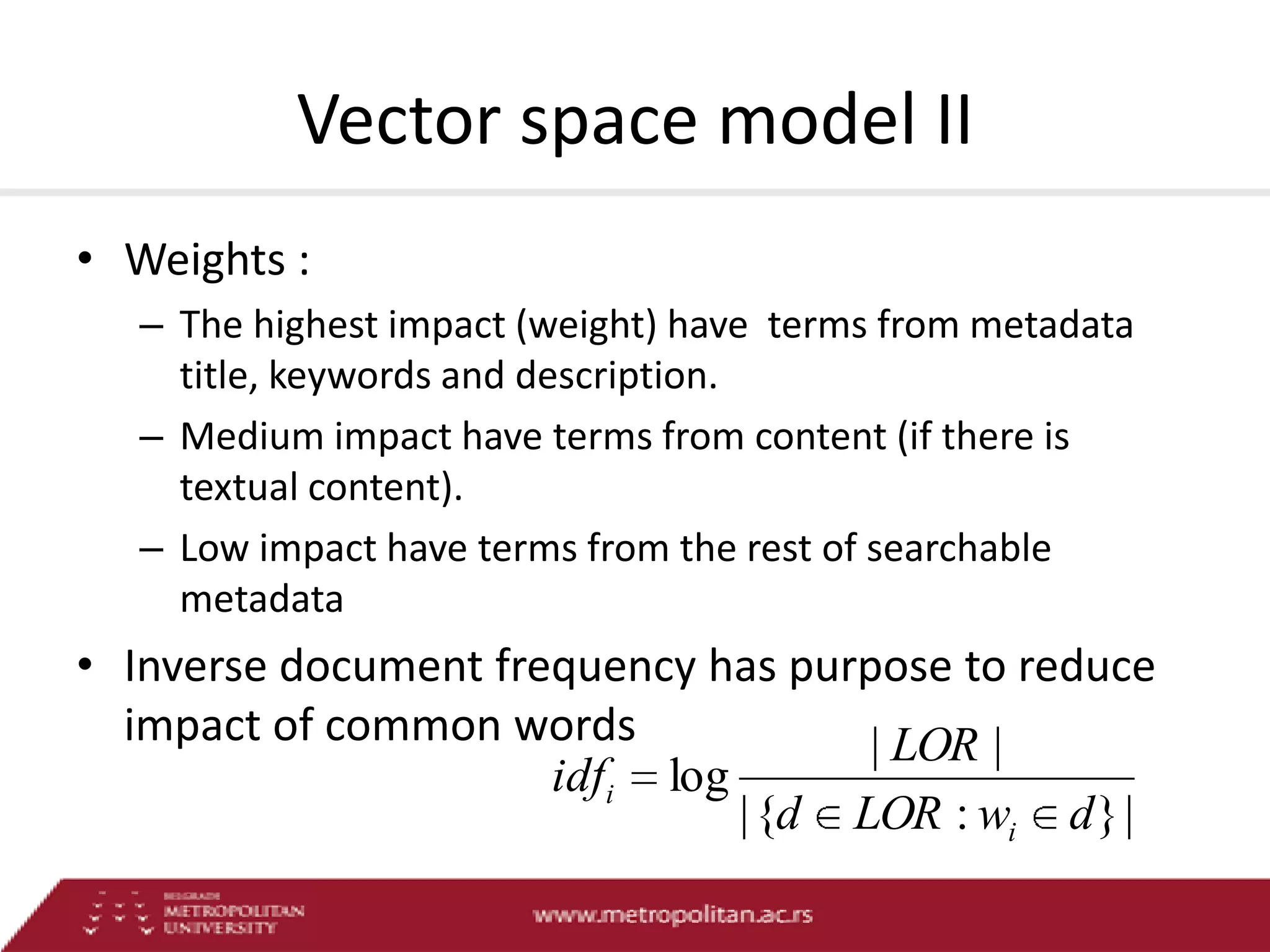 Vector space model II
• Weights :
– The highest impact (weight) have terms from metadata
title, keywords and description.
– Medium impact have terms from content (if there is
textual content).
– Low impact have terms from the rest of searchable
metadata

• Inverse document frequency has purpose to reduce
impact of common words
| LOR |
idfi log
| {d LOR : wi d } |

 