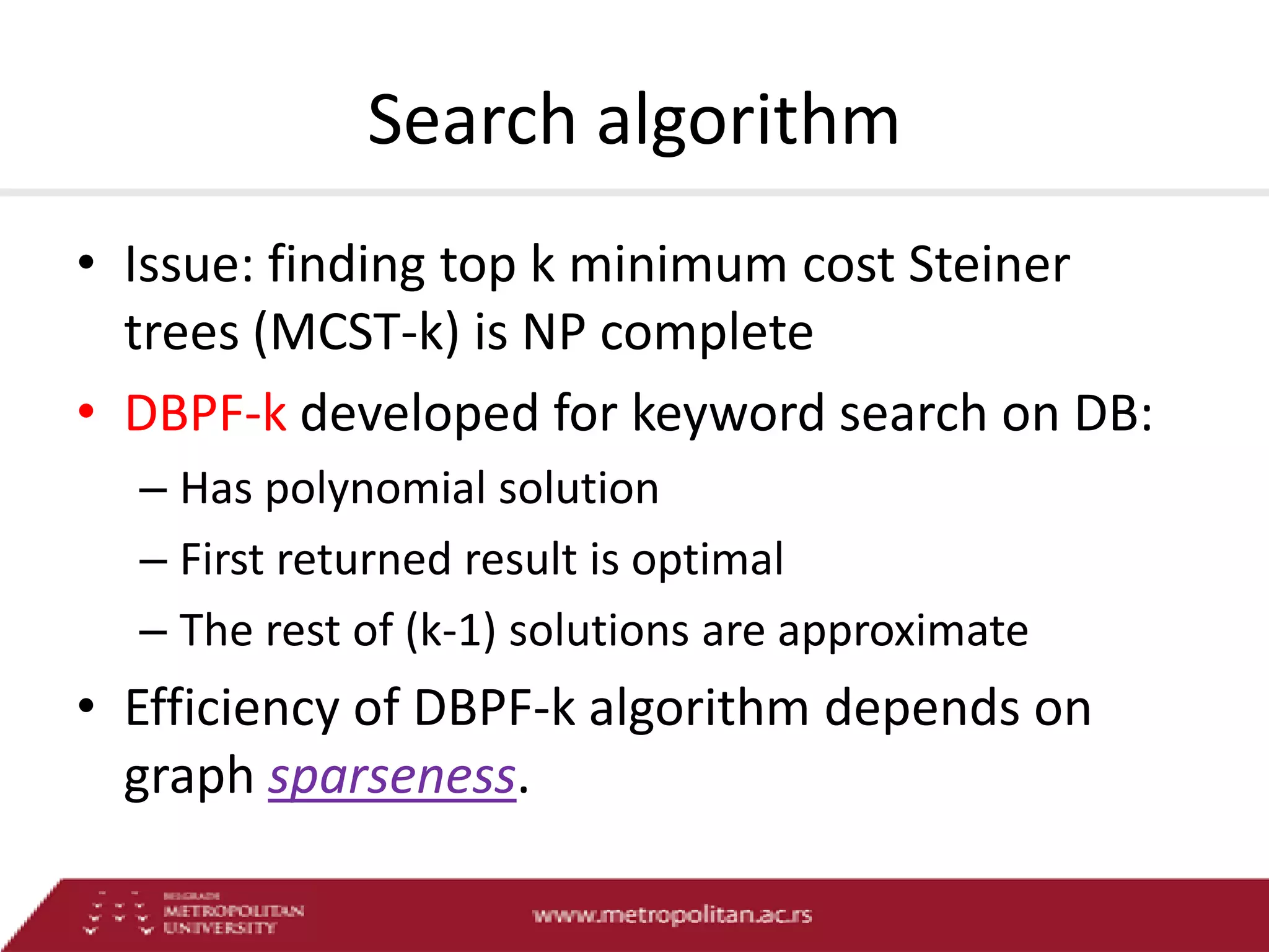 Search algorithm
• Issue: finding top k minimum cost Steiner
trees (MCST-k) is NP complete
• DBPF-k developed for keyword search on DB:
– Has polynomial solution
– First returned result is optimal
– The rest of (k-1) solutions are approximate

• Efficiency of DBPF-k algorithm depends on
graph sparseness.

 