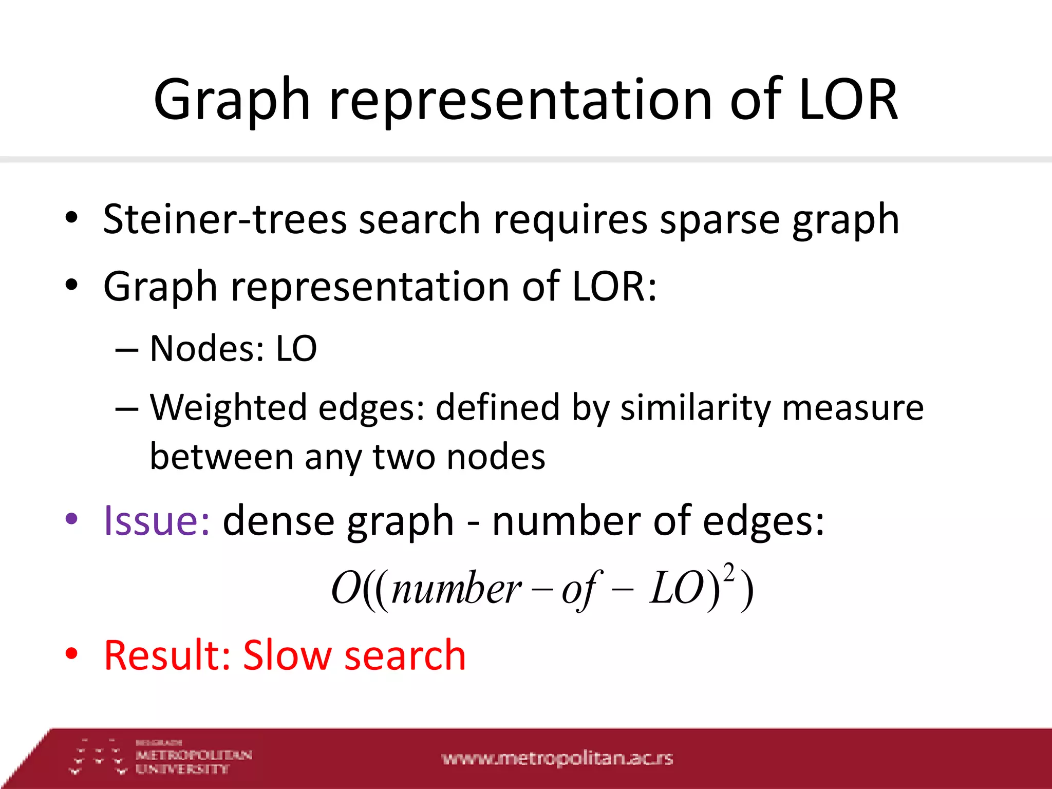 Graph representation of LOR
• Steiner-trees search requires sparse graph
• Graph representation of LOR:
– Nodes: LO
– Weighted edges: defined by similarity measure
between any two nodes

• Issue: dense graph - number of edges:
2
O(( number of LO ) )
• Result: Slow search

 