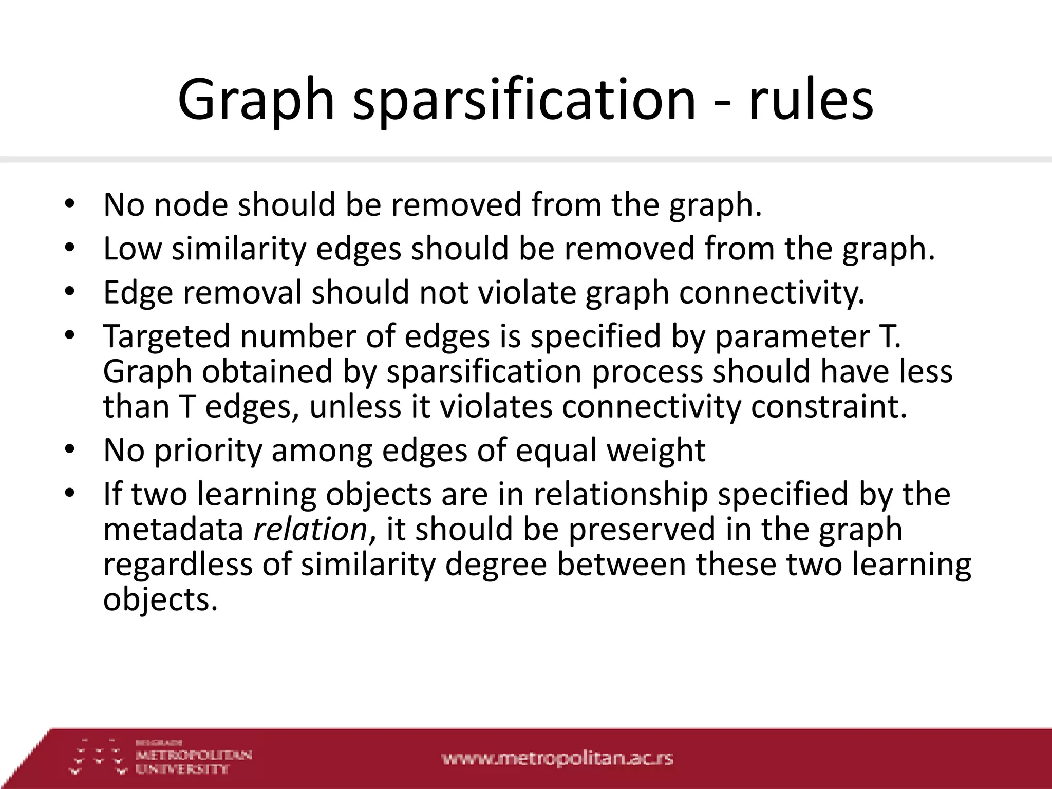 Graph sparsification - rules
•
•
•
•

No node should be removed from the graph.
Low similarity edges should be removed from the graph.
Edge removal should not violate graph connectivity.
Targeted number of edges is specified by parameter T.
Graph obtained by sparsification process should have less
than T edges, unless it violates connectivity constraint.
• No priority among edges of equal weight
• If two learning objects are in relationship specified by the
metadata relation, it should be preserved in the graph
regardless of similarity degree between these two learning
objects.

 