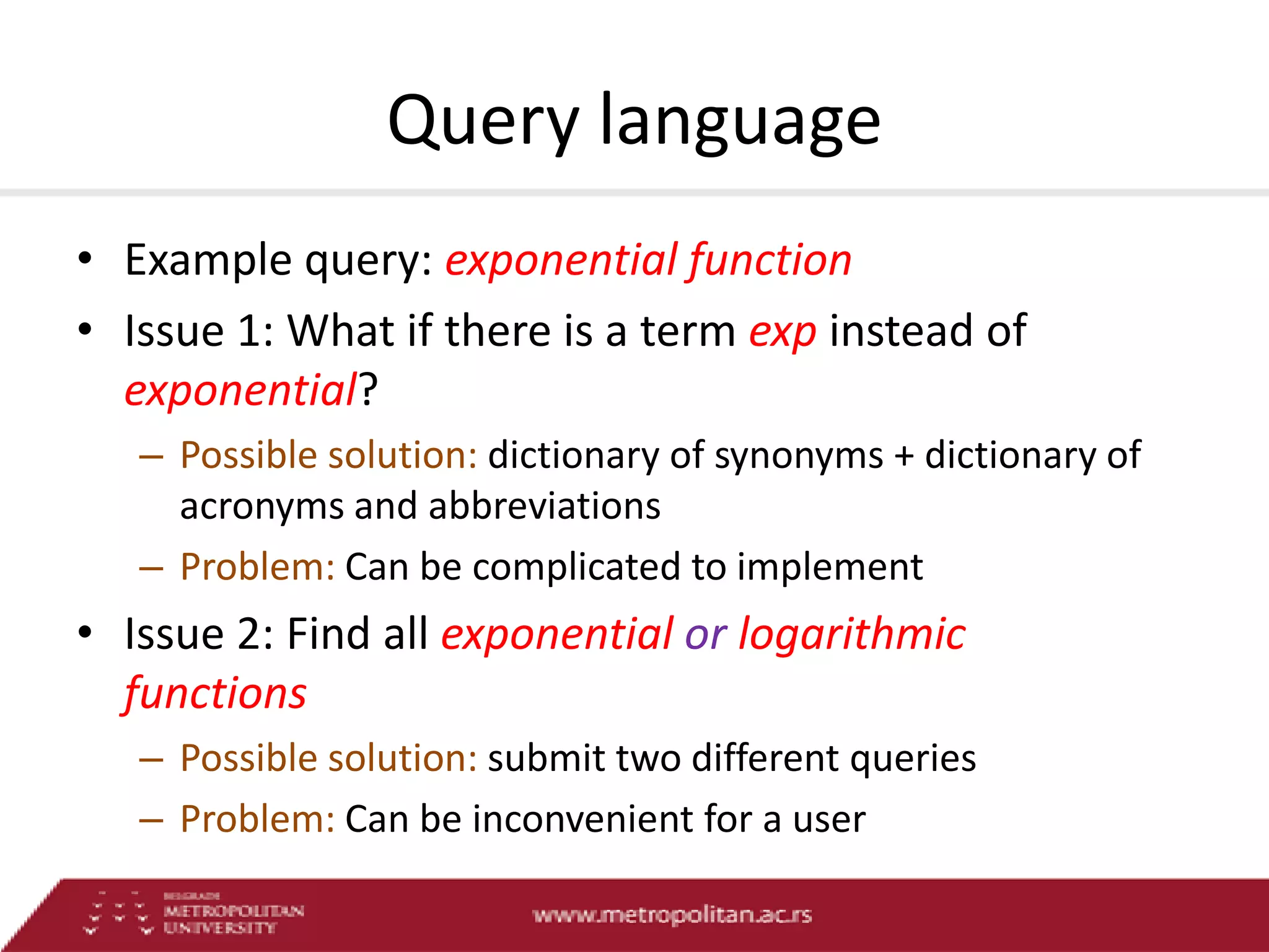 Query language
• Example query: exponential function
• Issue 1: What if there is a term exp instead of
exponential?
– Possible solution: dictionary of synonyms + dictionary of
acronyms and abbreviations
– Problem: Can be complicated to implement

• Issue 2: Find all exponential or logarithmic
functions
– Possible solution: submit two different queries
– Problem: Can be inconvenient for a user

 