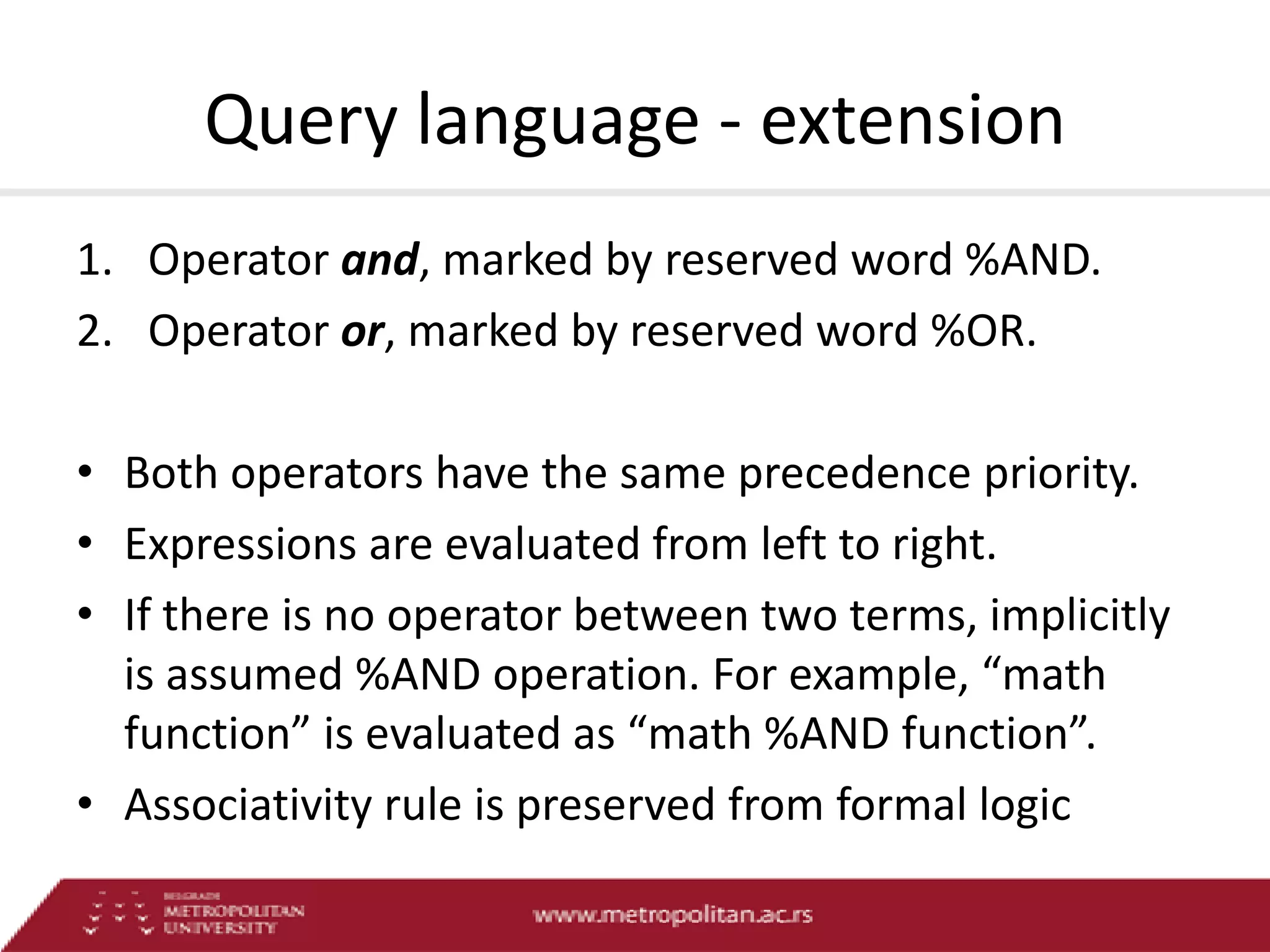 Query language - extension
1. Operator and, marked by reserved word %AND.
2. Operator or, marked by reserved word %OR.
• Both operators have the same precedence priority.
• Expressions are evaluated from left to right.
• If there is no operator between two terms, implicitly
is assumed %AND operation. For example, “math
function” is evaluated as “math %AND function”.
• Associativity rule is preserved from formal logic

 