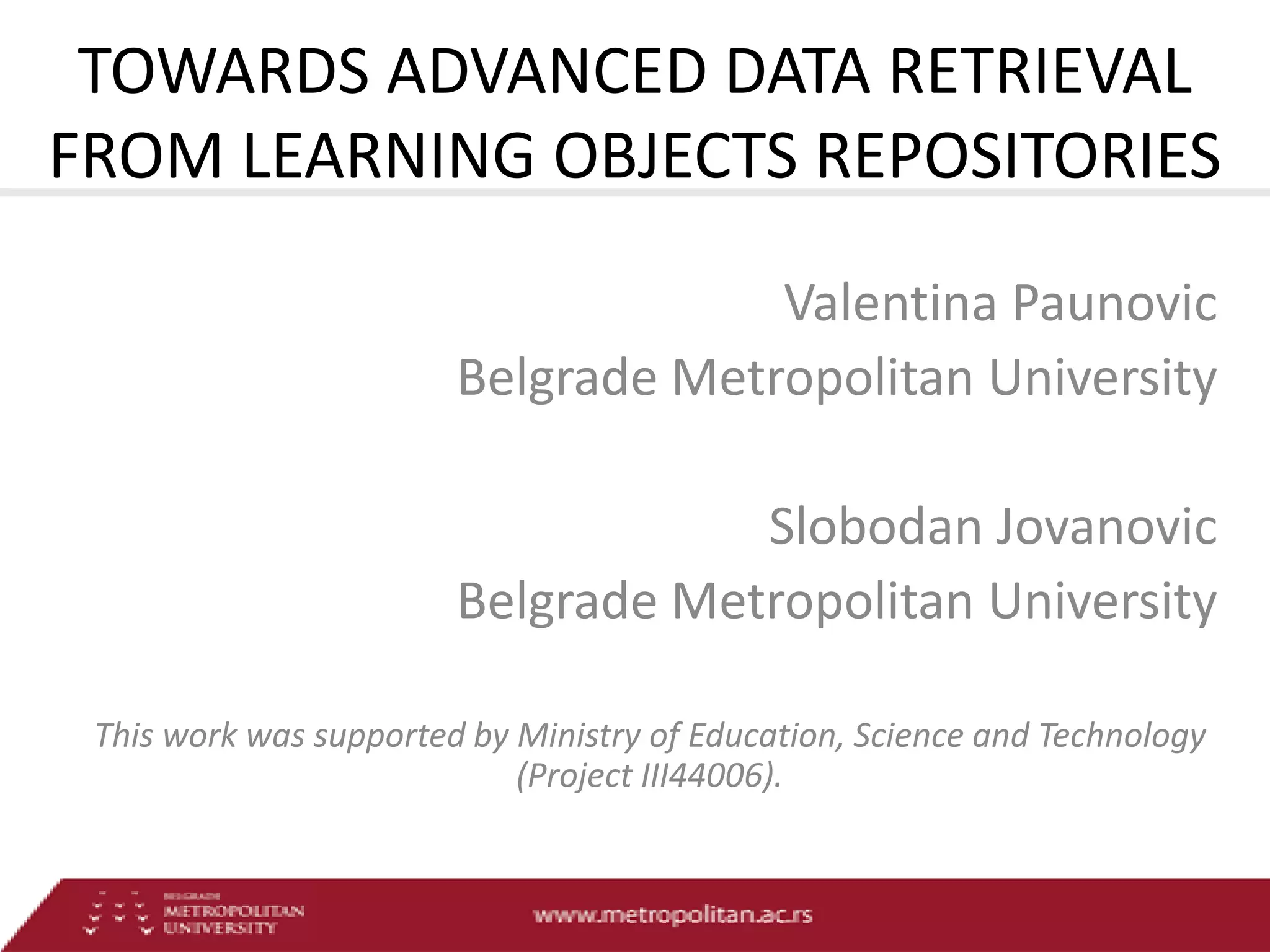 TOWARDS ADVANCED DATA RETRIEVAL
FROM LEARNING OBJECTS REPOSITORIES
Valentina Paunovic
Belgrade Metropolitan University
Slobodan Jovanovic
Belgrade Metropolitan University
This work was supported by Ministry of Education, Science and Technology
(Project III44006).

 