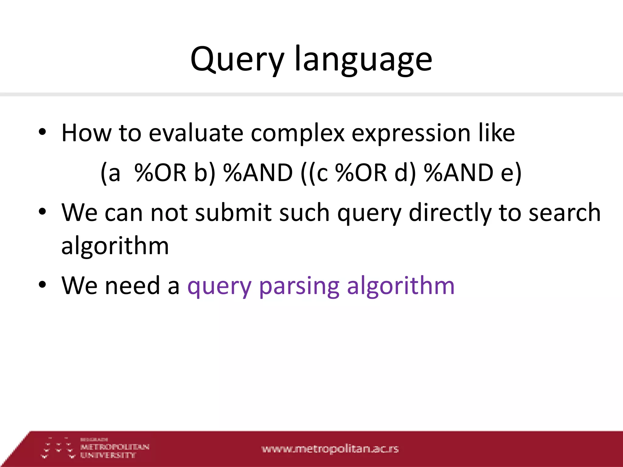 Query language
• How to evaluate complex expression like
(a %OR b) %AND ((c %OR d) %AND e)
• We can not submit such query directly to search
algorithm
• We need a query parsing algorithm

 