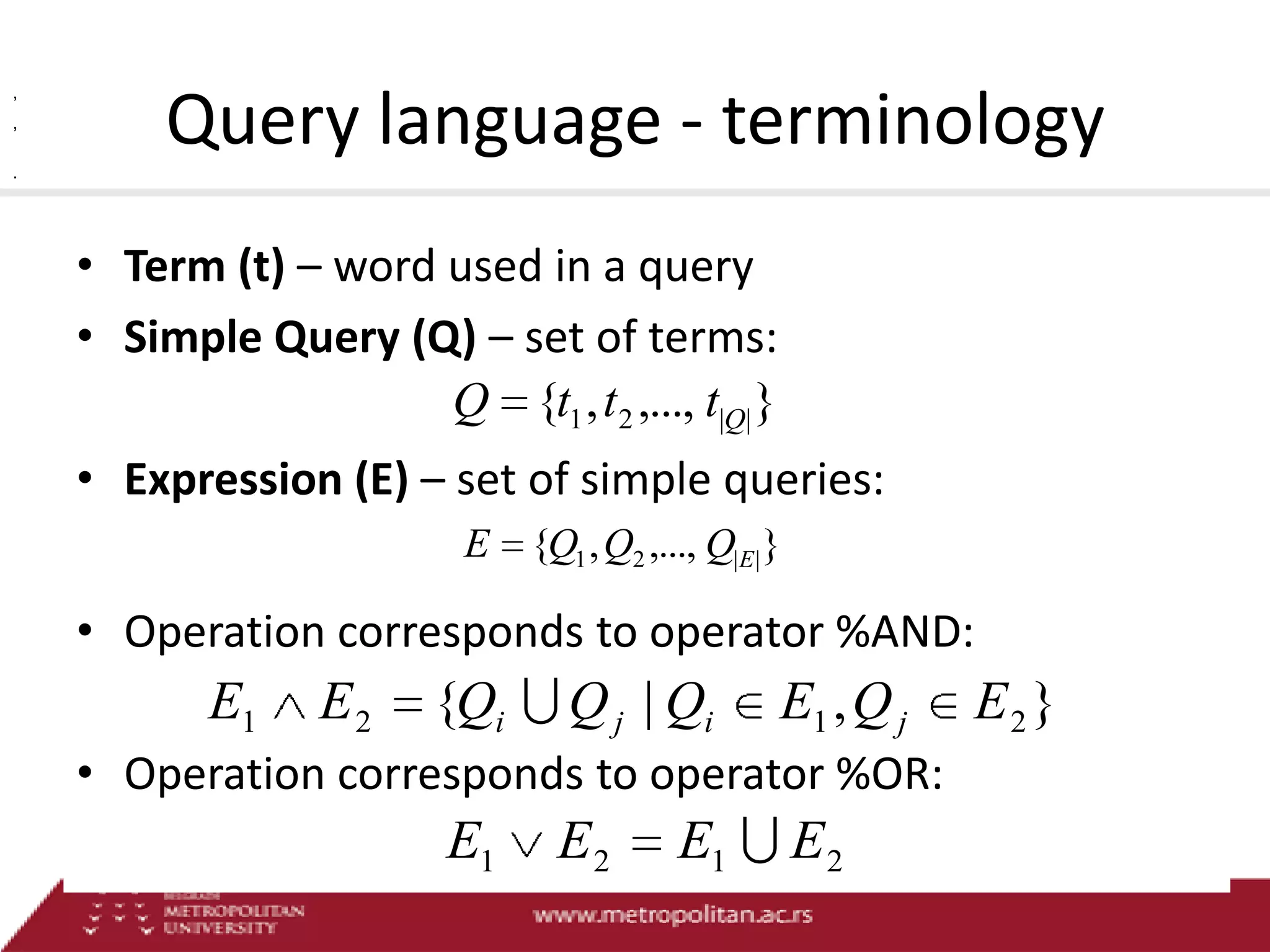 ,
,

Query language - terminology

.

• Term (t) – word used in a query
• Simple Query (Q) – set of terms:
Q {t1 , t 2 ,..., t|Q| }
• Expression (E) – set of simple queries:
E {Q1 , Q2 ,..., Q|E| }

• Operation corresponds to operator %AND:

E1

E2

{Qi  Q j | Qi

E1 , Q j

• Operation corresponds to operator %OR:

E1

E2

E1  E 2

E2 }

 